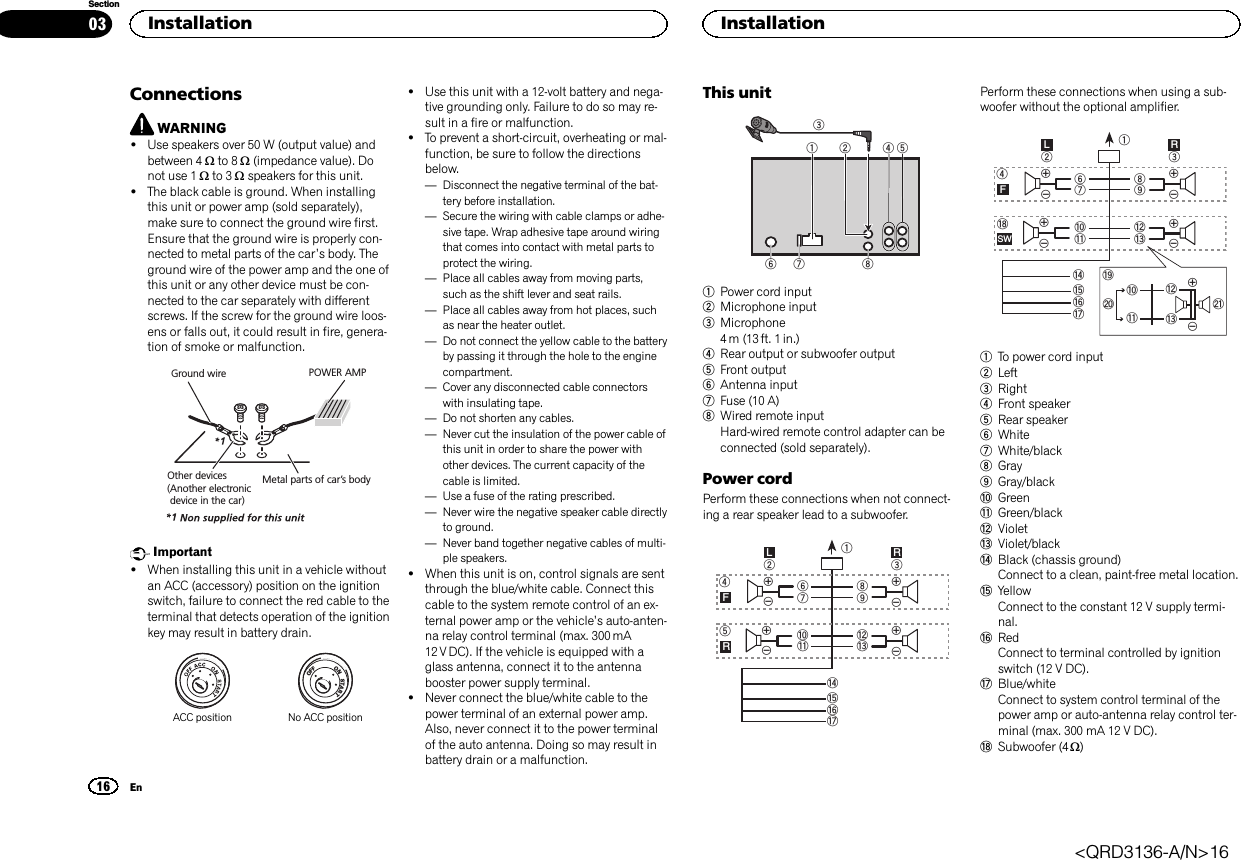 ConnectionsWARNING!Use speakers over 50 W (output value) andbetween 4 Wto 8 W(impedance value). Donot use 1 Wto 3 Wspeakers for this unit.!The black cable is ground. When installingthis unit or power amp (sold separately),make sure to connect the ground wire first.Ensure that the ground wire is properly con-nected to metal parts of the car’s body. Theground wire of the power amp and the one ofthis unit or any other device must be con-nected to the car separately with differentscrews. If the screw for the ground wire loos-ens or falls out, it could result in fire, genera-tion of smoke or malfunction.Ground wireMetal parts of car’s bodyPOWER AMPOther devices(Another electronic device in the car)Important!When installing this unit in a vehicle withoutan ACC (accessory) position on the ignitionswitch, failure to connect the red cable to theterminal that detects operation of the ignitionkey may result in battery drain.ONSTARTOFFACC position No ACC position!Use this unit with a 12-volt battery and nega-tive grounding only. Failure to do so may re-sult in a fire or malfunction.!To prevent a short-circuit, overheating or mal-function, be sure to follow the directionsbelow.—Disconnect the negative terminal of the bat-tery before installation.—Secure the wiring with cable clamps or adhe-sive tape. Wrap adhesive tape around wiringthat comes into contact with metal parts toprotect the wiring.—Place all cables away from moving parts,such as the shift lever and seat rails.—Place all cables away from hot places, suchas near the heater outlet.—Do not connect the yellow cable to the batteryby passing it through the hole to the enginecompartment.—Cover any disconnected cable connectorswith insulating tape.—Do not shorten any cables.—Never cut the insulation of the power cable ofthis unit in order to share the power withother devices. The current capacity of thecable is limited.—Use a fuse of the rating prescribed.—Never wire the negative speaker cable directlyto ground.—Never band together negative cables of multi-ple speakers.!When this unit is on, control signals are sentthrough the blue/white cable. Connect thiscable to the system remote control of an ex-ternal power amp or the vehicle’s auto-anten-na relay control terminal (max. 300 mA12 V DC). If the vehicle is equipped with aglass antenna, connect it to the antennabooster power supply terminal.!Never connect the blue/white cable to thepower terminal of an external power amp.Also, never connect it to the power terminalof the auto antenna. Doing so may result inbattery drain or a malfunction.This unit132678451Power cord input2Microphone input3Microphone4 m (13 ft. 1 in.)4Rear output or subwoofer output5Front output6Antenna input7Fuse (10 A)8Wired remote inputHard-wired remote control adapter can beconnected (sold separately).Power cordPerform these connections when not connect-ing a rear speaker lead to a subwoofer.189cd632457abefhgLRFRPerform these connections when using a sub-woofer without the optional amplifier.189cd63247ababefhgLRFSWijdckl1To power cord input2Left3Right4Front speaker5Rear speaker6White7White/black8Gray9Gray/blackaGreenbGreen/blackcVioletdViolet/blackeBlack (chassis ground)Connect to a clean, paint-free metal location.fYellowConnect to the constant 12 V supply termi-nal.gRedConnect to terminal controlled by ignitionswitch (12 V DC).hBlue/whiteConnect to system control terminal of thepower amp or auto-antenna relay control ter-minal (max. 300 mA 12 V DC).iSubwoofer (4 W)Installation16SectionInstallationEn03&lt;QRD3136-A/N&gt;16
