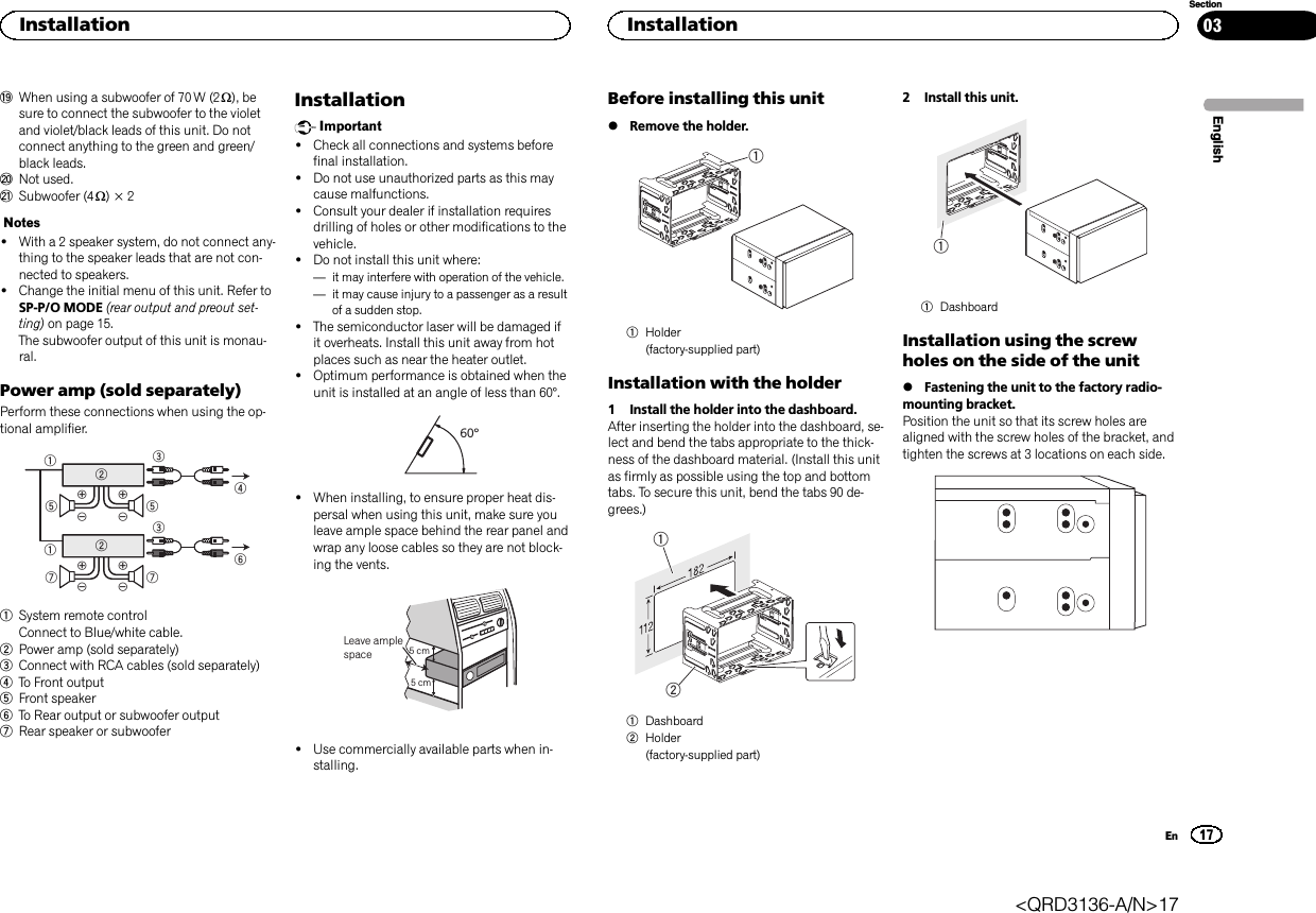 jWhen using a subwoofer of 70 W (2 W), besure to connect the subwoofer to the violetand violet/black leads of this unit. Do notconnect anything to the green and green/black leads.kNot used.lSubwoofer (4 W)×2Notes!With a 2 speaker system, do not connect any-thing to the speaker leads that are not con-nected to speakers.!Change the initial menu of this unit. Refer toSP-P/O MODE (rear output and preout set-ting) on page 15.The subwoofer output of this unit is monau-ral.Power amp (sold separately)Perform these connections when using the op-tional amplifier.1132455326771System remote controlConnect to Blue/white cable.2Power amp (sold separately)3Connect with RCA cables (sold separately)4To Front output5Front speaker6To Rear output or subwoofer output7Rear speaker or subwooferInstallationImportant!Check all connections and systems beforefinal installation.!Do not use unauthorized parts as this maycause malfunctions.!Consult your dealer if installation requiresdrilling of holes or other modifications to thevehicle.!Do not install this unit where:—it may interfere with operation of the vehicle.—it may cause injury to a passenger as a resultof a sudden stop.!The semiconductor laser will be damaged ifit overheats. Install this unit away from hotplaces such as near the heater outlet.!Optimum performance is obtained when theunit is installed at an angle of less than 60°.60°!When installing, to ensure proper heat dis-persal when using this unit, make sure youleave ample space behind the rear panel andwrap any loose cables so they are not block-ing the vents.5cmcmLeave ample space 5 cm5 cm!Use commercially available parts when in-stalling.Before installing this unit%Remove the holder.11Holder(factory-supplied part)Installation with the holder1 Install the holder into the dashboard.After inserting the holder into the dashboard, se-lect and bend the tabs appropriate to the thick-ness of the dashboard material. (Install this unitas firmly as possible using the top and bottomtabs. To secure this unit, bend the tabs 90 de-grees.)121Dashboard2Holder(factory-supplied part)2 Install this unit.11DashboardInstallation using the screwholes on the side of the unit%Fastening the unit to the factory radio-mounting bracket.Position the unit so that its screw holes arealigned with the screw holes of the bracket, andtighten the screws at 3 locations on each side.EnglishInstallation17SectionInstallationEn03&lt;QRD3136-A/N&gt;17