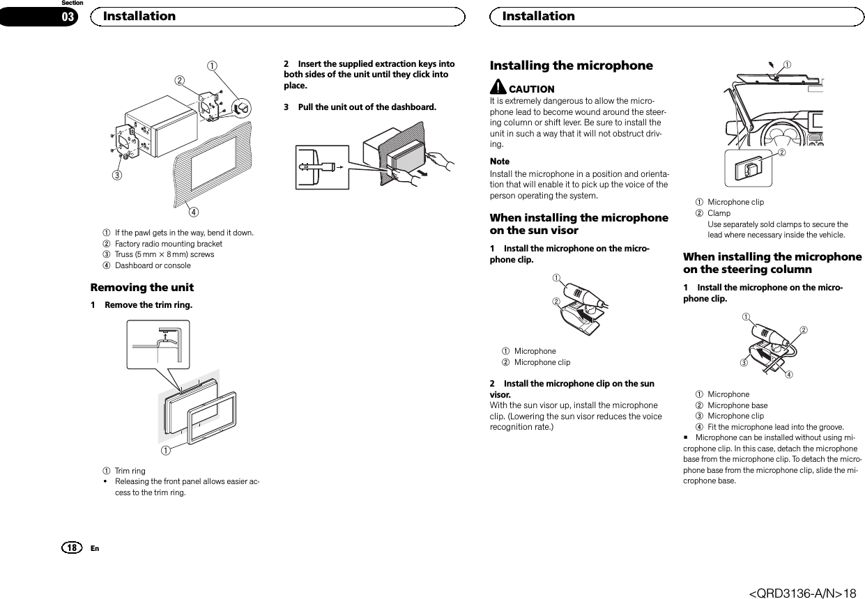 12431If the pawl gets in the way, bend it down.2Factory radio mounting bracket3Truss (5 mm × 8 mm) screws4Dashboard or consoleRemoving the unit1 Remove the trim ring.11Trim ring!Releasing the front panel allows easier ac-cess to the trim ring.2 Insert the supplied extraction keys intoboth sides of the unit until they click intoplace.3 Pull the unit out of the dashboard.Installing the microphoneCAUTIONIt is extremely dangerous to allow the micro-phone lead to become wound around the steer-ing column or shift lever. Be sure to install theunit in such a way that it will not obstruct driv-ing.NoteInstall the microphone in a position and orienta-tion that will enable it to pick up the voice of theperson operating the system.When installing the microphoneon the sun visor1 Install the microphone on the micro-phone clip.121Microphone2Microphone clip2 Install the microphone clip on the sunvisor.With the sun visor up, install the microphoneclip. (Lowering the sun visor reduces the voicerecognition rate.)121Microphone clip2ClampUse separately sold clamps to secure thelead where necessary inside the vehicle.When installing the microphoneon the steering column1 Install the microphone on the micro-phone clip.24311Microphone2Microphone base3Microphone clip4Fit the microphone lead into the groove.#Microphone can be installed without using mi-crophone clip. In this case, detach the microphonebase from the microphone clip. To detach the micro-phone base from the microphone clip, slide the mi-crophone base.Installation18SectionInstallationEn03&lt;QRD3136-A/N&gt;18