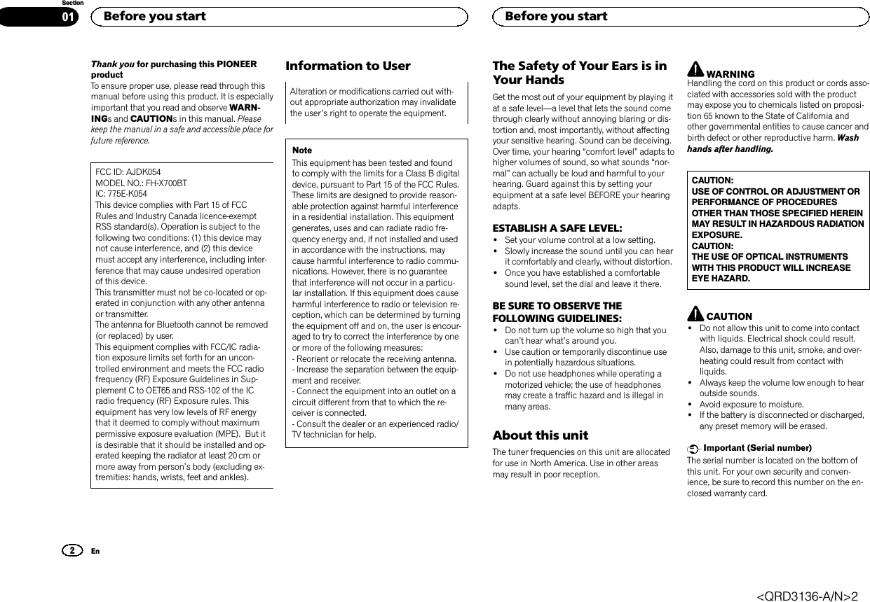 Thank you for purchasing this PIONEERproductTo ensure proper use, please read through thismanual before using this product. It is especiallyimportant that you read and observe WARN-INGs and CAUTIONs in this manual. Pleasekeep the manual in a safe and accessible place forfuture reference.FCC ID: AJDK054MODEL NO.: FH-X700BTIC: 775E-K054This device complies with Part 15 of FCCRules and Industry Canada licence-exemptRSS standard(s). Operation is subject to thefollowing two conditions: (1) this device maynot cause interference, and (2) this devicemust accept any interference, including inter-ference that may cause undesired operationof this device.This transmitter must not be co-located or op-erated in conjunction with any other antennaor transmitter.The antenna for Bluetooth cannot be removed(or replaced) by user.This equipment complies with FCC/IC radia-tion exposure limits set forth for an uncon-trolled environment and meets the FCC radiofrequency (RF) Exposure Guidelines in Sup-plement C to OET65 and RSS-102 of the ICradio frequency (RF) Exposure rules. Thisequipment has very low levels of RF energythat it deemed to comply without maximumpermissive exposure evaluation (MPE). But itis desirable that it should be installed and op-erated keeping the radiator at least 20 cm ormore away from person’s body (excluding ex-tremities: hands, wrists, feet and ankles).Information to UserAlteration or modifications carried out with-out appropriate authorization may invalidatethe user’s right to operate the equipment.NoteThis equipment has been tested and foundto comply with the limits for a Class B digitaldevice, pursuant to Part 15 of the FCC Rules.These limits are designed to provide reason-able protection against harmful interferencein a residential installation. This equipmentgenerates, uses and can radiate radio fre-quency energy and, if not installed and usedin accordance with the instructions, maycause harmful interference to radio commu-nications. However, there is no guaranteethat interference will not occur in a particu-lar installation. If this equipment does causeharmful interference to radio or television re-ception, which can be determined by turningthe equipment off and on, the user is encour-aged to try to correct the interference by oneor more of the following measures:- Reorient or relocate the receiving antenna.- Increase the separation between the equip-ment and receiver.- Connect the equipment into an outlet on acircuit different from that to which the re-ceiver is connected.- Consult the dealer or an experienced radio/TV technician for help.The Safety of Your Ears is inYour HandsGet the most out of your equipment by playing itat a safe level—a level that lets the sound comethrough clearly without annoying blaring or dis-tortion and, most importantly, without affectingyour sensitive hearing. Sound can be deceiving.Over time, your hearing “comfort level”adapts tohigher volumes of sound, so what sounds “nor-mal”can actually be loud and harmful to yourhearing. Guard against this by setting yourequipment at a safe level BEFORE your hearingadapts.ESTABLISH A SAFE LEVEL:!Set your volume control at a low setting.!Slowly increase the sound until you can hearit comfortably and clearly, without distortion.!Once you have established a comfortablesound level, set the dial and leave it there.BE SURE TO OBSERVE THEFOLLOWING GUIDELINES:!Do not turn up the volume so high that youcan’t hear what’s around you.!Use caution or temporarily discontinue usein potentially hazardous situations.!Do not use headphones while operating amotorized vehicle; the use of headphonesmay create a traffic hazard and is illegal inmany areas.About this unitThe tuner frequencies on this unit are allocatedfor use in North America. Use in other areasmay result in poor reception.WARNINGHandling the cord on this product or cords asso-ciated with accessories sold with the productmay expose you to chemicals listed on proposi-tion 65 known to the State of California andother governmental entities to cause cancer andbirth defect or other reproductive harm. Washhands after handling.CAUTION:USE OF CONTROL OR ADJUSTMENT ORPERFORMANCE OF PROCEDURESOTHER THAN THOSE SPECIFIED HEREINMAY RESULT IN HAZARDOUS RADIATIONEXPOSURE.CAUTION:THE USE OF OPTICAL INSTRUMENTSWITH THIS PRODUCT WILL INCREASEEYE HAZARD.CAUTION!Do not allow this unit to come into contactwith liquids. Electrical shock could result.Also, damage to this unit, smoke, and over-heating could result from contact withliquids.!Always keep the volume low enough to hearoutside sounds.!Avoid exposure to moisture.!If the battery is disconnected or discharged,any preset memory will be erased.Important (Serial number)The serial number is located on the bottom ofthis unit. For your own security and conven-ience, be sure to record this number on the en-closed warranty card.Before you start2SectionBefore you startEn01&lt;QRD3136-A/N&gt;2