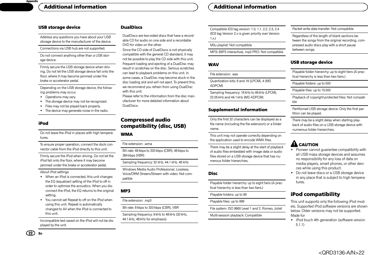 USB storage deviceAddress any questions you have about your USBstorage device to the manufacturer of the device.Connections via USB hub are not supported.Do not connect anything other than a USB stor-age device.Firmly secure the USB storage device when driv-ing. Do not let the USB storage device fall onto thefloor, where it may become jammed under thebrake or accelerator pedal.Depending on the USB storage device, the follow-ing problems may occur.!Operations may vary.!The storage device may not be recognized.!Files may not be played back properly.!The device may generate noise in the radio.iPodDo not leave the iPod in places with high tempera-tures.To ensure proper operation, connect the dock con-nector cable from the iPod directly to this unit.Firmly secure the iPod when driving. Do not let theiPod fall onto the floor, where it may becomejammed under the brake or accelerator pedal.About iPod settings!When an iPod is connected, this unit changesthe EQ (equalizer) setting of the iPod to off inorder to optimize the acoustics. When you dis-connect the iPod, the EQ returns to the originalsetting.!You cannot set Repeat to off on the iPod whenusing this unit. Repeat is automaticallychanged to All when the iPod is connected tothis unit.Incompatible text saved on the iPod will not be dis-played by the unit.DualDiscsDualDiscs are two-sided discs that have a record-able CD for audio on one side and a recordableDVD for video on the other.Since the CD side of DualDiscs is not physicallycompatible with the general CD standard, it maynot be possible to play the CD side with this unit.Frequent loading and ejecting of a DualDisc mayresult in scratches on the disc. Serious scratchescan lead to playback problems on this unit. Insome cases, a DualDisc may become stuck in thedisc loading slot and will not eject. To prevent this,we recommend you refrain from using DualDiscwith this unit.Please refer to the information from the disc man-ufacturer for more detailed information aboutDualDiscs.Compressed audiocompatibility (disc, USB)WMAFile extension: .wmaBit rate: 48 kbps to 320 kbps (CBR), 48 kbps to384 kbps (VBR)Sampling frequency: 32 kHz, 44.1 kHz, 48 kHzWindows Media Audio Professional, Lossless,Voice/DRM Stream/Stream with video: Not com-patibleMP3File extension: .mp3Bit rate: 8 kbps to 320 kbps (CBR), VBRSampling frequency: 8kHz to 48 kHz (32 kHz,44.1 kHz, 48 kHz for emphasis)Compatible ID3 tag version: 1.0, 1.1, 2.2, 2.3, 2.4(ID3 tag Version 2.x is given priority over Version1.x.)M3u playlist: Not compatibleMP3i (MP3 interactive), mp3 PRO: Not compatibleWAVFile extension: .wavQuantization bits: 8 and 16 (LPCM), 4 (MSADPCM)Sampling frequency: 16 kHz to 48 kHz (LPCM),22.05 kHz and 44.1 kHz (MS ADPCM)Supplemental informationOnly the first 32 characters can be displayed as afile name (including the file extension) or a foldername.This unit may not operate correctly depending onthe application used to encode WMA files.There may be a slight delay at the start of playbackof audio files embedded with image data or audiofiles stored on a USB storage device that has nu-merous folder hierarchies.DiscPlayable folder hierarchy: up to eight tiers (A prac-tical hierarchy is less than two tiers.)Playable folders: up to 99Playable files: up to 999File system: ISO 9660 Level 1 and 2, Romeo, JolietMulti-session playback: CompatiblePacket write data transfer: Not compatibleRegardless of the length of blank sections be-tween the songs from the original recording, com-pressed audio discs play with a short pausebetween songs.USB storage devicePlayable folder hierarchy: up to eight tiers (A prac-tical hierarchy is less than two tiers.)Playable folders: up to 500Playable files: up to 15 000Playback of copyright-protected files: Not compati-blePartitioned USB storage device: Only the first par-tition can be played.There may be a slight delay when starting play-back of audio files on a USB storage device withnumerous folder hierarchies.CAUTION!Pioneer cannot guarantee compatibility withall USB mass storage devices and assumesno responsibility for any loss of data onmedia players, smart phones, or other devi-ces while using this product.!Do not leave discs or a USB storage devicein any place that is subject to high tempera-tures.iPod compatibilityThis unit supports only the following iPod mod-els. Supported iPod software versions are shownbelow. Older versions may not be supported.Made for!iPod touch 4th generation (software version5.1.1)Additional information22AppendixAdditional informationEn&lt;QRD3136-A/N&gt;22