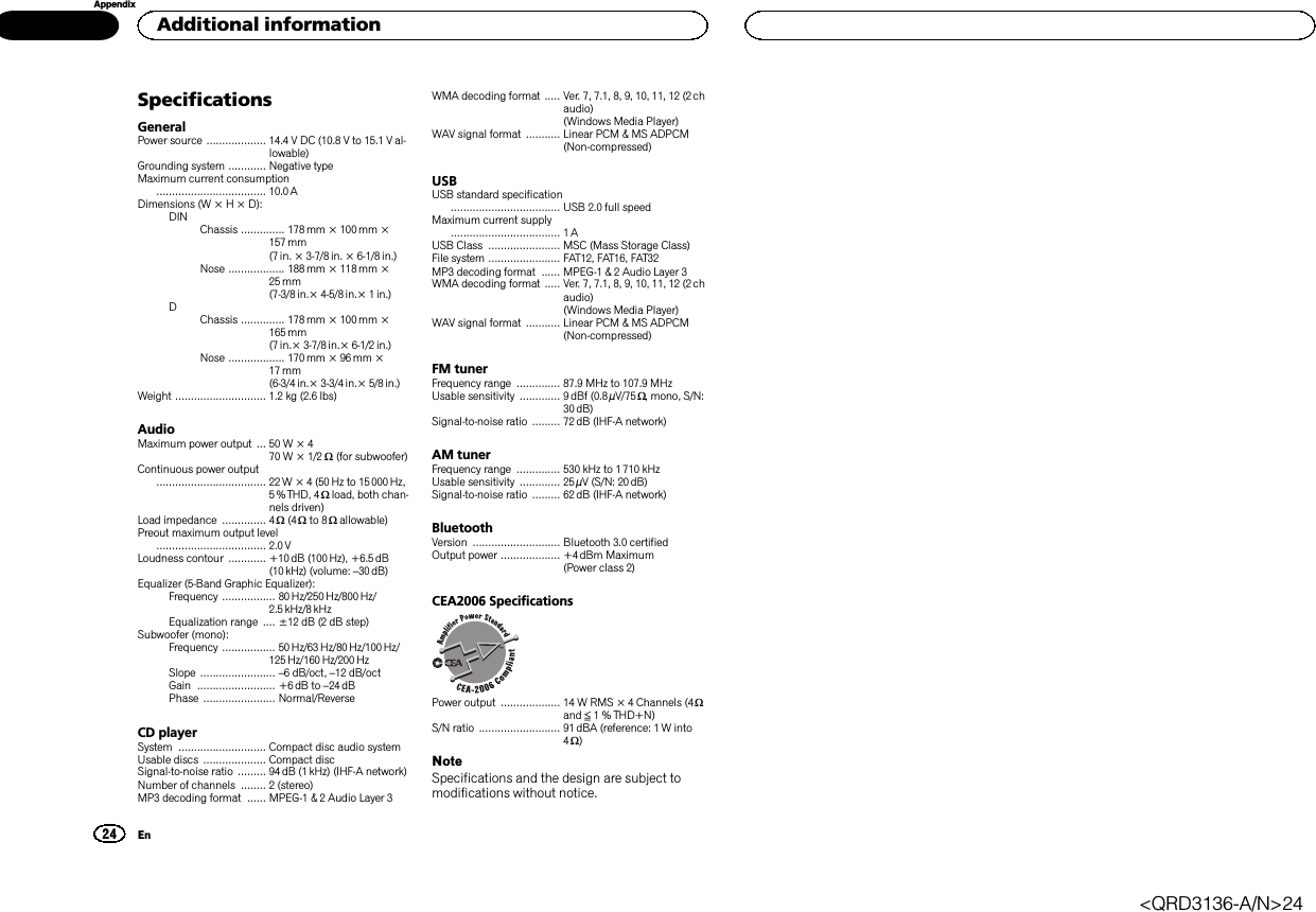 SpecificationsGeneralPower source ................... 14.4 V DC (10.8 V to 15.1 V al-lowable)Grounding system ............ Negative typeMaximum current consumption................................... 10.0 ADimensions (W × H × D):DIN Chassis .............. 178mm × 100mm ×157 mm(7 in. × 3-7/8 in. × 6-1/8 in.)Nose .................. 188 mm × 118mm ×25 mm(7-3/8 in.× 4-5/8 in.× 1in.)DChassis .............. 178mm × 100mm ×165 mm(7 in.× 3-7/8 in.× 6-1/2 in.)Nose .................. 170 mm × 96mm ×17 mm(6-3/4 in.× 3-3/4 in.× 5/8in.)Weight ............................. 1.2 kg (2.6 lbs)AudioMaximum power output ... 50 W × 470 W × 1/2 W(for subwoofer)Continuous power output................................... 22W × 4 (50 Hz to 15 000Hz,5 % THD, 4 Wload, both chan-nels driven)Load impedance .............. 4 W(4 Wto 8 Wallowable)Preout maximum output level................................... 2.0 VLoudness contour ............ +10 dB (100 Hz), +6.5 dB(10 kHz) (volume: –30 dB)Equalizer (5-Band Graphic Equalizer):Frequency ................. 80 Hz/250 Hz/800 Hz/2.5 kHz/8 kHzEqualization range .... ±12 dB (2 dB step)Subwoofer (mono):Frequency ................. 50 Hz/63 Hz/80 Hz/100 Hz/125 Hz/160 Hz/200 HzSlope ........................ –6 dB/oct, –12 dB/octGain ......................... +6dB to –24 dBPhase ....................... Normal/ReverseCD playerSystem ............................ Compact disc audio systemUsable discs .................... Compact discSignal-to-noise ratio ......... 94dB (1 kHz) (IHF-A network)Number of channels ........ 2 (stereo)MP3 decoding format ...... MPEG-1 &amp; 2 Audio Layer 3WMA decoding format ..... Ver. 7, 7.1, 8, 9, 10, 11, 12 (2 chaudio)(Windows Media Player)WAV signal format ........... Linear PCM &amp; MS ADPCM(Non-compressed)USBUSB standard specification................................... USB 2.0 full speedMaximum current supply................................... 1AUSB Class ....................... MSC (Mass Storage Class)File system ....................... FAT12, FAT16, FAT32MP3 decoding format ...... MPEG-1 &amp; 2 Audio Layer 3WMA decoding format ..... Ver. 7, 7.1, 8, 9, 10, 11, 12 (2 chaudio)(Windows Media Player)WAV signal format ........... Linear PCM &amp; MS ADPCM(Non-compressed)FM tunerFrequency range .............. 87.9 MHz to 107.9 MHzUsable sensitivity ............. 9 dBf (0.8 µV/75 W, mono, S/N:30 dB)Signal-to-noise ratio ......... 72dB (IHF-A network)AM tunerFrequency range .............. 530 kHz to 1710 kHzUsable sensitivity ............. 25µV (S/N: 20 dB)Signal-to-noise ratio ......... 62dB (IHF-A network)BluetoothVersion ............................ Bluetooth 3.0 certifiedOutput power ................... +4dBm Maximum(Power class 2)CEA2006 SpecificationsPower output ................... 14 W RMS × 4 Channels (4 Wand ≦1 % THD+N)S/N ratio .......................... 91 dBA (reference: 1 W into4W)NoteSpecifications and the design are subject tomodifications without notice.Additional information24AppendixEn&lt;QRD3136-A/N&gt;24