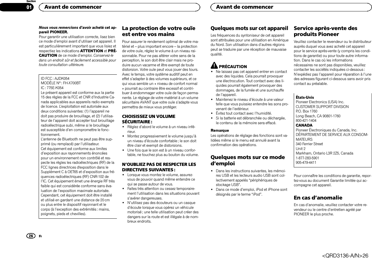 Nous vous remercions d’avoir acheté cet ap-pareil PIONEER.Pour garantir une utilisation correcte, lisez bience mode d’emploi avant d’utiliser cet appareil. Ilest particulièrement important que vous lisiez etrespectiez les indications ATTENTION et PRÉ-CAUTION de ce mode d’emploi. Conservez-ledans un endroit sûr et facilement accessible pourtoute consultation ultérieure.ID FCC : AJDK054MODÈLE Nº : FH-X700BTIC : 775E-K054Le présent appareil est conforme aux la partie15 des règles de la FCC et CNR d’Industrie Ca-nada applicables aux appareils radio exemptsde licence. L’exploitation est autorisée auxdeux conditions suivantes: (1) l’appareil nedoit pas produire de brouillage, et (2) l’utilisa-teur de l’appareil doit accepter tout brouillageradioélectrique subi, même si le brouillageest susceptible d’en compromettre le fonc-tionnement.L’antenne de Bluetooth ne peut pas être sup-primé (ou remplacé) par l’utilisateur.Cet équipement est conforme aux limitesd’exposition aux rayonnements énoncéespour un environnement non contrôlé et res-pecte les règles les radioélectriques (RF) de laFCC lignes directrices d&apos;exposition dans leSupplément C à OET65 et d’exposition aux fré-quences radioélectriques (RF) CNR-102 del’IC. Cet équipement émet une énergie RF trèsfaible qui est considérée conforme sans éva-luation de l’exposition maximale autorisée.Cependant, cet équipement doit être installéet utilisé en gardant une distance de 20 cmou plus entre le dispositif rayonnant et lecorps (à l’exception des extrémités : mains,poignets, pieds et chevilles).La protection de votre ouïeest entre vos mainsPour assurer le rendement optimal de votre ma-tériel et –plus important encore –la protectionde votre ouïe, réglez le volume à un niveau rai-sonnable. Pour ne pas altérer votre sens de laperception, le son doit être clair mais ne pro-duire aucun vacarme et être exempt de toutedistorsion. Votre ouïe peut vous jouer des tours.Avec le temps, votre système auditif peut eneffet s’adapter à des volumes supérieurs, et cequi vous semble un « niveau de confort normal» pourrait au contraire être excessif et contri-buer à endommager votre ouïe de façon perma-nente. Le réglage de votre matériel à un volumesécuritaire AVANT que votre ouïe s’adapte vouspermettra de mieux vous protéger.CHOISISSEZ UN VOLUMESÉCURITAIRE :!Réglez d’abord le volume à un niveau infé-rieur.!Montez progressivement le volume jusqu’àun niveau d’écoute confortable ; le son doitêtre clair et exempt de distorsions.!Une fois que le son est à un niveau confor-table, ne touchez plus au bouton du volume.N’OUBLIEZ PAS DE RESPECTER LESDIRECTIVES SUIVANTES :!Lorsque vous montez le volume, assurez-vous de pouvoir quand même entendre cequi se passe autour de vous.!Faites très attention ou cessez temporaire-ment l’utilisation dans les situations pouvants’avérer dangereuses.!N’utilisez pas des écouteurs ou un casqued’écoute lorsque vous opérez un véhiculemotorisé ; une telle utilisation peut créer desdangers sur la route et est illégale à de nom-breux endroits.Quelques mots sur cet appareilLes fréquences du syntoniseur de cet appareilsont attribuées pour une utilisation en Amériquedu Nord. Son utilisation dans d’autres régionspeut se traduire par une réception de mauvaisequalité.PRÉCAUTION!Ne laissez pas cet appareil entrer en contactavec des liquides. Cela pourrait provoquerune électrocution. Tout contact avec des li-quides pourrait également provoquer desdommages, de la fumée et une surchauffede l’appareil.!Maintenez le niveau d’écoute à une valeurtelle que vous puissiez entendre les sons pro-venant de l’extérieur.!Évitez tout contact avec l’humidité.!Si la batterie est débranchée ou déchargée,le contenu de la mémoire sera effacé.RemarqueLes opérations de réglage des fonctions sont va-lidées même si le menu est annulé avant laconfirmation des opérations.Quelques mots sur ce moded’emploi!Dans les instructions suivantes, les mémoi-res USB et les lecteurs audio USB sont col-lectivement appelés “périphériques destockage USB”.!Dans ce mode d’emploi, iPod et iPhone sontdésignés par le terme “iPod”.Service après-vente desproduits PioneerVeuillez contacter le revendeur ou le distributeurauprès duquel vous avez acheté cet appareilpour le service après-vente (y compris les condi-tions de garantie) ou pour toute autre informa-tion. Dans le cas où les informationsnécessaires ne sont pas disponibles, veuillezcontacter les sociétés indiquées ci-dessous :N’expédiez pas l’appareil pour réparation à l’unedes adresses figurant ci-dessous sans avoir priscontact au préalable.États-UnisPioneer Electronics (USA) Inc.CUSTOMER SUPPORT DIVISIONP.O. Box 1760Long Beach, CA 90801-1760800-421-1404CANADAPioneer Électroniques du Canada, Inc.DÉPARTEMENT DE SERVICE AUX CONSOM-MATEURS340 Ferrier StreetUnit 2Markham, Ontario L3R 2Z5, Canada1-877-283-5901905-479-4411Pour connaître les conditions de garantie, repor-tez-vous au document Garantie limitée qui ac-compagne cet appareil.En cas d’anomalieEn cas d’anomalie, veuillez contacter votre re-vendeur ou le centre d’entretien agréé parPIONEER le plus proche.Avant de commencer26SectionAvant de commencerFr01&lt;QRD3136-A/N&gt;26