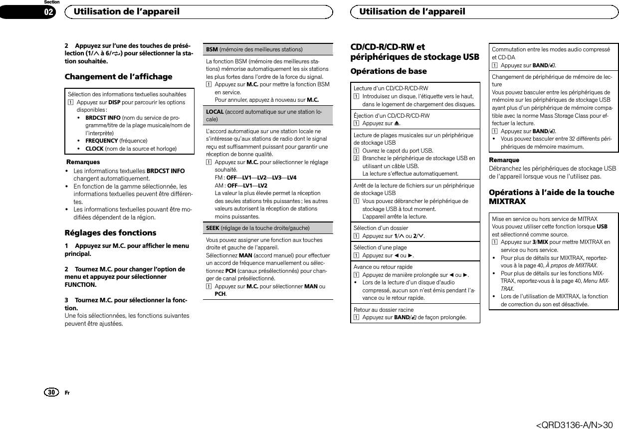 2 Appuyez sur l’une des touches de présé-lection (1/ à6/ ) pour sélectionner la sta-tion souhaitée.Changement de l’affichageSélection des informations textuelles souhaitées1Appuyez sur DISP pour parcourir les optionsdisponibles :!BRDCST INFO (nom du service de pro-gramme/titre de la plage musicale/nom del’interprète)!FREQUENCY (fréquence)!CLOCK (nom de la source et horloge)Remarques!Les informations textuelles BRDCST INFOchangent automatiquement.!En fonction de la gamme sélectionnée, lesinformations textuelles peuvent être différen-tes.!Les informations textuelles pouvant être mo-difiées dépendent de la région.Réglages des fonctions1 Appuyez sur M.C. pour afficher le menuprincipal.2 Tournez M.C. pour changer l’option demenu et appuyez pour sélectionnerFUNCTION.3 Tournez M.C. pour sélectionner la fonc-tion.Une fois sélectionnées, les fonctions suivantespeuvent être ajustées.BSM (mémoire des meilleures stations)La fonction BSM (mémoire des meilleures sta-tions) mémorise automatiquement les six stationsles plus fortes dans l’ordre de la force du signal.1Appuyez sur M.C. pour mettre la fonction BSMen service.Pour annuler, appuyez à nouveau sur M.C.LOCAL (accord automatique sur une station lo-cale)L’accord automatique sur une station locale nes’intéresse qu’aux stations de radio dont le signalreçu est suffisamment puissant pour garantir uneréception de bonne qualité.1Appuyez sur M.C. pour sélectionner le réglagesouhaité.FM : OFF—LV1—LV2—LV3—LV4AM : OFF—LV1—LV2La valeur la plus élevée permet la réceptiondes seules stations très puissantes ; les autresvaleurs autorisent la réception de stationsmoins puissantes.SEEK (réglage de la touche droite/gauche)Vous pouvez assigner une fonction aux touchesdroite et gauche de l’appareil.Sélectionnez MAN (accord manuel) pour effectuerun accord de fréquence manuellement ou sélec-tionnez PCH (canaux présélectionnés) pour chan-ger de canal présélectionné.1Appuyez sur M.C. pour sélectionner MAN ouPCH.CD/CD-R/CD-RW etpériphériques de stockage USBOpérations de baseLecture d’un CD/CD-R/CD-RW1Introduisez un disque, l’étiquette vers le haut,dans le logement de chargement des disques.Éjection d’un CD/CD-R/CD-RW1Appuyez sur h.Lecture de plages musicales sur un périphériquede stockage USB1Ouvrez le capot du port USB.2Branchez le périphérique de stockage USB enutilisant un câble USB.La lecture s’effectue automatiquement.Arrêt de la lecture de fichiers sur un périphériquede stockage USB1Vous pouvez débrancher le périphérique destockage USB à tout moment.L’appareil arrête la lecture.Sélection d’un dossier1Appuyez sur 1/ou 2/ .Sélection d’une plage1Appuyez sur cou d.Avance ou retour rapide1Appuyez de manière prolongée sur cou d.!Lors de la lecture d’un disque d’audiocompressé, aucun son n’est émis pendant l’a-vance ou le retour rapide.Retour au dossier racine1Appuyez sur BAND/de façon prolongée.Commutation entre les modes audio compresséet CD-DA1Appuyez sur BAND/.Changement de périphérique de mémoire de lec-tureVous pouvez basculer entre les périphériques demémoire sur les périphériques de stockage USBayant plus d’un périphérique de mémoire compa-tible avec la norme Mass Storage Class pour ef-fectuer la lecture.1Appuyez sur BAND/.!Vous pouvez basculer entre 32 différents péri-phériques de mémoire maximum.RemarqueDébranchez les périphériques de stockage USBde l’appareil lorsque vous ne l’utilisez pas.Opérations à l’aide de la toucheMIXTRAXMise en service ou hors service de MITRAXVous pouvez utiliser cette fonction lorsque USBest sélectionné comme source.1Appuyez sur 3/MIX pour mettre MIXTRAX enservice ou hors service.!Pour plus de détails sur MIXTRAX, reportez-vous à la page 40, À propos de MIXTRAX.!Pour plus de détails sur les fonctions MIX-TRAX, reportez-vous à la page 40, Menu MIX-TRAX.!Lors de l’utilisation de MIXTRAX, la fonctionde correction du son est désactivée.Utilisation de l’appareil30SectionUtilisation de l’appareilFr02&lt;QRD3136-A/N&gt;30