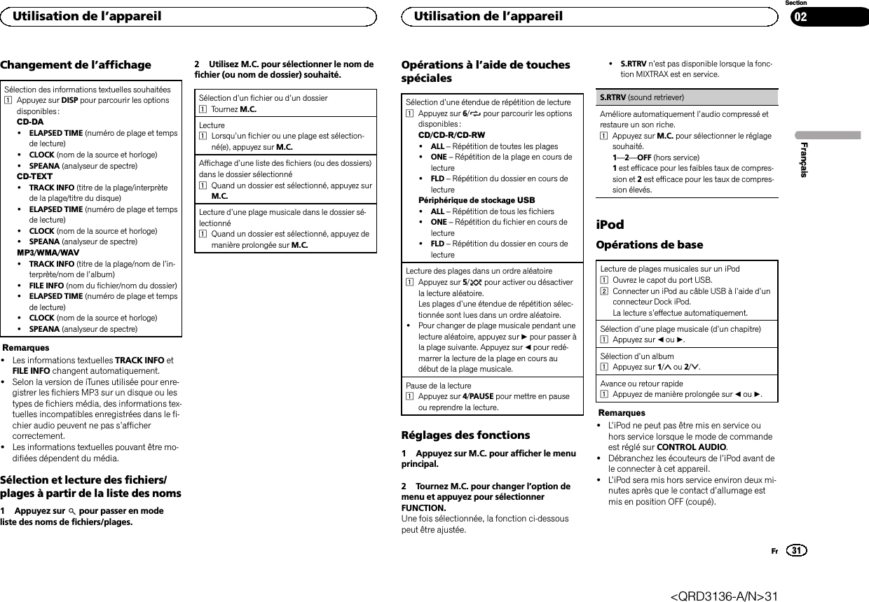 Changement de l’affichageSélection des informations textuelles souhaitées1Appuyez sur DISP pour parcourir les optionsdisponibles :CD-DA!ELAPSED TIME (numéro de plage et tempsde lecture)!CLOCK (nom de la source et horloge)!SPEANA (analyseur de spectre)CD-TEXT!TRACK INFO (titre de la plage/interprètede la plage/titre du disque)!ELAPSED TIME (numéro de plage et tempsde lecture)!CLOCK (nom de la source et horloge)!SPEANA (analyseur de spectre)MP3/WMA/WAV!TRACK INFO (titre de la plage/nom de l’in-terprète/nom de l’album)!FILE INFO (nom du fichier/nom du dossier)!ELAPSED TIME (numéro de plage et tempsde lecture)!CLOCK (nom de la source et horloge)!SPEANA (analyseur de spectre)Remarques!Les informations textuelles TRACK INFO etFILE INFO changent automatiquement.!Selon la version de iTunes utilisée pour enre-gistrer les fichiers MP3 sur un disque ou lestypes de fichiers média, des informations tex-tuelles incompatibles enregistrées dans le fi-chier audio peuvent ne pas s’affichercorrectement.!Les informations textuelles pouvant être mo-difiées dépendent du média.Sélection et lecture des fichiers/plages à partir de la liste des noms1 Appuyez sur pour passer en modeliste des noms de fichiers/plages.2 Utilisez M.C. pour sélectionner le nom defichier (ou nom de dossier) souhaité.Sélection d’un fichier ou d’un dossier1Tournez M.C.Lecture1Lorsqu’un fichier ou une plage est sélection-né(e), appuyez sur M.C.Affichage d’une liste des fichiers (ou des dossiers)dans le dossier sélectionné1Quand un dossier est sélectionné, appuyez surM.C.Lecture d’une plage musicale dans le dossier sé-lectionné1Quand un dossier est sélectionné, appuyez demanière prolongée sur M.C.Opérations à l’aide de touchesspécialesSélection d’une étendue de répétition de lecture1Appuyez sur 6/pour parcourir les optionsdisponibles :CD/CD-R/CD-RW!ALL –Répétition de toutes les plages!ONE –Répétition de la plage en cours delecture!FLD –Répétition du dossier en cours delecturePériphérique de stockage USB!ALL –Répétition de tous les fichiers!ONE –Répétition du fichier en cours delecture!FLD –Répétition du dossier en cours delectureLecture des plages dans un ordre aléatoire1Appuyez sur 5/pour activer ou désactiverla lecture aléatoire.Les plages d’une étendue de répétition sélec-tionnée sont lues dans un ordre aléatoire.!Pour changer de plage musicale pendant unelecture aléatoire, appuyez sur dpour passer àla plage suivante. Appuyez sur cpour redé-marrer la lecture de la plage en cours audébut de la plage musicale.Pause de la lecture1Appuyez sur 4/PAUSE pour mettre en pauseou reprendre la lecture.Réglages des fonctions1 Appuyez sur M.C. pour afficher le menuprincipal.2 Tournez M.C. pour changer l’option demenu et appuyez pour sélectionnerFUNCTION.Une fois sélectionnée, la fonction ci-dessouspeut être ajustée.!S.RTRV n’est pas disponible lorsque la fonc-tion MIXTRAX est en service.S.RTRV (sound retriever)Améliore automatiquement l’audio compressé etrestaure un son riche.1Appuyez sur M.C. pour sélectionner le réglagesouhaité.1—2—OFF (hors service)1est efficace pour les faibles taux de compres-sion et 2est efficace pour les taux de compres-sion élevés.iPodOpérations de baseLecture de plages musicales sur un iPod1Ouvrez le capot du port USB.2Connecter un iPod au câble USB à l’aide d’unconnecteur Dock iPod.La lecture s’effectue automatiquement.Sélection d’une plage musicale (d’un chapitre)1Appuyez sur cou d.Sélection d’un album1Appuyez sur 1/ou 2/ .Avance ou retour rapide1Appuyez de manière prolongée sur cou d.Remarques!L’iPod ne peut pas être mis en service ouhors service lorsque le mode de commandeest réglé sur CONTROL AUDIO.!Débranchez les écouteurs de l’iPod avant dele connecter à cet appareil.!L’iPod sera mis hors service environ deux mi-nutes après que le contact d’allumage estmis en position OFF (coupé).FrançaisUtilisation de l’appareil31SectionUtilisation de l’appareilFr02&lt;QRD3136-A/N&gt;31