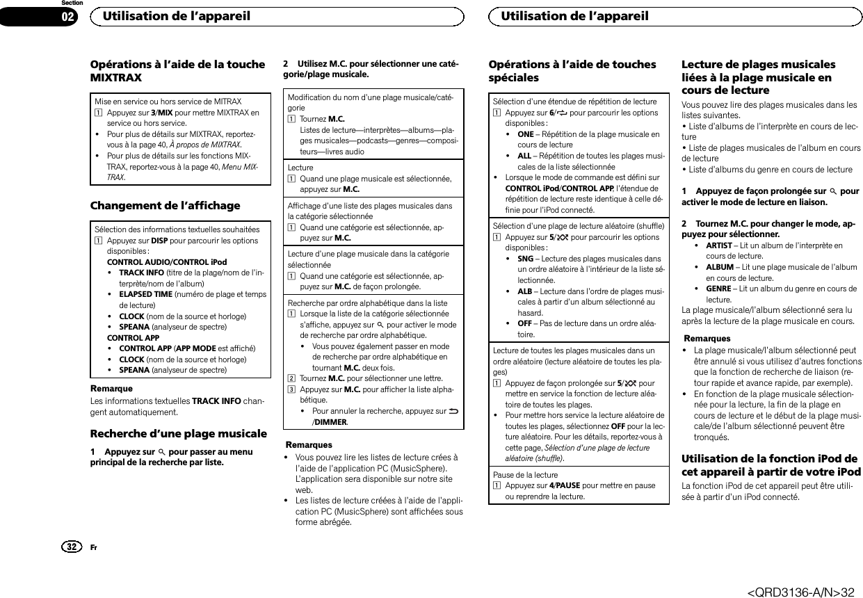 Opérations à l’aide de la toucheMIXTRAXMise en service ou hors service de MITRAX1Appuyez sur 3/MIX pour mettre MIXTRAX enservice ou hors service.!Pour plus de détails sur MIXTRAX, reportez-vous à la page 40, À propos de MIXTRAX.!Pour plus de détails sur les fonctions MIX-TRAX, reportez-vous à la page 40, Menu MIX-TRAX.Changement de l’affichageSélection des informations textuelles souhaitées1Appuyez sur DISP pour parcourir les optionsdisponibles :CONTROL AUDIO/CONTROL iPod!TRACK INFO (titre de la plage/nom de l’in-terprète/nom de l’album)!ELAPSED TIME (numéro de plage et tempsde lecture)!CLOCK (nom de la source et horloge)!SPEANA (analyseur de spectre)CONTROL APP!CONTROL APP (APP MODE est affiché)!CLOCK (nom de la source et horloge)!SPEANA (analyseur de spectre)RemarqueLes informations textuelles TRACK INFO chan-gent automatiquement.Recherche d’une plage musicale1 Appuyez sur pour passer au menuprincipal de la recherche par liste.2 Utilisez M.C. pour sélectionner une caté-gorie/plage musicale.Modification du nom d’une plage musicale/caté-gorie1Tournez M.C.Listes de lecture—interprètes—albums—pla-ges musicales—podcasts—genres—composi-teurs—livres audioLecture1Quand une plage musicale est sélectionnée,appuyez sur M.C.Affichage d’une liste des plages musicales dansla catégorie sélectionnée1Quand une catégorie est sélectionnée, ap-puyez sur M.C.Lecture d’une plage musicale dans la catégoriesélectionnée1Quand une catégorie est sélectionnée, ap-puyez sur M.C. de façon prolongée.Recherche par ordre alphabétique dans la liste1Lorsque la liste de la catégorie sélectionnées’affiche, appuyez sur pour activer le modede recherche par ordre alphabétique.!Vous pouvez également passer en modede recherche par ordre alphabétique entournant M.C. deux fois.2Tournez M.C. pour sélectionner une lettre.3Appuyez sur M.C. pour afficher la liste alpha-bétique.!Pour annuler la recherche, appuyez sur/DIMMER.Remarques!Vous pouvez lire les listes de lecture crées àl’aide de l’application PC (MusicSphere).L’application sera disponible sur notre siteweb.!Les listes de lecture créées à l’aide de l’appli-cation PC (MusicSphere) sont affichées sousforme abrégée.Opérations à l’aide de touchesspécialesSélection d’une étendue de répétition de lecture1Appuyez sur 6/pour parcourir les optionsdisponibles :!ONE –Répétition de la plage musicale encours de lecture!ALL –Répétition de toutes les plages musi-cales de la liste sélectionnée!Lorsque le mode de commande est défini surCONTROL iPod/CONTROL APP,l’étendue derépétition de lecture reste identique à celle dé-finie pour l’iPod connecté.Sélection d’une plage de lecture aléatoire (shuffle)1Appuyez sur 5/pour parcourir les optionsdisponibles :!SNG –Lecture des plages musicales dansun ordre aléatoire à l’intérieur de la liste sé-lectionnée.!ALB –Lecture dans l’ordre de plages musi-cales à partir d’un album sélectionné auhasard.!OFF –Pas de lecture dans un ordre aléa-toire.Lecture de toutes les plages musicales dans unordre aléatoire (lecture aléatoire de toutes les pla-ges)1Appuyez de façon prolongée sur 5/pourmettre en service la fonction de lecture aléa-toire de toutes les plages.!Pour mettre hors service la lecture aléatoire detoutes les plages, sélectionnez OFF pour la lec-ture aléatoire. Pour les détails, reportez-vous àcette page, Sélection d’une plage de lecturealéatoire (shuffle).Pause de la lecture1Appuyez sur 4/PAUSE pour mettre en pauseou reprendre la lecture.Lecture de plages musicalesliées à la plage musicale encours de lectureVous pouvez lire des plages musicales dans leslistes suivantes.•Liste d’albums de l’interprète en cours de lec-ture•Liste de plages musicales de l’album en coursde lecture•Liste d’albums du genre en cours de lecture1 Appuyez de façon prolongée sur pouractiver le mode de lecture en liaison.2 Tournez M.C. pour changer le mode, ap-puyez pour sélectionner.!ARTIST –Lit un album de l’interprète encours de lecture.!ALBUM –Lit une plage musicale de l’albumen cours de lecture.!GENRE –Lit un album du genre en cours delecture.La plage musicale/l’album sélectionné sera luaprès la lecture de la plage musicale en cours.Remarques!La plage musicale/l’album sélectionné peutêtre annulé si vous utilisez d’autres fonctionsque la fonction de recherche de liaison (re-tour rapide et avance rapide, par exemple).!En fonction de la plage musicale sélection-née pour la lecture, la fin de la plage encours de lecture et le début de la plage musi-cale/de l’album sélectionné peuvent êtretronqués.Utilisation de la fonction iPod decet appareil à partir de votre iPodLa fonction iPod de cet appareil peut être utili-sée à partir d’un iPod connecté.Utilisation de l’appareil32SectionUtilisation de l’appareilFr02&lt;QRD3136-A/N&gt;32