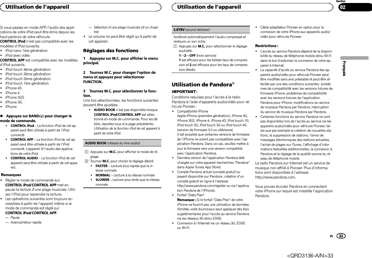 Si vous passez en mode APP, l’audio des appli-cations de votre iPod peut être émis depuis leshaut-parleurs de votre véhicule.CONTROL iPod n’est pas compatible avec lesmodèles d’iPod suivants.!iPod nano 1ère génération!iPod avec vidéoCONTROL APP est compatible avec les modèlesd’iPod suivants.!iPod touch 4ème génération!iPod touch 3ème génération!iPod touch 2ème génération!iPod touch 1ère génération!iPhone 4S!iPhone 4!iPhone 3GS!iPhone 3G!iPhone%Appuyez sur BAND/ pour changer lemode de commande.!CONTROL iPod –La fonction iPod de cet ap-pareil peut être utilisée à partir de l’iPodconnecté.!CONTROL APP –La fonction iPod de cet ap-pareil peut être utilisée à partir de l’iPodconnecté. L’appareil lit l’audio des applica-tions de votre iPod.!CONTROL AUDIO –La fonction iPod de cetappareil peut être utilisée à partir de cet appa-reil.Remarques!Régler le mode de commande surCONTROL iPod/CONTROL APP met enpause la lecture d’une plage musicale. Utili-sez l’iPod pour reprendre la lecture.!Les opérations suivantes sont toujours ac-cessibles à partir de l’appareil même si lemode de commande est réglé surCONTROL iPod/CONTROL APP.—Pause—Avance/retour rapide—Sélection d’une plage musicale (d’un chapi-tre)!Le volume ne peut être réglé qu’à partir decet appareil.Réglages des fonctions1 Appuyez sur M.C. pour afficher le menuprincipal.2 Tournez M.C. pour changer l’option demenu et appuyez pour sélectionnerFUNCTION.3 Tournez M.C. pour sélectionner la fonc-tion.Une fois sélectionnées, les fonctions suivantespeuvent être ajustées.!AUDIO BOOK n’est pas disponible lorsqueCONTROL iPod/CONTROL APP est sélec-tionné en mode de commande. Pour les dé-tails, reportez-vous à la page précédente,Utilisation de la fonction iPod de cet appareil àpartir de votre iPod.AUDIO BOOK (vitesse du livre audio)1Appuyez sur M.C. pour afficher le mode de ré-glage.2Tournez M.C. pour choisir le réglage désiré.!FASTER –Lecture plus rapide que la vi-tesse normale!NORMAL –Lecture à la vitesse normale!SLOWER –Lecture plus lente que la vitessenormaleS.RTRV (sound retriever)Améliore automatiquement l’audio compressé etrestaure un son riche.1Appuyez sur M.C. pour sélectionner le réglagesouhaité.1—2—OFF (hors service)1est efficace pour les faibles taux de compres-sion et 2est efficace pour les taux de compres-sion élevés.Utilisation de PandoraâIMPORTANT:Conditions requises pour l’accès à la radioPandora à l’aide d’appareils audio/vidéo pour vé-hicule Pioneer :!Compatibilité iPhoneApple iPhone (première génération), iPhone 3G,iPhone 3GS, iPhone 4, iPhone 4S, iPod touch 1G,iPod touch 2G, iPod touch 3G ou iPod touch 4G(version de firmware 3.0 ou ultérieure)Il est possible que certaines versions de firmwarede l’iPhone ne soient pas compatibles avec l’ap-plication Pandora. Dans ce cas, veuillez mettre àjour le firmware vers une version compatibleavec l’application Pandora.!Dernière version de l’application Pandora télé-chargée sur votre appareil (recherchez “Pandora”dans Apple iTunes App Store).!Compte Pandora actuel (compte gratuit oupayant disponible sur Pandora ; création d’uncompte gratuit en ligne à l’adressehttp://www.pandora.com/register ou via l’applica-tion Pandora de l’iPhone).!Forfait “Data Plan”Remarque : Si le forfait “Data Plan”de votreiPhone ne fournit pas une utilisation de donnéesillimitée, votre fournisseur peut appliquer des fraissupplémentaires pour l’accès au service Pandoravia les réseaux 3G et/ou EDGE.!Connexion à l’Internet via un réseau 3G, EDGEou Wi-Fi.!Câble adaptateur Pioneer en option pour laconnexion de votre iPhone aux appareils audio/vidéo pour véhicule Pioneer.Restrictions :!L’accès au service Pandora dépend de la disponi-bilité du réseau de téléphonie mobile et/ou Wi-Fidans le but d’autoriser la connexion de votre ap-pareil à Internet.!La capacité d’accès au service Pandora des ap-pareils audio/vidéo pour véhicule Pioneer peutêtre modifiée sans avis préalable et peut être af-fectée par une des conditions suivantes : problè-mes de compatibilité avec les versions futures defirmware iPhone, problèmes de compatibilitéavec les versions futures de l’applicationPandora pour iPhone, modifications du servicede musique Pandora par Pandora, interruptiondu service de musique Pandora par Pandora.!Certaines fonctions du service Pandora ne sontpas disponibles lors de l’accès au service via lesappareils audio/vidéo pour véhicule Pioneer, tel-les que par exemple la création de nouvelles sta-tions, la suppression de stations, l’envoi demessages électroniques des stations actuelles,l’achat de plages sur iTunes, l’affichage d’infor-mations textuelles additionnelles, la connexion àPandora et le réglage de la qualité sonore du ré-seau de téléphonie mobile.La radio Pandora sur Internet est un service demusique non affilié à Pioneer. Plus d’informa-tions sont disponibles à l’adressehttp://www.pandora.com.Vous pouvez écouter Pandora en connectantvotre iPhone sur lequel est installée l’applicationPandora.FrançaisUtilisation de l’appareil33SectionUtilisation de l’appareilFr02&lt;QRD3136-A/N&gt;33