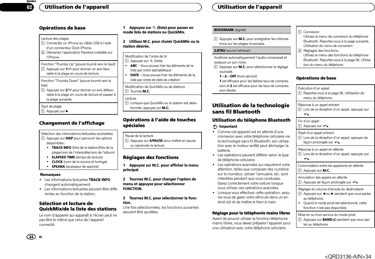 Opérations de baseLecture des plages1Connectez un iPhone au câble USB à l’aided’un connecteur Dock iPhone.2Démarrez l’application Pandora installée surl’iPhone.Fonction “Thumbs Up”(pouce tourné vers le haut)1Appuyez sur 1/pour donner un avis favo-rable à la plage en cours de lecture.Fonction “Thumbs Down”(pouce tourné vers lebas)1Appuyez sur 2/pour donner un avis défavo-rable à la plage en cours de lecture et passer àla plage suivante.Saut de plage1Appuyez sur d.Changement de l’affichageSélection des informations textuelles souhaitées1Appuyez sur DISP pour parcourir les optionsdisponibles :!TRACK INFO (titre de la station/titre de laplage/nom de l’interprète/nom de l’album)!ELAPSED TIME (temps de lecture)!CLOCK (nom de la source et horloge)!SPEANA (analyseur de spectre)Remarques!Les informations textuelles TRACK INFOchangent automatiquement.!Les informations textuelles peuvent être diffé-rentes en fonction de la station.Sélection et lecture deQuickMix/de la liste des stationsLe nom d’appareil qui apparaît à l’écran peut nepas être le même que celui de l’appareilconnecté.1 Appuyez sur (liste) pour passer enmode liste de stations ou QuickMix.2 Utilisez M.C. pour choisir QuickMix ou lastation désirée.Modification de l’ordre de tri1Appuyez sur (liste).!ABC –Vous pouvez trier les éléments de laliste par ordre alphabétique!DATE –Vous pouvez trier les éléments de laliste par ordre de date de créationModification de QuickMix ou de stations1Tournez M.C.Lecture1Lorsque que QuickMix ou la station est sélec-tionnée, appuyez sur M.C.Opérations à l’aide de touchesspécialesPause de la lecture1Appuyez sur 4/PAUSE pour mettre en pauseou reprendre la lecture.Réglages des fonctions1 Appuyez sur M.C. pour afficher le menuprincipal.2 Tournez M.C. pour changer l’option demenu et appuyez pour sélectionnerFUNCTION.3 Tournez M.C. pour sélectionner la fonc-tion.Une fois sélectionnées, les fonctions suivantespeuvent être ajustées.BOOKMARK (signet)1Appuyez sur M.C. pour enregistrer les informa-tions sur les plages musicales.S.RTRV (sound retriever)Améliore automatiquement l’audio compressé etrestaure un son riche.1Appuyez sur M.C. pour sélectionner le réglagesouhaité.1—2—OFF (hors service)1est efficace pour les faibles taux de compres-sion et 2est efficace pour les taux de compres-sion élevés.Utilisation de la technologiesans fil BluetoothUtilisation du téléphone BluetoothImportant!Comme cet appareil est en attente d’uneconnexion avec votre téléphone cellulaire viala technologie sans fil Bluetooth, son utilisa-tion avec le moteur arrêté peut décharger labatterie.!Les opérations peuvent différer selon le typede téléphone cellulaire.!Les opérations avancées qui requièrent votreattention, telles que composer des numérossur le moniteur, utiliser l’annuaire, etc. sontinterdites pendant que vous conduisez.Garez correctement votre voiture lorsquevous utilisez ces opérations avancées.!Lorsque vous effectuez cette opération, assu-rez-vous de garer votre véhicule dans un en-droit sûr et de mettre le frein à main.Réglage pour la téléphonie mains libresAvant de pouvoir utiliser la fonction téléphoniemains libres, vous devez préparer l’appareil pourune utilisation avec votre téléphone cellulaire.1ConnexionUtilisez le menu de connexion du téléphoneBluetooth. Reportez-vous à la page suivante,Utilisation du menu de connexion.2Réglages des fonctionsUtilisez le menu des fonctions du téléphoneBluetooth. Reportez-vous à la page 36, Utilisa-tion du menu du téléphone.Opérations de baseExécution d’un appel1Reportez-vous à la page 36, Utilisation dumenu du téléphone.Réponse à un appel entrant1Lors de la réception d’un appel, appuyez sur.Fin d’un appel1Appuyez sur .Rejet d’un appel entrant1Lors de la réception d’un appel, appuyez defaçon prolongée sur .Réponse à un appel en attente1Lors de la réception d’un appel, appuyez sur.Commutation entre les appelants en attente1Appuyez sur M.C.Annulation des appels en attente1Appuyez de façon prolongée sur .Réglage du volume d’écoute du destinataire1Appuyez sur cou dpendant que vous parlezau téléphone.!Quand le mode privé est sélectionné, cettefonction n’est pas disponible.Mise en ou hors service du mode privé1Appuyez sur BAND/pendant que vous par-lez au téléphone.Utilisation de l’appareil34SectionUtilisation de l’appareilFr02&lt;QRD3136-A/N&gt;34