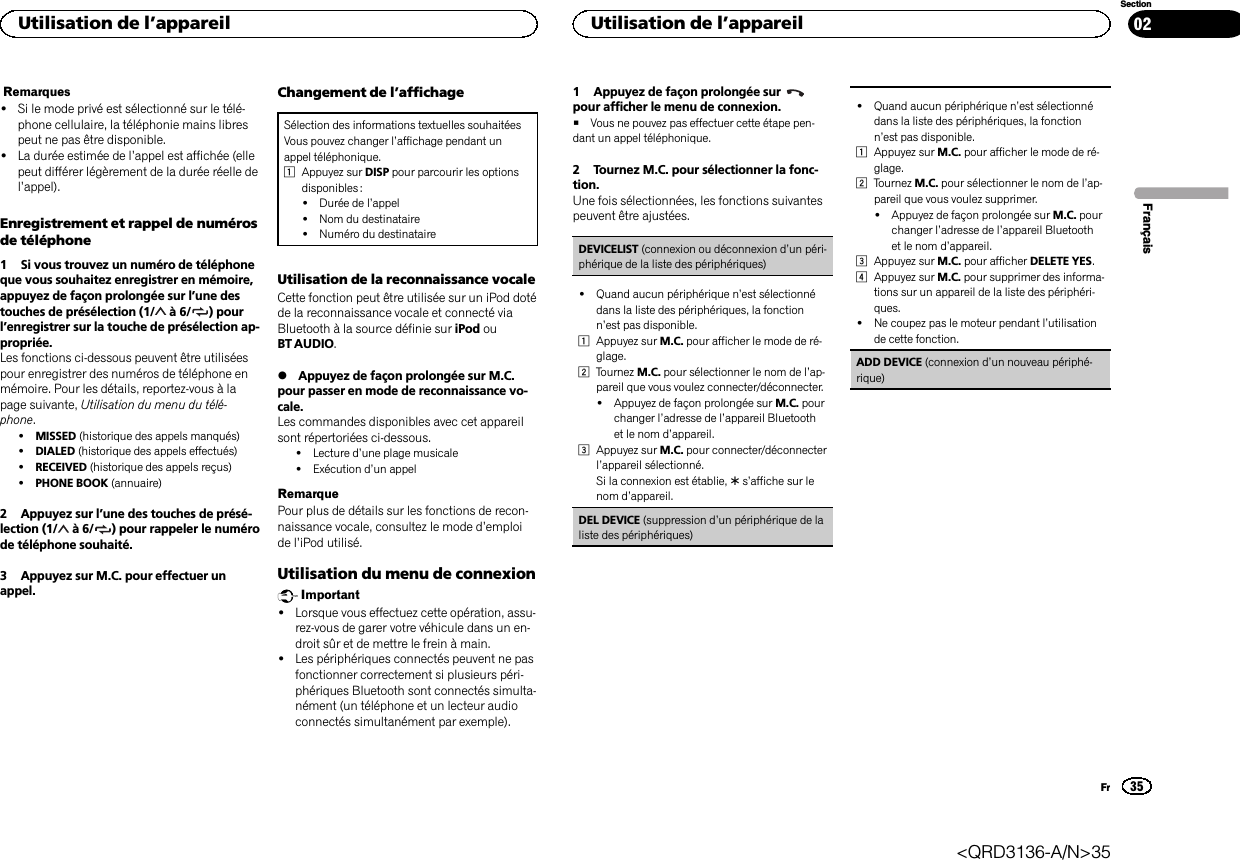 Remarques!Si le mode privé est sélectionné sur le télé-phone cellulaire, la téléphonie mains librespeut ne pas être disponible.!La durée estimée de l’appel est affichée (ellepeut différer légèrement de la durée réelle del’appel).Enregistrement et rappel de numérosde téléphone1 Si vous trouvez un numéro de téléphoneque vous souhaitez enregistrer en mémoire,appuyez de façon prolongée sur l’une destouches de présélection (1/ à6/ ) pourl’enregistrer sur la touche de présélection ap-propriée.Les fonctions ci-dessous peuvent être utiliséespour enregistrer des numéros de téléphone enmémoire. Pour les détails, reportez-vous à lapage suivante, Utilisation du menu du télé-phone.!MISSED (historique des appels manqués)!DIALED (historique des appels effectués)!RECEIVED (historique des appels reçus)!PHONE BOOK (annuaire)2 Appuyez sur l’une des touches de présé-lection (1/ à6/ ) pour rappeler le numérode téléphone souhaité.3 Appuyez sur M.C. pour effectuer unappel.Changement de l’affichageSélection des informations textuelles souhaitéesVous pouvez changer l’affichage pendant unappel téléphonique.1Appuyez sur DISP pour parcourir les optionsdisponibles :!Durée de l’appel!Nom du destinataire!Numéro du destinataireUtilisation de la reconnaissance vocaleCette fonction peut être utilisée sur un iPod dotéde la reconnaissance vocale et connecté viaBluetooth à la source définie sur iPod ouBT AUDIO.%Appuyez de façon prolongée sur M.C.pour passer en mode de reconnaissance vo-cale.Les commandes disponibles avec cet appareilsont répertoriées ci-dessous.!Lecture d’une plage musicale!Exécution d’un appelRemarquePour plus de détails sur les fonctions de recon-naissance vocale, consultez le mode d’emploide l’iPod utilisé.Utilisation du menu de connexionImportant!Lorsque vous effectuez cette opération, assu-rez-vous de garer votre véhicule dans un en-droit sûr et de mettre le frein à main.!Les périphériques connectés peuvent ne pasfonctionner correctement si plusieurs péri-phériques Bluetooth sont connectés simulta-nément (un téléphone et un lecteur audioconnectés simultanément par exemple).1 Appuyez de façon prolongée surpour afficher le menu de connexion.#Vous ne pouvez pas effectuer cette étape pen-dant un appel téléphonique.2 Tournez M.C. pour sélectionner la fonc-tion.Une fois sélectionnées, les fonctions suivantespeuvent être ajustées.DEVICELIST (connexion ou déconnexion d’un péri-phérique de la liste des périphériques)!Quand aucun périphérique n’est sélectionnédans la liste des périphériques, la fonctionn’est pas disponible.1Appuyez sur M.C. pour afficher le mode de ré-glage.2Tournez M.C. pour sélectionner le nom de l’ap-pareil que vous voulez connecter/déconnecter.!Appuyez de façon prolongée sur M.C. pourchanger l’adresse de l’appareil Bluetoothet le nom d’appareil.3Appuyez sur M.C. pour connecter/déconnecterl’appareil sélectionné.Si la connexion est établie, *s’affiche sur lenom d’appareil.DEL DEVICE (suppression d’un périphérique de laliste des périphériques)!Quand aucun périphérique n’est sélectionnédans la liste des périphériques, la fonctionn’est pas disponible.1Appuyez sur M.C. pour afficher le mode de ré-glage.2Tournez M.C. pour sélectionner le nom de l’ap-pareil que vous voulez supprimer.!Appuyez de façon prolongée sur M.C. pourchanger l’adresse de l’appareil Bluetoothet le nom d’appareil.3Appuyez sur M.C. pour afficher DELETE YES.4Appuyez sur M.C. pour supprimer des informa-tions sur un appareil de la liste des périphéri-ques.!Ne coupez pas le moteur pendant l’utilisationde cette fonction.ADD DEVICE (connexion d’un nouveau périphé-rique)FrançaisUtilisation de l’appareil35SectionUtilisation de l’appareilFr02&lt;QRD3136-A/N&gt;35