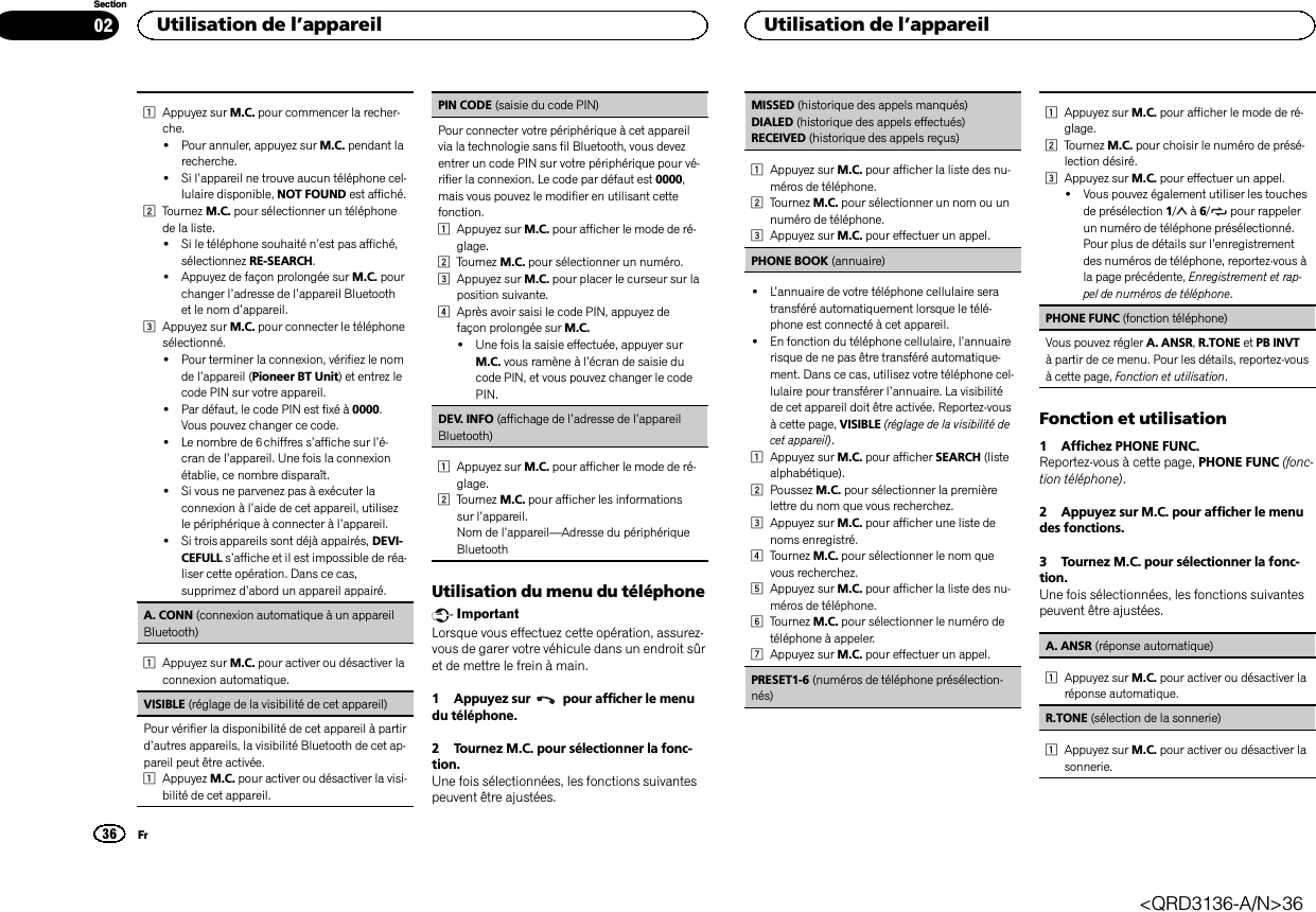 1Appuyez sur M.C. pour commencer la recher-che.!Pour annuler, appuyez sur M.C. pendant larecherche.!Si l’appareil ne trouve aucun téléphone cel-lulaire disponible, NOT FOUND est affiché.2Tournez M.C. pour sélectionner un téléphonede la liste.!Si le téléphone souhaité n’est pas affiché,sélectionnez RE-SEARCH.!Appuyez de façon prolongée sur M.C. pourchanger l’adresse de l’appareil Bluetoothet le nom d’appareil.3Appuyez sur M.C. pour connecter le téléphonesélectionné.!Pour terminer la connexion, vérifiez le nomde l’appareil (Pioneer BT Unit) et entrez lecode PIN sur votre appareil.!Par défaut, le code PIN est fixé à 0000.Vous pouvez changer ce code.!Le nombre de 6 chiffres s’affiche sur l’é-cran de l’appareil. Une fois la connexionétablie, ce nombre disparaît.!Si vous ne parvenez pas à exécuter laconnexion à l’aide de cet appareil, utilisezle périphérique à connecter à l’appareil.!Si trois appareils sont déjà appairés, DEVI-CEFULL s’affiche et il est impossible de réa-liser cette opération. Dans ce cas,supprimez d’abord un appareil appairé.A. CONN (connexion automatique à un appareilBluetooth)1Appuyez sur M.C. pour activer ou désactiver laconnexion automatique.VISIBLE (réglage de la visibilité de cet appareil)Pour vérifier la disponibilité de cet appareil à partird’autres appareils, la visibilité Bluetooth de cet ap-pareil peut être activée.1Appuyez M.C. pour activer ou désactiver la visi-bilité de cet appareil.PIN CODE (saisie du code PIN)Pour connecter votre périphérique à cet appareilvia la technologie sans fil Bluetooth, vous devezentrer un code PIN sur votre périphérique pour vé-rifier la connexion. Le code par défaut est 0000,mais vous pouvez le modifier en utilisant cettefonction.1Appuyez sur M.C. pour afficher le mode de ré-glage.2Tournez M.C. pour sélectionner un numéro.3Appuyez sur M.C. pour placer le curseur sur laposition suivante.4Après avoir saisi le code PIN, appuyez defaçon prolongée sur M.C.!Une fois la saisie effectuée, appuyer surM.C. vous ramène à l’écran de saisie ducode PIN, et vous pouvez changer le codePIN.DEV. INFO (affichage de l’adresse de l’appareilBluetooth)1Appuyez sur M.C. pour afficher le mode de ré-glage.2Tournez M.C. pour afficher les informationssur l’appareil.Nom de l’appareil—Adresse du périphériqueBluetoothUtilisation du menu du téléphoneImportantLorsque vous effectuez cette opération, assurez-vous de garer votre véhicule dans un endroit sûret de mettre le frein à main.1 Appuyez sur pour afficher le menudu téléphone.2 Tournez M.C. pour sélectionner la fonc-tion.Une fois sélectionnées, les fonctions suivantespeuvent être ajustées.MISSED (historique des appels manqués)DIALED (historique des appels effectués)RECEIVED (historique des appels reçus)1Appuyez sur M.C. pour afficher la liste des nu-méros de téléphone.2Tournez M.C. pour sélectionner un nom ou unnuméro de téléphone.3Appuyez sur M.C. pour effectuer un appel.PHONE BOOK (annuaire)!L’annuaire de votre téléphone cellulaire seratransféré automatiquement lorsque le télé-phone est connecté à cet appareil.!En fonction du téléphone cellulaire, l’annuairerisque de ne pas être transféré automatique-ment. Dans ce cas, utilisez votre téléphone cel-lulaire pour transférer l’annuaire. La visibilitéde cet appareil doit être activée. Reportez-vousà cette page, VISIBLE (réglage de la visibilité decet appareil).1Appuyez sur M.C. pour afficher SEARCH (listealphabétique).2Poussez M.C. pour sélectionner la premièrelettre du nom que vous recherchez.3Appuyez sur M.C. pour afficher une liste denoms enregistré.4Tournez M.C. pour sélectionner le nom quevous recherchez.5Appuyez sur M.C. pour afficher la liste des nu-méros de téléphone.6Tournez M.C. pour sélectionner le numéro detéléphone à appeler.7Appuyez sur M.C. pour effectuer un appel.PRESET1-6 (numéros de téléphone présélection-nés)1Appuyez sur M.C. pour afficher le mode de ré-glage.2Tournez M.C. pour choisir le numéro de présé-lection désiré.3Appuyez sur M.C. pour effectuer un appel.!Vous pouvez également utiliser les touchesde présélection 1/à6/ pour rappelerun numéro de téléphone présélectionné.Pour plus de détails sur l’enregistrementdes numéros de téléphone, reportez-vous àla page précédente, Enregistrement et rap-pel de numéros de téléphone.PHONE FUNC (fonction téléphone)Vous pouvez régler A. ANSR,R.TONE et PB INVTà partir de ce menu. Pour les détails, reportez-vousà cette page, Fonction et utilisation.Fonction et utilisation1 Affichez PHONE FUNC.Reportez-vous à cette page, PHONE FUNC (fonc-tion téléphone).2 Appuyez sur M.C. pour afficher le menudes fonctions.3 Tournez M.C. pour sélectionner la fonc-tion.Une fois sélectionnées, les fonctions suivantespeuvent être ajustées.A. ANSR (réponse automatique)1Appuyez sur M.C. pour activer ou désactiver laréponse automatique.R.TONE (sélection de la sonnerie)1Appuyez sur M.C. pour activer ou désactiver lasonnerie.Utilisation de l’appareil36SectionUtilisation de l’appareilFr02&lt;QRD3136-A/N&gt;36