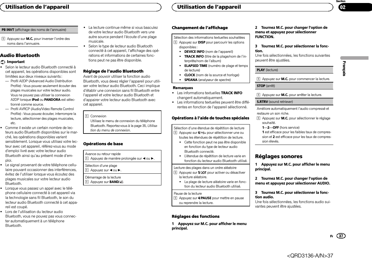 PB INVT (affichage des noms de l’annuaire)1Appuyez sur M.C. pour inverser l’ordre desnoms dans l’annuaire.Audio BluetoothImportant!Selon le lecteur audio Bluetooth connecté àcet appareil, les opérations disponibles sontlimitées aux deux niveaux suivants :—Profil A2DP (Advanced Audio DistributionProfile) : Vous pouvez seulement écouter desplages musicales sur votre lecteur audio.Vous ne pouvez pas utiliser la connexionA2DP lorsque iPod ou PANDORA est sélec-tionné comme source.—Profil AVRCP (Audio/Video Remote ControlProfile): Vous pouvez écouter, interrompre lalecture, sélectionner des plages musicales,etc.!Comme il existe un certain nombre de lec-teurs audio Bluetooth disponibles sur le mar-ché, les opérations disponibles varientsensiblement. Lorsque vous utilisez votre lec-teur avec cet appareil, référez-vous au moded’emploi livré avec votre lecteur audioBluetooth ainsi qu’au présent mode d’em-ploi.!Le signal provenant de votre téléphone cellu-laire pouvant occasionner des interférences,évitez de l’utiliser lorsque vous écoutez desplages musicales sur votre lecteur audioBluetooth.!Lorsque vous passez un appel avec le télé-phone cellulaire connecté à cet appareil viala technologie sans fil Bluetooth, le son dulecteur audio Bluetooth connecté à cet appa-reil est coupé.!Lors de l’utilisation du lecteur audioBluetooth, vous ne pouvez pas vous connec-ter automatiquement à un téléphoneBluetooth.!La lecture continue même si vous basculezde votre lecteur audio Bluetooth vers uneautre source pendant l’écoute d’une plagemusicale.!Selon le type de lecteur audio Bluetoothconnecté à cet appareil, l’affichage des opé-rations et informations de certaines fonc-tions peut ne pas être disponible.Réglage de l’audio BluetoothAvant de pouvoir utiliser la fonction audioBluetooth, vous devez régler l’appareil pour utili-ser votre lecteur audio Bluetooth. Ceci impliqued’établir une connexion sans fil Bluetooth entrel’appareil et votre lecteur audio Bluetooth etd’appairer votre lecteur audio Bluetooth aveccet appareil.1ConnexionUtilisez le menu de connexion du téléphoneBluetooth. Reportez-vous à la page 35, Utilisa-tion du menu de connexion.Opérations de baseAvance ou retour rapide1Appuyez de manière prolongée sur cou d.Sélection d’une plage1Appuyez sur cou d.Démarrage de la lecture1Appuyez sur BAND/.Changement de l’affichageSélection des informations textuelles souhaitées1Appuyez sur DISP pour parcourir les optionsdisponibles :!DEVICE INFO (nom de l’appareil)!TRACK INFO (titre de la plage/nom de l’in-terprète/nom de l’album)!ELAPSED TIME (numéro de plage et tempsde lecture)!CLOCK (nom de la source et horloge)!SPEANA (analyseur de spectre)Remarques!Les informations textuelles TRACK INFOchangent automatiquement.!Les informations textuelles peuvent être diffé-rentes en fonction de l’appareil sélectionné.Opérations à l’aide de touches spécialesSélection d’une étendue de répétition de lecture1Appuyez sur 6/pour sélectionner une outoutes les étendues de répétition de lecture.!Cette fonction peut ne pas être disponibleen fonction du type de lecteur audioBluetooth connecté.!L’étendue de répétition de lecture varie enfonction du lecteur audio Bluetooth utilisé.Lecture des plages dans un ordre aléatoire1Appuyez sur 5/pour activer ou désactiverla lecture aléatoire.!La plage de lecture aléatoire varie en fonc-tion du lecteur audio Bluetooth utilisé.Pause de la lecture1Appuyez sur 4/PAUSE pour mettre en pauseou reprendre la lecture.Réglages des fonctions1 Appuyez sur M.C. pour afficher le menuprincipal.2 Tournez M.C. pour changer l’option demenu et appuyez pour sélectionnerFUNCTION.3 Tournez M.C. pour sélectionner la fonc-tion.Une fois sélectionnées, les fonctions suivantespeuvent être ajustées.PLAY (lecture)1Appuyez sur M.C. pour commencer la lecture.STOP (arrêt)1Appuyez sur M.C. pour arrêter la lecture.S.RTRV (sound retriever)Améliore automatiquement l’audio compressé etrestaure un son riche.1Appuyez sur M.C. pour sélectionner le réglagesouhaité.1—2—OFF (hors service)1est efficace pour les faibles taux de compres-sion et 2est efficace pour les taux de compres-sion élevés.Réglages sonores1 Appuyez sur M.C. pour afficher le menuprincipal.2 Tournez M.C. pour changer l’option demenu et appuyez pour sélectionner AUDIO.3 Tournez M.C. pour sélectionner la fonc-tion audio.Une fois sélectionnées, les fonctions audio sui-vantes peuvent être ajustées.FrançaisUtilisation de l’appareil37SectionUtilisation de l’appareilFr02&lt;QRD3136-A/N&gt;37