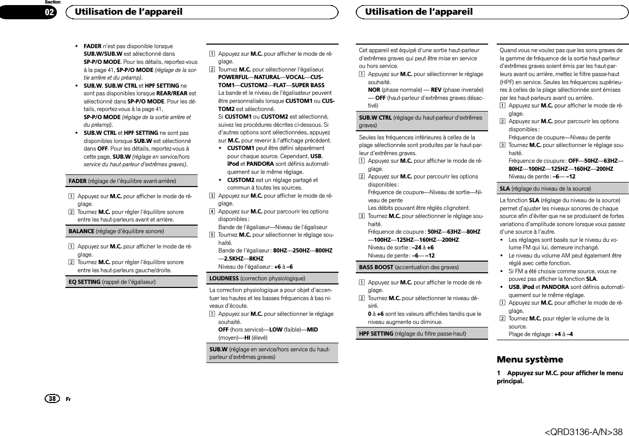 !FADER n’est pas disponible lorsqueSUB.W/SUB.W est sélectionné dansSP-P/O MODE. Pour les détails, reportez-vousà la page 41, SP-P/O MODE (réglage de la sor-tie arrière et du préamp).!SUB.W,SUB.W CTRL et HPF SETTING nesont pas disponibles lorsque REAR/REAR estsélectionné dans SP-P/O MODE. Pour les dé-tails, reportez-vous à la page 41,SP-P/O MODE (réglage de la sortie arrière etdu préamp).!SUB.W CTRL et HPF SETTING ne sont pasdisponibles lorsque SUB.W est sélectionnédans OFF. Pour les détails, reportez-vous àcette page, SUB.W (réglage en service/horsservice du haut-parleur d’extrêmes graves).FADER (réglage de l’équilibre avant-arrière)1Appuyez sur M.C. pour afficher le mode de ré-glage.2Tournez M.C. pour régler l’équilibre sonoreentre les haut-parleurs avant et arrière.BALANCE (réglage d’équilibre sonore)1Appuyez sur M.C. pour afficher le mode de ré-glage.2Tournez M.C. pour régler l’équilibre sonoreentre les haut-parleurs gauche/droite.EQ SETTING (rappel de l’égaliseur)1Appuyez sur M.C. pour afficher le mode de ré-glage.2Tournez M.C. pour sélectionner l’égaliseur.POWERFUL—NATURAL—VOCAL—CUS-TOM1—CUSTOM2—FLAT—SUPER BASSLa bande et le niveau de l’égalisateur peuventêtre personnalisés lorsque CUSTOM1 ou CUS-TOM2 est sélectionné.Si CUSTOM1 ou CUSTOM2 est sélectionné,suivez les procédures décrites ci-dessous. Sid’autres options sont sélectionnées, appuyezsur M.C. pour revenir à l’affichage précédent.!CUSTOM1 peut être défini séparémentpour chaque source. Cependant, USB,iPod et PANDORA sont définis automati-quement sur le même réglage.!CUSTOM2 est un réglage partagé etcommun à toutes les sources.3Appuyez sur M.C. pour afficher le mode de ré-glage.4Appuyez sur M.C. pour parcourir les optionsdisponibles :Bande de l’égaliseur—Niveau de l’égaliseur5Tournez M.C. pour sélectionner le réglage sou-haité.Bande de l’égaliseur : 80HZ—250HZ—800HZ—2.5KHZ—8KHZNiveau de l’égaliseur : +6 à–6LOUDNESS (correction physiologique)La correction physiologique a pour objet d’accen-tuer les hautes et les basses fréquences à bas ni-veaux d’écoute.1Appuyez sur M.C. pour sélectionner le réglagesouhaité.OFF (hors service)—LOW (faible)—MID(moyen)—HI (élevé)SUB.W (réglage en service/hors service du haut-parleur d’extrêmes graves)Cet appareil est équipé d’une sortie haut-parleurd’extrêmes graves qui peut être mise en serviceou hors service.1Appuyez sur M.C. pour sélectionner le réglagesouhaité.NOR (phase normale) —REV (phase inversée)—OFF (haut-parleur d’extrêmes graves désac-tivé)SUB.W CTRL (réglage du haut-parleur d’extrêmesgraves)Seules les fréquences inférieures à celles de laplage sélectionnée sont produites par le haut-par-leur d’extrêmes graves.1Appuyez sur M.C. pour afficher le mode de ré-glage.2Appuyez sur M.C. pour parcourir les optionsdisponibles :Fréquence de coupure—Niveau de sortie—Ni-veau de penteLes débits pouvant être réglés clignotent.3Tournez M.C. pour sélectionner le réglage sou-haité.Fréquence de coupure : 50HZ—63HZ—80HZ—100HZ—125HZ—160HZ—200HZNiveau de sortie : –24 à+6Niveau de pente : –6—–12BASS BOOST (accentuation des graves)1Appuyez sur M.C. pour afficher le mode de ré-glage.2Tournez M.C. pour sélectionner le niveau dé-siré.0à+6 sont les valeurs affichées tandis que leniveau augmente ou diminue.HPF SETTING (réglage du filtre passe-haut)Quand vous ne voulez pas que les sons graves dela gamme de fréquence de la sortie haut-parleurd’extrêmes graves soient émis par les haut-par-leurs avant ou arrière, mettez le filtre passe-haut(HPF) en service. Seules les fréquences supérieu-res à celles de la plage sélectionnée sont émisespar les haut-parleurs avant ou arrière.1Appuyez sur M.C. pour afficher le mode de ré-glage.2Appuyez sur M.C. pour parcourir les optionsdisponibles :Fréquence de coupure—Niveau de pente3Tournez M.C. pour sélectionner le réglage sou-haité.Fréquence de coupure : OFF—50HZ—63HZ—80HZ—100HZ—125HZ—160HZ—200HZNiveau de pente : –6—–12SLA (réglage du niveau de la source)La fonction SLA (réglage du niveau de la source)permet d’ajuster les niveaux sonores de chaquesource afin d’éviter que ne se produisent de fortesvariations d’amplitude sonore lorsque vous passezd’une source à l’autre.!Les réglages sont basés sur le niveau du vo-lume FM qui lui, demeure inchangé.!Le niveau du volume AM peut également êtreréglé avec cette fonction.!Si FM a été choisie comme source, vous nepouvez pas afficher la fonction SLA.!USB,iPod et PANDORA sont définis automati-quement sur le même réglage.1Appuyez sur M.C. pour afficher le mode de ré-glage.2Tournez M.C. pour régler le volume de lasource.Plage de réglage : +4 à–4Menu système1 Appuyez sur M.C. pour afficher le menuprincipal.Utilisation de l’appareil38SectionUtilisation de l’appareilFr02&lt;QRD3136-A/N&gt;38