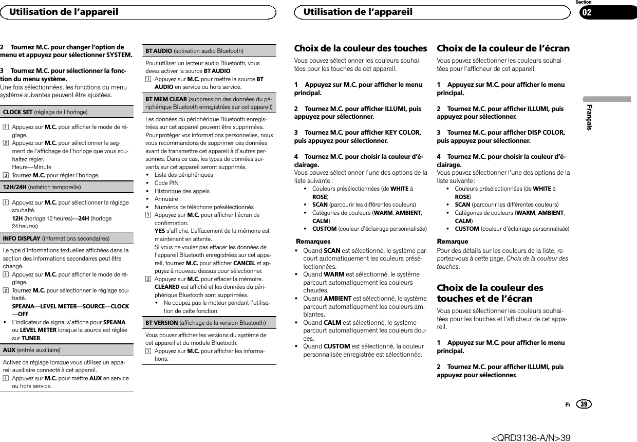 2 Tournez M.C. pour changer l’option demenu et appuyez pour sélectionner SYSTEM.3 Tournez M.C. pour sélectionner la fonc-tion du menu système.Une fois sélectionnées, les fonctions du menusystème suivantes peuvent être ajustées.CLOCK SET (réglage de l’horloge)1Appuyez sur M.C. pour afficher le mode de ré-glage.2Appuyez sur M.C. pour sélectionner le seg-ment de l’affichage de l’horloge que vous sou-haitez régler.Heure—Minute3Tournez M.C. pour régler l’horloge.12H/24H (notation temporelle)1Appuyez sur M.C. pour sélectionner le réglagesouhaité.12H (horloge 12 heures)—24H (horloge24 heures)INFO DISPLAY (informations secondaires)Le type d’informations textuelles affichées dans lasection des informations secondaires peut êtrechangé.1Appuyez sur M.C. pour afficher le mode de ré-glage.2Tournez M.C. pour sélectionner le réglage sou-haité.SPEANA—LEVEL METER—SOURCE—CLOCK—OFF!L’indicateur de signal s’affiche pour SPEANAou LEVEL METER lorsque la source est régléesur TUNER.AUX (entrée auxiliaire)Activez ce réglage lorsque vous utilisez un appa-reil auxiliaire connecté à cet appareil.1Appuyez sur M.C. pour mettre AUX en serviceou hors service.BT AUDIO (activation audio Bluetooth)Pour utiliser un lecteur audio Bluetooth, vousdevez activer la source BT AUDIO.1Appuyez sur M.C. pour mettre la source BTAUDIO en service ou hors service.BT MEM CLEAR (suppression des données du pé-riphérique Bluetooth enregistrées sur cet appareil)Les données du périphérique Bluetooth enregis-trées sur cet appareil peuvent être supprimées.Pour protéger vos informations personnelles, nousvous recommandons de supprimer ces donnéesavant de transmettre cet appareil à d’autres per-sonnes. Dans ce cas, les types de données sui-vants sur cet appareil seront supprimés.!Liste des périphériques!Code PIN!Historique des appels!Annuaire!Numéros de téléphone présélectionnés1Appuyez sur M.C. pour afficher l’écran deconfirmation.YES s’affiche. L’effacement de la mémoire estmaintenant en attente.Si vous ne voulez pas effacer les données del’appareil Bluetooth enregistrées sur cet appa-reil, tournez M.C. pour afficher CANCEL et ap-puyez à nouveau dessus pour sélectionner.2Appuyez sur M.C. pour effacer la mémoire.CLEARED est affiché et les données du péri-phérique Bluetooth sont supprimées.!Ne coupez pas le moteur pendant l’utilisa-tion de cette fonction.BT VERSION (affichage de la version Bluetooth)Vous pouvez afficher les versions du système decet appareil et du module Bluetooth.1Appuyez sur M.C. pour afficher les informa-tions.Choix de la couleur des touchesVous pouvez sélectionner les couleurs souhai-tées pour les touches de cet appareil.1 Appuyez sur M.C. pour afficher le menuprincipal.2 Tournez M.C. pour afficher ILLUMI, puisappuyez pour sélectionner.3 Tournez M.C. pour afficher KEY COLOR,puis appuyez pour sélectionner.4 Tournez M.C. pour choisir la couleur d’é-clairage.Vous pouvez sélectionner l’une des options de laliste suivante :!Couleurs présélectionnées (de WHITE àROSE)!SCAN (parcourir les différentes couleurs)!Catégories de couleurs (WARM,AMBIENT,CALM)!CUSTOM (couleur d’éclairage personnalisée)Remarques!Quand SCAN est sélectionné, le système par-court automatiquement les couleurs présé-lectionnées.!Quand WARM est sélectionné, le systèmeparcourt automatiquement les couleurschaudes.!Quand AMBIENT est sélectionné, le systèmeparcourt automatiquement les couleurs am-biantes.!Quand CALM est sélectionné, le systèmeparcourt automatiquement les couleurs dou-ces.!Quand CUSTOM est sélectionné, la couleurpersonnalisée enregistrée est sélectionnée.Choix de la couleur de l’écranVous pouvez sélectionner les couleurs souhai-tées pour l’afficheur de cet appareil.1 Appuyez sur M.C. pour afficher le menuprincipal.2 Tournez M.C. pour afficher ILLUMI, puisappuyez pour sélectionner.3 Tournez M.C. pour afficher DISP COLOR,puis appuyez pour sélectionner.4 Tournez M.C. pour choisir la couleur d’é-clairage.Vous pouvez sélectionner l’une des options de laliste suivante :!Couleurs présélectionnées (de WHITE àROSE)!SCAN (parcourir les différentes couleurs)!Catégories de couleurs (WARM,AMBIENT,CALM)!CUSTOM (couleur d’éclairage personnalisée)RemarquePour des détails sur les couleurs de la liste, re-portez-vous à cette page, Choix de la couleur destouches.Choix de la couleur destouches et de l’écranVous pouvez sélectionner les couleurs souhai-tées pour les touches et l’afficheur de cet appa-reil.1 Appuyez sur M.C. pour afficher le menuprincipal.2 Tournez M.C. pour afficher ILLUMI, puisappuyez pour sélectionner.FrançaisUtilisation de l’appareil39SectionUtilisation de l’appareilFr02&lt;QRD3136-A/N&gt;39