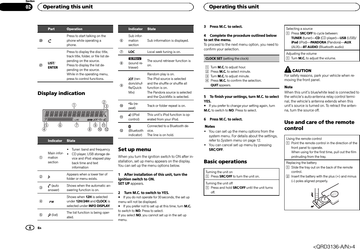 Part OperationkPress to start talking on thephone while operating aphone.lLIST/ENTERPress to display the disc title,track title, folder, or file list de-pending on the source.Press to display the list de-pending on the source.While in the operating menu,press to control functions.Display indication1b98 a c762345Indicator State1Main infor-mationsection!Tuner: band and frequency!CD player, USB storage de-vice and iPod: elapsed play-back time and textinformation2Appears when a lower tier offolder or menu exists.3(autoanswer)Shows when the automatic an-swering function is on.4Shows when 12H is selectedunder 12H/24H and CLOCK isselected under INFO DISPLAY.5(list) The list function is being oper-ated.Indicator State6Sub infor-mationsectionSub information is displayed.7LOC Local seek tuning is on.8(sound re-triever)The sound retriever function ison.9(ran-dom/shuf-fle/Quick-Mix)Random play is on.The iPod source is selectedand the shuffle or shuffle allfunction is on.The Pandora source is selectedand the QuickMix is selected.a(re-peat) Track or folder repeat is on.b(iPodcontrol)This unit’s iPod function is op-erated from your iPod.c(Bluetoothindicator)Connected to a Bluetooth de-vice.The line is on hold.Set up menuWhen you turn the ignition switch to ON after in-stallation, set up menu appears on the display.You can set up the menu options below.1 After installation of this unit, turn theignition switch to ON.SET UP appears.2 Turn M.C. to switch to YES.#If you do not operate for 30 seconds, the set upmenu will not be displayed.#If you prefer not to set up at this time, turn M.C.to switch to NO. Press to select.If you select NO, you cannot set up in the set upmenu.3 Press M.C. to select.4 Complete the procedure outlined belowto set the menu.To proceed to the next menu option, you need toconfirm your selection.CLOCK SET (setting the clock)1Turn M.C. to adjust hour.2Press M.C. to select minute.3Turn M.C. to adjust minute.4Press M.C. to confirm the selection.QUIT appears.5 To finish your settings, turn M.C. to selectYES.#If you prefer to change your setting again, turnM.C. to switch to NO. Press to select.6 Press M.C. to select.Notes!You can set up the menu options from thesystem menu. For details about the settings,refer to System menu on page 12.!You can cancel set up menu by pressingSRC/OFF.Basic operationsTurning the unit on1Press SRC/OFF to turn the unit on.Turning the unit off1Press and hold SRC/OFF until the unit turnsoff.Selecting a source1Press SRC/OFF to cycle between:TUNER (tuner)—CD (CD player)—USB (USB)/iPod (iPod)—PANDORA (Pandora)—AUX(AUX)—BT AUDIO (Bluetooth audio)Adjusting the volume1Turn M.C. to adjust the volume.CAUTIONFor safety reasons, park your vehicle when re-moving the front panel.NoteWhen this unit’s blue/white lead is connected tothe vehicle’s auto-antenna relay control termi-nal, the vehicle’s antenna extends when thisunit’s source is turned on. To retract the anten-na, turn the source off.Use and care of the remotecontrolUsing the remote control1Point the remote control in the direction of thefront panel to operate.When using for the first time, pull out the filmprotruding from the tray.Replacing the battery1Slide the tray out on the back of the remotecontrol.2Insert the battery with the plus (+) and minus(–) poles aligned properly.Operating this unit4SectionOperating this unitEn02&lt;QRD3136-A/N&gt;4