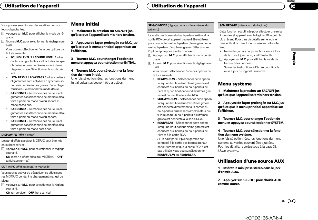 Vous pouvez sélectionner des modèles de cou-leurs clignotantes.1Appuyez sur M.C. pour afficher le mode de ré-glage.2Tournez M.C. pour sélectionner le réglage sou-haité.Vous pouvez sélectionner l’une des options dela liste suivante :!SOUND LEVEL 1 àSOUND LEVEL 6 –Lescouleurs clignotantes sont activées en syn-chronisation avec le niveau sonore d’uneplage musicale. Sélectionnez le mode dé-siré.!LOW PASS 1 àLOW PASS 6 –Les couleursclignotantes sont activées en synchronisa-tion avec le niveau des graves d’une plagemusicale. Sélectionnez le mode désiré.!RANDOM 1 –Le modèle des couleurs cli-gnotantes est sélectionné de manière aléa-toire à partir du mode niveau sonore etmode passe-bas.!RANDOM 2 –Le modèle des couleurs cli-gnotantes est sélectionné de manière aléa-toire à partir du mode niveau sonore.!RANDOM 3 –Le modèle des couleurs cli-gnotantes est sélectionné de manière aléa-toire à partir du mode passe-bas.DISPLAY FX (effet d’écran)L’écran d’effets spéciaux MIXTRAX peut être misen ou hors service.1Appuyez sur M.C. pour sélectionner le réglagesouhaité.ON (écran d’effets spéciaux MIXTRAX)—OFF(affichage normal)CUT IN FX (effet de coupure manuelle)Vous pouvez activer ou désactiver les effets sono-res MIXTRAX pendant le changement manuel deplage.1Appuyez sur M.C. pour sélectionner le réglagesouhaité.ON (en service)—OFF (hors service)Menu initial1 Maintenez la pression sur SRC/OFF jus-qu’à ce que l’appareil soit mis hors tension.2 Appuyez de façon prolongée sur M.C. jus-qu’à ce que le menu principal apparaisse surl’afficheur.3 Tournez M.C. pour changer l’option demenu et appuyez pour sélectionner INITIAL.4 Tournez M.C. pour sélectionner la fonc-tion du menu initial.Une fois sélectionnées, les fonctions du menuinitial suivantes peuvent être ajustées.SP-P/O MODE (réglage de la sortie arrière et dupréamp)La sortie des bornes du haut-parleur arrière et lasortie RCA de cet appareil peuvent être utiliséespour connecter un haut-parleur pleine gamme ouun haut-parleur d’extrêmes graves. Sélectionnezl’option appropriée à votre connexion.1Appuyez sur M.C. pour afficher le mode de ré-glage.2Tournez M.C. pour sélectionner le réglage sou-haité.Vous pouvez sélectionner l’une des options dela liste suivante :!REAR/SUB.W –Sélectionnez cette optionlorsqu’un haut-parleur pleine gamme estconnecté aux bornes du haut-parleur ar-rière et qu’un haut-parleur d’extrêmes gra-ves est connecté à la sortie RCA.!SUB.W/SUB.W –Sélectionnez cette optionlorsqu’un haut-parleur d’extrêmes gravesest connecté directement aux bornes duhaut-parleur arrière sans amplificateur au-xiliaire et qu’un haut-parleur d’extrêmesgraves est connecté à la sortie RCA.!REAR/REAR –Sélectionnez cette optionlorsqu’un haut-parleur pleine gamme estconnecté aux bornes du haut-parleur ar-rière et à la sortie RCA.Si un haut-parleur pleine gamme estconnecté à la sortie des bornes du haut-parleur arrière et que la sortie RCA n’estpas utilisée, vous pouvez sélectionnerREAR/SUB.W ou REAR/REAR.S/W UPDATE (mise à jour du logiciel)Cette fonction est utilisée pour effectuer une miseà jour de cet appareil avec le logiciel Bluetooth leplus récent. Pour plus de détails sur le logicielBluetooth et la mise à jour, consultez notre siteWeb.!Ne mettez jamais l’appareil hors service lorsde la mise à jour du logiciel Bluetooth.1Appuyez sur M.C. pour afficher le mode detransfert des données.Suivez les instructions à l’écran pour finir lamise à jour du logiciel Bluetooth.Menu système1 Maintenez la pression sur SRC/OFF jus-qu’à ce que l’appareil soit mis hors tension.2 Appuyez de façon prolongée sur M.C. jus-qu’à ce que le menu principal apparaisse surl’afficheur.3 Tournez M.C. pour changer l’option demenu et appuyez pour sélectionner SYSTEM.4 Tournez M.C. pour sélectionner la fonc-tion du menu système.Une fois sélectionnées, les fonctions du menusystème suivantes peuvent être ajustées.Pour les détails, reportez-vous à la page 38,Menu système.Utilisation d’une source AUX1 Insérez la mini prise stéréo dans le jackd’entrée AUX.2 Appuyez sur SRC/OFF pour choisir AUXcomme source.FrançaisUtilisation de l’appareil41SectionUtilisation de l’appareilFr02&lt;QRD3136-A/N&gt;41