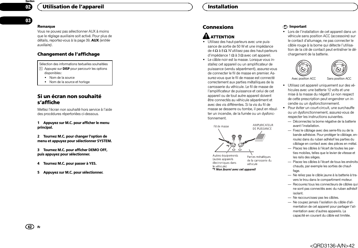 RemarqueVous ne pouvez pas sélectionner AUX à moinsque le réglage auxiliaire soit activé. Pour plus dedétails, reportez-vous à la page 39, AUX (entréeauxiliaire).Changement de l’affichageSélection des informations textuelles souhaitées1Appuyez sur DISP pour parcourir les optionsdisponibles :!Nom de la source!Nom de la source et horlogeSi un écran non souhaités’afficheMettez l’écran non souhaité hors service à l’aidedes procédures répertoriées ci-dessous.1 Appuyez sur M.C. pour afficher le menuprincipal.2 Tournez M.C. pour changer l’option demenu et appuyez pour sélectionner SYSTEM.3 Tournez M.C. pour afficher DEMO OFF,puis appuyez pour sélectionner.4 Tournez M.C. pour passer à YES.5 Appuyez sur M.C. pour sélectionner.ConnexionsATTENTION!Utilisez des haut-parleurs avec une puis-sance de sortie de 50 W et une impédancede 4 Wà8W.N’utilisez pas des haut-parleursd’impédance 1 Wà3Wavec cet appareil.!Le câble noir est la masse. Lorsque vous in-stallez cet appareil ou un amplificateur depuissance (vendu séparément), assurez-vousde connecter le fil de masse en premier. As-surez-vous que le fil de masse est connectécorrectement aux parties métalliques de lacarrosserie du véhicule. Le fil de masse del’amplificateur de puissance et celui de cetappareil ou de tout autre appareil doiventêtre connectés au véhicule séparément etavec des vis différentes. Si la vis du fil demasse se desserre ou tombe, il peut en résul-ter un incendie, de la fumée ou un dysfonc-tionnement.Non fourni avec cet appareil*1*1Important!Lors de l’installation de cet appareil dans unvéhicule sans position ACC (accessoire) surle contact d’allumage, ne pas connecter lecâble rouge à la borne qui détecte l’utilisa-tion de la clé de contact peut entraîner le dé-chargement de la batterie.ONSTARTOFFAvec position ACC Sans position ACC!Utilisez cet appareil uniquement sur des vé-hicules avec une batterie 12 volts et unemise à la masse du négatif. Le non respectde cette prescription peut engendrer un in-cendie ou un dysfonctionnement.!Pour éviter un court-circuit, une surchauffeou un dysfonctionnement, assurez-vous derespecter les instructions suivantes.—Déconnectez la borne négative de la batterieavant l’installation.—Fixez le câblage avec des serre-fils ou de labande adhésive. Pour protéger le câblage, en-roulez dans du ruban adhésif les parties ducâblage en contact avec des pièces en métal.—Placez les câbles à l’écart de toutes les par-ties mobiles, telles que le levier de vitesse etles rails des sièges.—Placez les câbles à l’écart de tous les endroitschauds, par exemple les sorties de chauf-fage.—Ne reliez pas le câble jaune à la batterie à tra-vers le trou dans le compartiment moteur.—Recouvrez tous les connecteurs de câbles quine sont pas connectés avec du ruban adhésifisolant.—Ne raccourcissez pas les câbles.—Ne coupez jamais l’isolation du câble d’ali-mentation de cet appareil pour partager l’ali-mentation avec d’autres appareils. Lacapacité en courant du câble est limitée.Utilisation de l’appareil42SectionInstallationFr0203&lt;QRD3136-A/N&gt;42