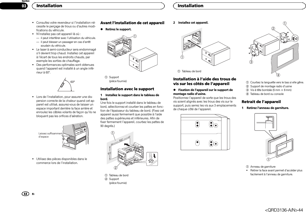 !Consultez votre revendeur si l’installation né-cessite le perçage de trous ou d’autres modi-fications du véhicule.!N’installez pas cet appareil là où :—il peut interférer avec l’utilisation du véhicule.—il peut blesser un passager en cas d’arrêtsoudain du véhicule.!Le laser à semi-conducteur sera endommagés’il devient trop chaud. Installez cet appareilàl’écart de tous les endroits chauds, parexemple les sorties de chauffage.!Des performances optimales sont obtenuesquand l’appareil est installé à un angle infé-rieur à 60°.60°!Lors de l’installation, pour assurer une dis-persion correcte de la chaleur quand cet ap-pareil est utilisé, assurez-vous de laisser unespace important derrière la face arrière etenroulez les câbles volants de façon qu’ils nebloquent pas les orifices d’aération.5cmcmLaissez suffisammentd’espace 5 cm5 cm!Utilisez des pièces disponibles dans lecommerce lors de l’installation.Avant l’installation de cet appareil%Retirez le support.11Support(pièce fournie)Installation avec le support1 Installez le support dans le tableau debord.Une fois le support installé dans le tableau debord, sélectionnez et courber les pattes en fonc-tion de l’épaisseur du tableau de bord. (Fixez cetappareil aussi fermement que possible à l’aidedes pattes supérieures et inférieures. Afin defixer fermement l’appareil, courbez les pattes de90 degrés.)121Tableau de bord2Support(pièce fournie)2 Installez cet appareil.11Tableau de bordInstallation à l’aide des trous devis sur les côtés de l’appareil%Fixation de l’appareil sur le support demontage radio d’usine.Positionnez l’appareil de sorte que les trous desvis soient alignés avec les trous des vis sur lesupport, puis serrez les vis aux 3 emplacementsde chaque côté de l’appareil.12431Courbez la languette vers le bas si elle gêne.2Support de montage radio d’usine3Vis à tête bombée (5 mm × 8 mm)4Tableau de bord ou consoleRetrait de l’appareil1 Retirez l’anneau de garniture.11Anneau de garniture!Retirer la face avant permet d’accéder plusfacilement à l’anneau de garniture.Installation44SectionInstallationFr03&lt;QRD3136-A/N&gt;44