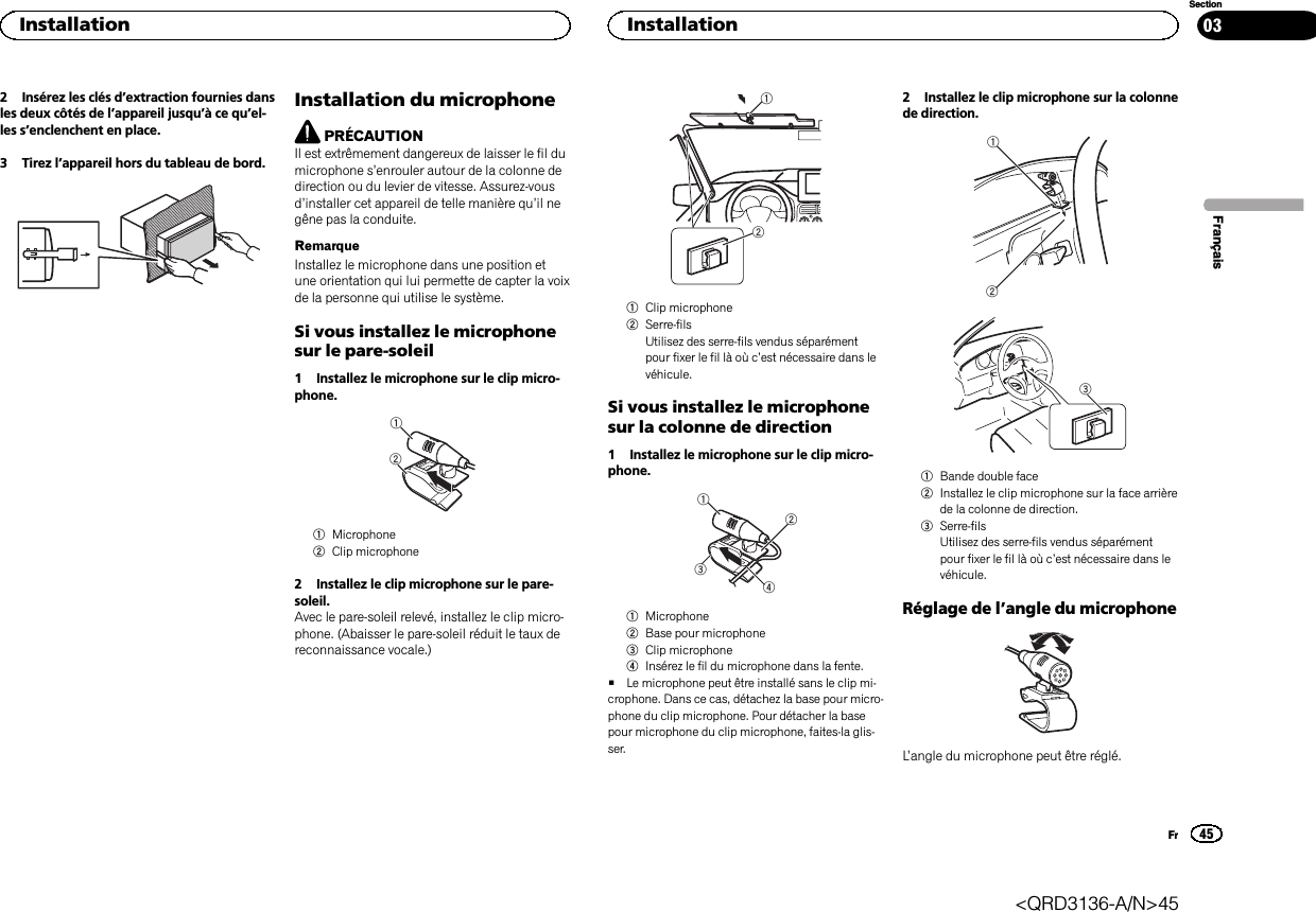 2 Insérez les clés d’extraction fournies dansles deux côtés de l’appareil jusqu’àcequ’el-les s’enclenchent en place.3 Tirez l’appareil hors du tableau de bord.Installation du microphonePRÉCAUTIONIl est extrêmement dangereux de laisser le fil dumicrophone s’enrouler autour de la colonne dedirection ou du levier de vitesse. Assurez-vousd’installer cet appareil de telle manière qu’il negêne pas la conduite.RemarqueInstallez le microphone dans une position etune orientation qui lui permette de capter la voixde la personne qui utilise le système.Si vous installez le microphonesur le pare-soleil1 Installez le microphone sur le clip micro-phone.121Microphone2Clip microphone2 Installez le clip microphone sur le pare-soleil.Avec le pare-soleil relevé, installez le clip micro-phone. (Abaisser le pare-soleil réduit le taux dereconnaissance vocale.)121Clip microphone2Serre-filsUtilisez des serre-fils vendus séparémentpour fixer le fil là où c’est nécessaire dans levéhicule.Si vous installez le microphonesur la colonne de direction1 Installez le microphone sur le clip micro-phone.24311Microphone2Base pour microphone3Clip microphone4Insérez le fil du microphone dans la fente.#Le microphone peut être installé sans le clip mi-crophone. Dans ce cas, détachez la base pour micro-phone du clip microphone. Pour détacher la basepour microphone du clip microphone, faites-la glis-ser.2 Installez le clip microphone sur la colonnede direction.2131Bande double face2Installez le clip microphone sur la face arrièrede la colonne de direction.3Serre-filsUtilisez des serre-fils vendus séparémentpour fixer le fil là où c’est nécessaire dans levéhicule.Réglage de l’angle du microphoneL’angle du microphone peut être réglé.FrançaisInstallation45SectionInstallationFr03&lt;QRD3136-A/N&gt;45