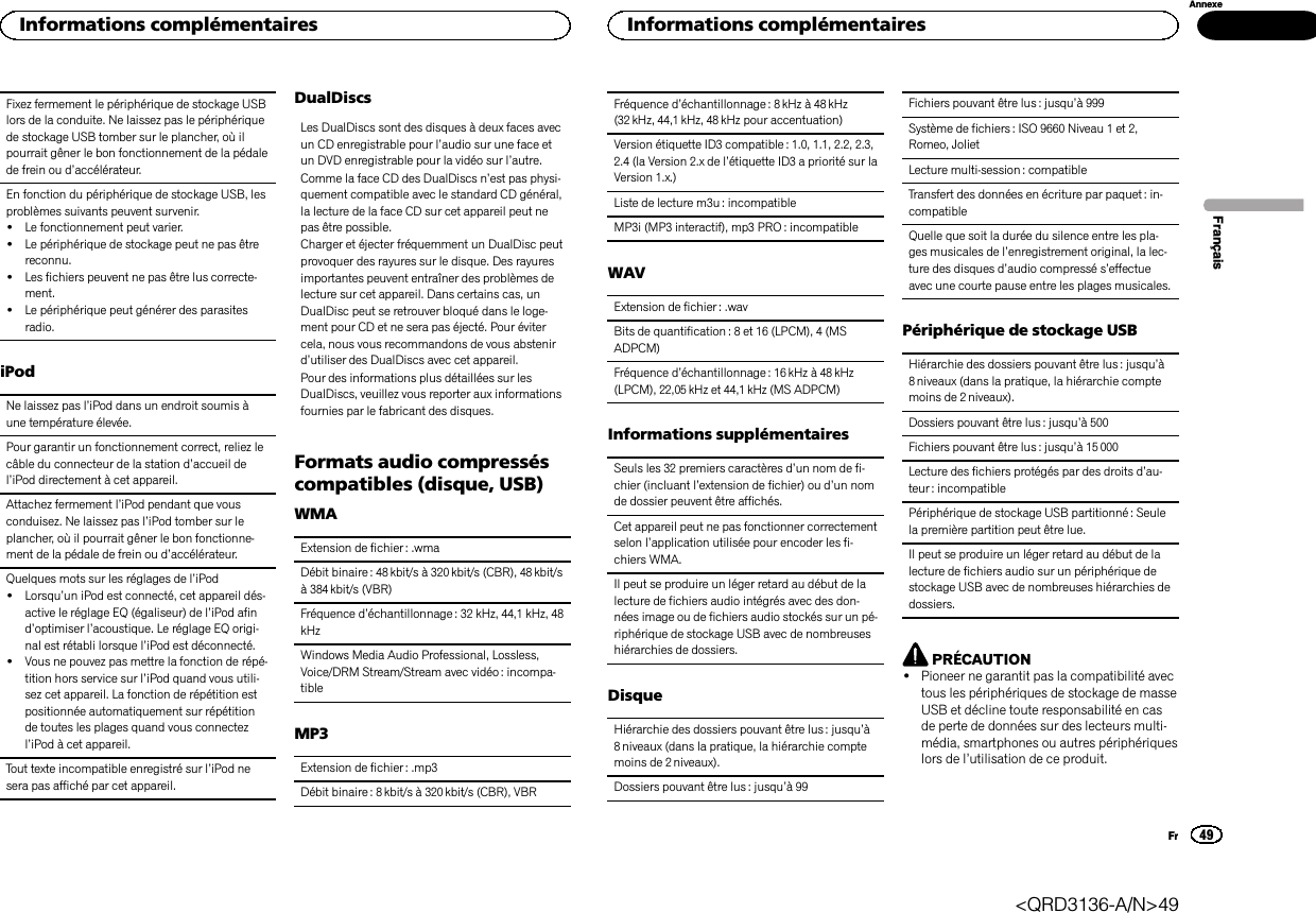 Fixez fermement le périphérique de stockage USBlors de la conduite. Ne laissez pas le périphériquede stockage USB tomber sur le plancher, où ilpourrait gêner le bon fonctionnement de la pédalede frein ou d’accélérateur.En fonction du périphérique de stockage USB, lesproblèmes suivants peuvent survenir.!Le fonctionnement peut varier.!Le périphérique de stockage peut ne pas êtrereconnu.!Les fichiers peuvent ne pas être lus correcte-ment.!Le périphérique peut générer des parasitesradio.iPodNe laissez pas l’iPod dans un endroit soumis àune température élevée.Pour garantir un fonctionnement correct, reliez lecâble du connecteur de la station d’accueil del’iPod directement à cet appareil.Attachez fermement l’iPod pendant que vousconduisez. Ne laissez pas l’iPod tomber sur leplancher, où il pourrait gêner le bon fonctionne-ment de la pédale de frein ou d’accélérateur.Quelques mots sur les réglages de l’iPod!Lorsqu’un iPod est connecté, cet appareil dés-active le réglage EQ (égaliseur) de l’iPod afind’optimiser l’acoustique. Le réglage EQ origi-nal est rétabli lorsque l’iPod est déconnecté.!Vous ne pouvez pas mettre la fonction de répé-tition hors service sur l’iPod quand vous utili-sez cet appareil. La fonction de répétition estpositionnée automatiquement sur répétitionde toutes les plages quand vous connectezl’iPod à cet appareil.Tout texte incompatible enregistré sur l’iPod nesera pas affiché par cet appareil.DualDiscsLes DualDiscs sont des disques à deux faces avecun CD enregistrable pour l’audio sur une face etun DVD enregistrable pour la vidéo sur l’autre.Comme la face CD des DualDiscs n’est pas physi-quement compatible avec le standard CD général,la lecture de la face CD sur cet appareil peut nepas être possible.Charger et éjecter fréquemment un DualDisc peutprovoquer des rayures sur le disque. Des rayuresimportantes peuvent entraîner des problèmes delecture sur cet appareil. Dans certains cas, unDualDisc peut se retrouver bloqué dans le loge-ment pour CD et ne sera pas éjecté. Pour évitercela, nous vous recommandons de vous abstenird’utiliser des DualDiscs avec cet appareil.Pour des informations plus détaillées sur lesDualDiscs, veuillez vous reporter aux informationsfournies par le fabricant des disques.Formats audio compresséscompatibles (disque, USB)WMAExtension de fichier : .wmaDébit binaire : 48 kbit/s à 320kbit/s (CBR), 48 kbit/sà 384 kbit/s (VBR)Fréquence d’échantillonnage : 32 kHz, 44,1 kHz, 48kHzWindows Media Audio Professional, Lossless,Voice/DRM Stream/Stream avec vidéo : incompa-tibleMP3Extension de fichier : .mp3Débit binaire : 8 kbit/s à 320 kbit/s (CBR), VBRFréquence d’échantillonnage : 8 kHz à 48 kHz(32 kHz, 44,1 kHz, 48 kHz pour accentuation)Version étiquette ID3 compatible: 1.0, 1.1, 2.2, 2.3,2.4 (la Version 2.x de l’étiquette ID3 a priorité sur laVersion 1.x.)Liste de lecture m3u : incompatibleMP3i (MP3 interactif), mp3 PRO : incompatibleWAVExtension de fichier : .wavBits de quantification : 8 et 16 (LPCM), 4 (MSADPCM)Fréquence d’échantillonnage : 16 kHz à 48 kHz(LPCM), 22,05 kHz et 44,1 kHz (MS ADPCM)Informations supplémentairesSeuls les 32 premiers caractères d’un nom de fi-chier (incluant l’extension de fichier) ou d’un nomde dossier peuvent être affichés.Cet appareil peut ne pas fonctionner correctementselon l’application utilisée pour encoder les fi-chiers WMA.Il peut se produire un léger retard au début de lalecture de fichiers audio intégrés avec des don-nées image ou de fichiers audio stockés sur un pé-riphérique de stockage USB avec de nombreuseshiérarchies de dossiers.DisqueHiérarchie des dossiers pouvant être lus : jusqu’à8 niveaux (dans la pratique, la hiérarchie comptemoins de 2 niveaux).Dossiers pouvant être lus : jusqu’à99Fichiers pouvant être lus : jusqu’à 999Système de fichiers : ISO 9660 Niveau 1 et 2,Romeo, JolietLecture multi-session : compatibleTransfert des données en écriture par paquet : in-compatibleQuelle que soit la durée du silence entre les pla-ges musicales de l’enregistrement original, la lec-ture des disques d’audio compressé s’effectueavec une courte pause entre les plages musicales.Périphérique de stockage USBHiérarchie des dossiers pouvant être lus : jusqu’à8 niveaux (dans la pratique, la hiérarchie comptemoins de 2 niveaux).Dossiers pouvant être lus : jusqu’à 500Fichiers pouvant être lus : jusqu’à 15 000Lecture des fichiers protégés par des droits d’au-teur : incompatiblePériphérique de stockage USB partitionné : Seulela première partition peut être lue.Il peut se produire un léger retard au début de lalecture de fichiers audio sur un périphérique destockage USB avec de nombreuses hiérarchies dedossiers.PRÉCAUTION!Pioneer ne garantit pas la compatibilité avectous les périphériques de stockage de masseUSB et décline toute responsabilité en casde perte de données sur des lecteurs multi-média, smartphones ou autres périphériqueslors de l’utilisation de ce produit.FrançaisInformations complémentaires49AnnexeInformations complémentairesFr&lt;QRD3136-A/N&gt;49