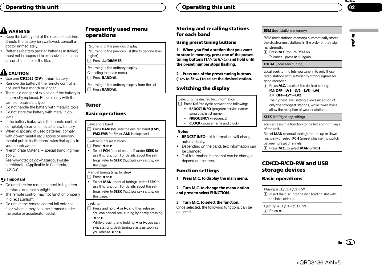 WARNING!Keep the battery out of the reach of children.Should the battery be swallowed, consult adoctor immediately.!Batteries (battery pack or batteries installed)must not be exposed to excessive heat suchas sunshine, fire or the like.CAUTION!Use one CR2025 (3 V) lithium battery.!Remove the battery if the remote control isnot used for a month or longer.!There is a danger of explosion if the battery isincorrectly replaced. Replace only with thesame or equivalent type.!Do not handle the battery with metallic tools.!Do not store the battery with metallic ob-jects.!If the battery leaks, wipe the remote controlcompletely clean and install a new battery.!When disposing of used batteries, complywith governmental regulations or environ-mental public institutions’rules that apply inyour country/area.!“Perchlorate Material –special handling mayapply.See www.dtsc.ca.gov/hazardouswaste/perchlorate. (Applicable to California,U.S.A.)”Important!Do not store the remote control in high tem-peratures or direct sunlight.!The remote control may not function properlyin direct sunlight.!Do not let the remote control fall onto thefloor, where it may become jammed underthe brake or accelerator pedal.Frequently used menuoperationsReturning to the previous displayReturning to the previous list (the folder one levelhigher)1Press /DIMMER.Returning to the ordinary displayCanceling the main menu1Press BAND/.Returning to the ordinary display from the list1Press BAND/.TunerBasic operationsSelecting a band1Press BAND/until the desired band (FM1,FM2,FM3 for FM or AM) is displayed.Switching preset stations1Press cor d.!Select PCH (preset channel) under SEEK touse this function. For details about the set-tings, refer to SEEK (left/right key setting) onthis page.Manual tuning (step by step)1Press cor d.!Select MAN (manual tuning) under SEEK touse this function. For details about the set-tings, refer to SEEK (left/right key setting) onthis page.Seeking1Press and hold cor d, and then release.You can cancel seek tuning by briefly pressingcor d.While pressing and holding cor d, you canskip stations. Seek tuning starts as soon asyou release cor d.Storing and recalling stationsfor each bandUsing preset tuning buttons1 When you find a station that you wantto store in memory, press one of the presettuning buttons (1/ to 6/ ) and hold untilthe preset number stops flashing.2 Press one of the preset tuning buttons(1/ to 6/ ) to select the desired station.Switching the displaySelecting the desired text information1Press DISP to cycle between the following:!BRDCST INFO (program service name/song title/artist name)!FREQUENCY (frequency)!CLOCK (source name and clock)Notes!BRDCST INFO text information will changeautomatically.!Depending on the band, text information canbe changed.!Text information items that can be changeddepend on the area.Function settings1 Press M.C. to display the main menu.2 Turn M.C. to change the menu optionand press to select FUNCTION.3 Turn M.C. to select the function.Once selected, the following functions can beadjusted.BSM (best stations memory)BSM (best stations memory) automatically storesthe six strongest stations in the order of their sig-nal strength.1Press M.C. to turn BSM on.To cancel, press M.C. again.LOCAL (local seek tuning)Local seek tuning lets you tune in to only thoseradio stations with sufficiently strong signals forgood reception.1Press M.C. to select the desired setting.FM: OFF—LV1—LV2—LV3—LV4AM: OFF—LV1—LV2The highest level setting allows reception ofonly the strongest stations, while lower levelsallow the reception of weaker stations.SEEK (left/right key setting)You can assign a function to the left and right keysof the unit.Select MAN (manual tuning) to tune up or downmanually or select PCH (preset channel) to switchbetween preset channels.1Press M.C. to select MAN or PCH.CD/CD-R/CD-RW and USBstorage devicesBasic operationsPlaying a CD/CD-R/CD-RW1Insert the disc into the disc loading slot withthe label side up.Ejecting a CD/CD-R/CD-RW1Press h.EnglishOperating this unit5SectionOperating this unitEn02&lt;QRD3136-A/N&gt;5