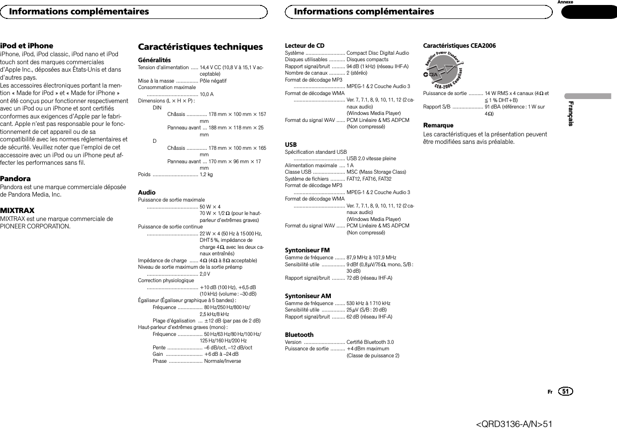 iPod et iPhoneiPhone, iPod, iPod classic, iPod nano et iPodtouch sont des marques commercialesd’Apple Inc., déposées aux États-Unis et dansd’autres pays.Les accessoires électroniques portant la men-tion « Made for iPod » et « Made for iPhone »ont été conçus pour fonctionner respectivementavec un iPod ou un iPhone et sont certifiésconformes aux exigences d’Apple par le fabri-cant. Apple n’est pas responsable pour le fonc-tionnement de cet appareil ou de sacompatibilité avec les normes réglementaires etde sécurité. Veuillez noter que l’emploi de cetaccessoire avec un iPod ou un iPhone peut af-fecter les performances sans fil.PandoraPandora est une marque commerciale déposéede Pandora Media, Inc.MIXTRAXMIXTRAX est une marque commerciale dePIONEER CORPORATION.Caractéristiques techniquesGénéralitésTension d’alimentation ..... 14,4 V CC (10,8 V à 15,1 V ac-ceptable)Mise à la masse ............... Pôle négatifConsommation maximale................................... 10,0 ADimensions (L × H × P) :DINChâssis .............. 178 mm × 100 mm × 157mmPanneau avant ... 188 mm × 118 mm × 25mmDChâssis .............. 178 mm × 100 mm × 165mmPanneau avant ... 170 mm × 96 mm × 17mmPoids ............................... 1,2 kgAudioPuissance de sortie maximale................................... 50 W × 470 W × 1/2 W(pour le haut-parleur d’extrêmes graves)Puissance de sortie continue................................... 22W × 4 (50 Hz à 15000Hz,DHT 5 %, impédance decharge 4 W, avec les deux ca-naux entraînés)Impédance de charge ...... 4 W(4 Wà8Wacceptable)Niveau de sortie maximum de la sortie préamp................................... 2,0 VCorrection physiologique................................... +10 dB (100 Hz), +6,5 dB(10 kHz) (volume : –30 dB)Égaliseur (Égaliseur graphique à 5 bandes) :Fréquence ................. 80 Hz/250 Hz/800 Hz/2,5 kHz/8 kHzPlage d’égalisation ... ±12 dB (par pas de 2 dB)Haut-parleur d’extrêmes graves (mono) :Fréquence ................. 50 Hz/63 Hz/80 Hz/100 Hz/125 Hz/160 Hz/200 HzPente ........................ –6 dB/oct, –12 dB/octGain ......................... +6dB à –24 dBPhase ....................... Normale/InverseLecteur de CDSystème ........................... Compact Disc Digital AudioDisques utilisables ........... Disques compactsRapport signal/bruit ......... 94 dB (1kHz) (réseau IHF-A)Nombre de canaux ........... 2 (stéréo)Format de décodage MP3................................... MPEG-1 &amp; 2 Couche Audio 3Format de décodage WMA................................... Ver. 7, 7.1, 8, 9, 10, 11, 12 (2 ca-naux audio)(Windows Media Player)Format du signal WAV ...... PCM Linéaire &amp; MS ADPCM(Non compressé)USBSpécification standard USB................................... USB 2.0 vitesse pleineAlimentation maximale .... 1 AClasse USB ...................... MSC (Mass Storage Class)Système de fichiers .......... FAT12, FAT16, FAT32Format de décodage MP3................................... MPEG-1 &amp; 2 Couche Audio 3Format de décodage WMA................................... Ver. 7, 7.1, 8, 9, 10, 11, 12 (2 ca-naux audio)(Windows Media Player)Format du signal WAV ...... PCM Linéaire &amp; MS ADPCM(Non compressé)Syntoniseur FMGamme de fréquence ....... 87,9 MHz à 107,9 MHzSensibilité utile ................ 9 dBf (0,8 µV/75 W, mono, S/B :30 dB)Rapport signal/bruit ......... 72 dB (réseau IHF-A)Syntoniseur AMGamme de fréquence ....... 530 kHz à 1710 kHzSensibilité utile ................ 25µV (S/B : 20 dB)Rapport signal/bruit ......... 62 dB (réseau IHF-A)BluetoothVersion ............................ Certifié Bluetooth 3.0Puissance de sortie .......... +4 dBm maximum(Classe de puissance 2)Caractéristiques CEA2006Puissance de sortie .......... 14 W RMS x 4 canaux (4 Wet≦1 % DHT+B)Rapport S/B ..................... 91 dBA (référence : 1 W sur4W)RemarqueLes caractéristiques et la présentation peuventêtre modifiées sans avis préalable.FrançaisInformations complémentaires51AnnexeInformations complémentairesFr&lt;QRD3136-A/N&gt;51