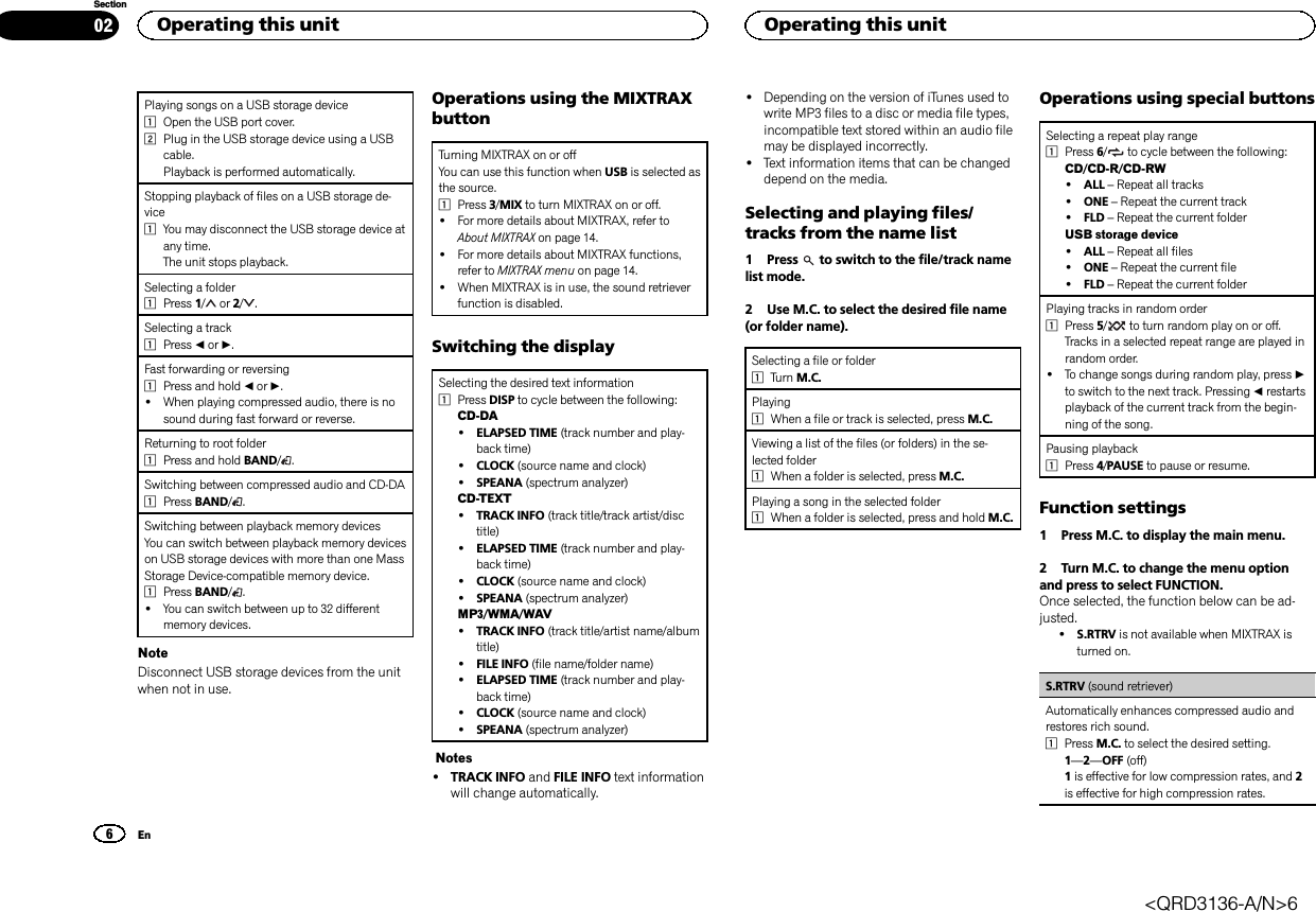 Playing songs on a USB storage device1Open the USB port cover.2Plug in the USB storage device using a USBcable.Playback is performed automatically.Stopping playback of files on a USB storage de-vice1You may disconnect the USB storage device atany time.The unit stops playback.Selecting a folder1Press 1/or 2/ .Selecting a track1Press cor d.Fast forwarding or reversing1Press and hold cor d.!When playing compressed audio, there is nosound during fast forward or reverse.Returning to root folder1Press and hold BAND/.Switching between compressed audio and CD-DA1Press BAND/.Switching between playback memory devicesYou can switch between playback memory deviceson USB storage devices with more than one MassStorage Device-compatible memory device.1Press BAND/.!You can switch between up to 32 differentmemory devices.NoteDisconnect USB storage devices from the unitwhen not in use.Operations using the MIXTRAXbuttonTurning MIXTRAX on or offYou can use this function when USB is selected asthe source.1Press 3/MIX to turn MIXTRAX on or off.!For more details about MIXTRAX, refer toAbout MIXTRAX on page 14.!For more details about MIXTRAX functions,refer to MIXTRAX menu on page 14.!When MIXTRAX is in use, the sound retrieverfunction is disabled.Switching the displaySelecting the desired text information1Press DISP to cycle between the following:CD-DA!ELAPSED TIME (track number and play-back time)!CLOCK (source name and clock)!SPEANA (spectrum analyzer)CD-TEXT!TRACK INFO (track title/track artist/disctitle)!ELAPSED TIME (track number and play-back time)!CLOCK (source name and clock)!SPEANA (spectrum analyzer)MP3/WMA/WAV!TRACK INFO (track title/artist name/albumtitle)!FILE INFO (file name/folder name)!ELAPSED TIME (track number and play-back time)!CLOCK (source name and clock)!SPEANA (spectrum analyzer)Notes!TRACK INFO and FILE INFO text informationwill change automatically.!Depending on the version of iTunes used towrite MP3 files to a disc or media file types,incompatible text stored within an audio filemay be displayed incorrectly.!Text information items that can be changeddepend on the media.Selecting and playing files/tracks from the name list1 Press to switch to the file/track namelist mode.2 Use M.C. to select the desired file name(or folder name).Selecting a file or folder1Turn M.C.Playing1When a file or track is selected, press M.C.Viewing a list of the files (or folders) in the se-lected folder1When a folder is selected, press M.C.Playing a song in the selected folder1When a folder is selected, press and hold M.C.Operations using special buttonsSelecting a repeat play range1Press 6/to cycle between the following:CD/CD-R/CD-RW!ALL –Repeat all tracks!ONE –Repeat the current track!FLD –Repeat the current folderUSB storage device!ALL –Repeat all files!ONE –Repeat the current file!FLD –Repeat the current folderPlaying tracks in random order1Press 5/to turn random play on or off.Tracks in a selected repeat range are played inrandom order.!To change songs during random play, press dto switch to the next track. Pressing crestartsplayback of the current track from the begin-ning of the song.Pausing playback1Press 4/PAUSE to pause or resume.Function settings1 Press M.C. to display the main menu.2 Turn M.C. to change the menu optionand press to select FUNCTION.Once selected, the function below can be ad-justed.!S.RTRV is not available when MIXTRAX isturned on.S.RTRV (sound retriever)Automatically enhances compressed audio andrestores rich sound.1Press M.C. to select the desired setting.1—2—OFF (off)1is effective for low compression rates, and 2is effective for high compression rates.Operating this unit6SectionOperating this unitEn02&lt;QRD3136-A/N&gt;6