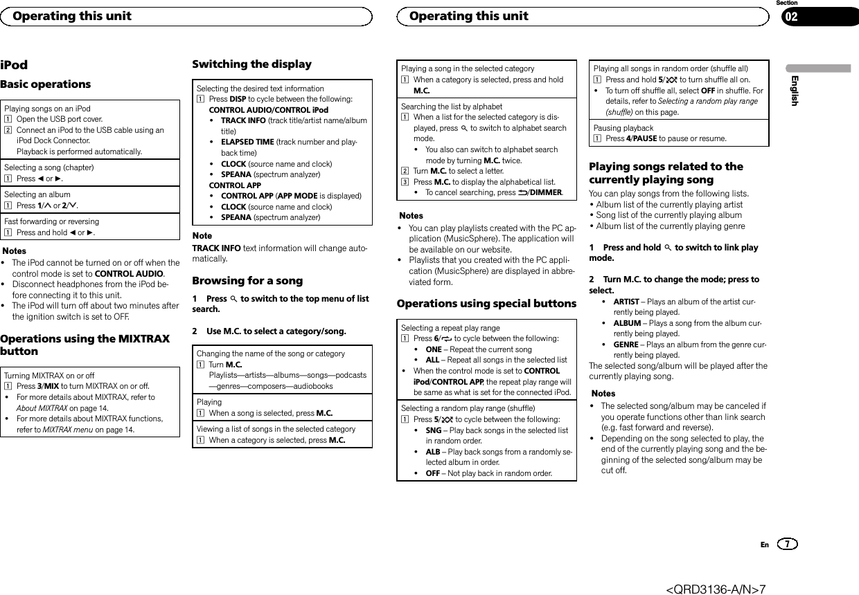 iPodBasic operationsPlaying songs on an iPod1Open the USB port cover.2Connect an iPod to the USB cable using aniPod Dock Connector.Playback is performed automatically.Selecting a song (chapter)1Press cor d.Selecting an album1Press 1/or 2/ .Fast forwarding or reversing1Press and hold cor d.Notes!The iPod cannot be turned on or off when thecontrol mode is set to CONTROL AUDIO.!Disconnect headphones from the iPod be-fore connecting it to this unit.!The iPod will turn off about two minutes afterthe ignition switch is set to OFF.Operations using the MIXTRAXbuttonTurning MIXTRAX on or off1Press 3/MIX to turn MIXTRAX on or off.!For more details about MIXTRAX, refer toAbout MIXTRAX on page 14.!For more details about MIXTRAX functions,refer to MIXTRAX menu on page 14.Switching the displaySelecting the desired text information1Press DISP to cycle between the following:CONTROL AUDIO/CONTROL iPod!TRACK INFO (track title/artist name/albumtitle)!ELAPSED TIME (track number and play-back time)!CLOCK (source name and clock)!SPEANA (spectrum analyzer)CONTROL APP!CONTROL APP (APP MODE is displayed)!CLOCK (source name and clock)!SPEANA (spectrum analyzer)NoteTRACK INFO text information will change auto-matically.Browsing for a song1 Press to switch to the top menu of listsearch.2 Use M.C. to select a category/song.Changing the name of the song or category1Turn M.C.Playlists—artists—albums—songs—podcasts—genres—composers—audiobooksPlaying1When a song is selected, press M.C.Viewing a list of songs in the selected category1When a category is selected, press M.C.Playing a song in the selected category1When a category is selected, press and holdM.C.Searching the list by alphabet1When a list for the selected category is dis-played, press to switch to alphabet searchmode.!You also can switch to alphabet searchmode by turning M.C. twice.2Turn M.C. to select a letter.3Press M.C. to display the alphabetical list.!To cancel searching, press /DIMMER.Notes!You can play playlists created with the PC ap-plication (MusicSphere). The application willbe available on our website.!Playlists that you created with the PC appli-cation (MusicSphere) are displayed in abbre-viated form.Operations using special buttonsSelecting a repeat play range1Press 6/to cycle between the following:!ONE –Repeat the current song!ALL –Repeat all songs in the selected list!When the control mode is set to CONTROLiPod/CONTROL APP, the repeat play range willbe same as what is set for the connected iPod.Selecting a random play range (shuffle)1Press 5/to cycle between the following:!SNG –Play back songs in the selected listin random order.!ALB –Play back songs from a randomly se-lected album in order.!OFF –Not play back in random order.Playing all songs in random order (shuffle all)1Press and hold 5/to turn shuffle all on.!To turn off shuffle all, select OFF in shuffle. Fordetails, refer to Selecting a random play range(shuffle) on this page.Pausing playback1Press 4/PAUSE to pause or resume.Playing songs related to thecurrently playing songYou can play songs from the following lists.•Album list of the currently playing artist•Song list of the currently playing album•Album list of the currently playing genre1 Press and hold to switch to link playmode.2 Turn M.C. to change the mode; press toselect.!ARTIST –Plays an album of the artist cur-rently being played.!ALBUM –Plays a song from the album cur-rently being played.!GENRE –Plays an album from the genre cur-rently being played.The selected song/album will be played after thecurrently playing song.Notes!The selected song/album may be canceled ifyou operate functions other than link search(e.g. fast forward and reverse).!Depending on the song selected to play, theend of the currently playing song and the be-ginning of the selected song/album may becut off.EnglishOperating this unit7SectionOperating this unitEn02&lt;QRD3136-A/N&gt;7