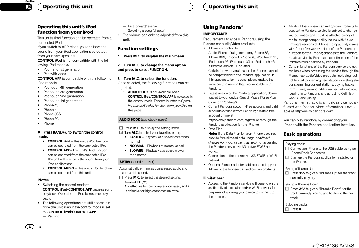 Operating this unit’s iPodfunction from your iPodThis unit&apos;s iPod function can be operated from aconnected iPod.If you switch to APP Mode, you can have thesound from your iPod applications be outputfrom your car&apos;s speakers.CONTROL iPod is not compatible with the fol-lowing iPod models.!iPod nano 1st generation!iPod with videoCONTROL APP is compatible with the followingiPod models.!iPod touch 4th generation!iPod touch 3rd generation!iPod touch 2nd generation!iPod touch 1st generation!iPhone 4S!iPhone 4!iPhone 3GS!iPhone 3G!iPhone%Press BAND/ to switch the controlmode.!CONTROL iPod –This unit’s iPod functioncan be operated from the connected iPod.!CONTROL APP –This unit’s iPod functioncan be operated from the connected iPod.The unit will play back the sound from youriPod applications.!CONTROL AUDIO –This unit’s iPod functioncan be operated from this unit.Notes!Switching the control mode toCONTROL iPod/CONTROL APP pauses songplayback. Operate the iPod to resume play-back.!The following operations are still accessiblefrom the unit even if the control mode is setto CONTROL iPod/CONTROL APP.—Pausing—Fast forward/reverse—Selecting a song (chapter)!The volume can only be adjusted from thisunit.Function settings1 Press M.C. to display the main menu.2 Turn M.C. to change the menu optionand press to select FUNCTION.3 Turn M.C. to select the function.Once selected, the following functions can beadjusted.!AUDIO BOOK is not available whenCONTROL iPod/CONTROL APP is selected inthe control mode. For details, refer to Operat-ing this unit’s iPod function from your iPod onthis page.AUDIO BOOK (audiobook speed)1Press M.C. to display the setting mode.2Turn M.C. to select your favorite setting.!FASTER –Playback at a speed faster thannormal!NORMAL –Playback at normal speed!SLOWER –Playback at a speed slowerthan normalS.RTRV (sound retriever)Automatically enhances compressed audio andrestores rich sound.1Press M.C. to select the desired setting.1—2—OFF (off)1is effective for low compression rates, and 2is effective for high compression rates.Using PandoraâIMPORTANT:Requirements to access Pandora using thePioneer car audio/video products:!iPhone compatibilityApple iPhone (first generation), iPhone 3G,iPhone 3GS, iPhone 4, iPhone 4S, iPod touch 1G,iPod touch 2G, iPod touch 3G or iPod touch 4G(firmware version 3.0 or later)Certain firmware versions for the iPhone may notbe compatible with the Pandora application. Ifthis appears to be the case, please update thefirmware to a version that is compatible withPandora.!Latest version of the Pandora application, down-loaded to your device (Search Apple iTunes AppStore for “Pandora”).!Current Pandora account (Free account and paidaccounts available from Pandora; create a freeaccount online athttp://www.pandora.com/register or through thePandora application for the iPhone).!Data PlanNote: If the Data Plan for your iPhone does notprovide for unlimited data usage, additionalcharges from your carrier may apply for accessingthe Pandora service via 3G and/or EDGE net-works.!Connection to the Internet via 3G, EDGE or Wi-Finetwork.!Optional Pioneer adapter cable connecting youriPhone to the Pioneer car audio/video products.Limitations:!Access to the Pandora service will depend on theavailability of a cellular and/or Wi-Fi network forpurposes of allowing your device to connect tothe Internet.!Ability of the Pioneer car audio/video products toaccess the Pandora service is subject to changewithout notice and could be affected by any ofthe following: compatibility issues with futurefirmware versions of iPhone; compatibility issueswith future firmware versions of the Pandora ap-plication for the iPhone; changes to the Pandoramusic service by Pandora; discontinuation of thePandora music service by Pandora.!Certain functions of the Pandora service are notavailable when accessing the service through thePioneer car audio/video products, including, butnot limited to, creating new stations, deleting sta-tions, emailing current stations, buying tracksfrom iTunes, viewing additional text information,logging in to Pandora, and adjusting Cell Net-work Audio Quality.Pandora internet radio is a music service not af-filiated with Pioneer. More information is avail-able at http://www.pandora.com.You can play Pandora by connecting youriPhone with the Pandora application installed.Basic operationsPlaying tracks1Connect an iPhone to the USB cable using aniPhone Dock Connector.2Start up the Pandora application installed onthe iPhone.Giving a Thumbs Up1Press 1/to give a “Thumbs Up”for the trackcurrently playing.Giving a Thumbs Down1Press 2/to give a “Thumbs Down”for thetrack currently playing and to skip to the nexttrack.Skipping tracks1Press d.Operating this unit8SectionOperating this unitEn02&lt;QRD3136-A/N&gt;8