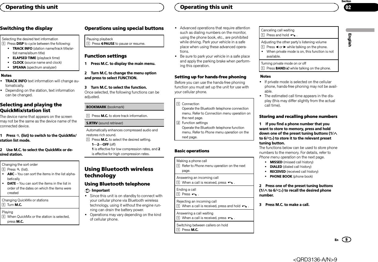 Switching the displaySelecting the desired text information1Press DISP to cycle between the following:!TRACK INFO (station name/track title/ar-tist name/album title)!ELAPSED TIME (playback time)!CLOCK (source name and clock)!SPEANA (spectrum analyzer)Notes!TRACK INFO text information will change au-tomatically.!Depending on the station, text informationcan be changed.Selecting and playing theQuickMix/station listThe device name that appears on the screenmay not be the same as the device name of theconnected device.1 Press (list) to switch to the QuickMix/station list mode.2 Use M.C. to select the QuickMix or de-sired station.Changing the sort order1Press (list).!ABC –You can sort the items in the list alpha-betically!DATE –You can sort the items in the list inorder of the dates on which the items werecreatedChanging QuickMix or stations1Turn M.C.Playing1When QuickMix or the station is selected,press M.C.Operations using special buttonsPausing playback1Press 4/PAUSE to pause or resume.Function settings1 Press M.C. to display the main menu.2 Turn M.C. to change the menu optionand press to select FUNCTION.3 Turn M.C. to select the function.Once selected, the following functions can beadjusted.BOOKMARK (bookmark)1Press M.C. to store track information.S.RTRV (sound retriever)Automatically enhances compressed audio andrestores rich sound.1Press M.C. to select the desired setting.1—2—OFF (off)1is effective for low compression rates, and 2is effective for high compression rates.Using Bluetooth wirelesstechnologyUsing Bluetooth telephoneImportant!Since this unit is on standby to connect withyour cellular phone via Bluetooth wirelesstechnology, using it without the engine run-ning can drain the battery power.!Operations may vary depending on the kindof cellular phone.!Advanced operations that require attentionsuch as dialing numbers on the monitor,using the phone book, etc., are prohibitedwhile driving. Park your vehicle in a safeplace when using these advanced opera-tions.!Be sure to park your vehicle in a safe placeand apply the parking brake when perform-ing this operation.Setting up for hands-free phoningBefore you can use the hands-free phoningfunction you must set up the unit for use withyour cellular phone.1ConnectionOperate the Bluetooth telephone connectionmenu. Refer to Connection menu operation onthe next page.2Function settingsOperate the Bluetooth telephone functionmenu. Refer to Phone menu operation on thenext page.Basic operationsMaking a phone call1Refer to Phone menu operation on the nextpage.Answering an incoming call1When a call is received, press .Ending a call1Press .Rejecting an incoming call1When a call is received, press and hold .Answering a call waiting1When a call is received, press .Switching between callers on hold1Press M.C.Canceling call waiting1Press and hold .Adjusting the other party’s listening volume1Press cor dwhile talking on the phone.!When private mode is on, this function is notavailable.Turning private mode on or off1Press BAND/while talking on the phone.Notes!If private mode is selected on the cellularphone, hands-free phoning may not be avail-able.!The estimated call time appears in the dis-play (this may differ slightly from the actualcall time).Storing and recalling phone numbers1 If you find a phone number that youwant to store to memory, press and holddown one of the preset tuning buttons (1/to 6/ ) to store it to the relevant presettuning button.The functions below can be used to store phonenumbers to the memory. For details, refer toPhone menu operation on the next page.!MISSED (missed call history)!DIALED (dialed call history)!RECEIVED (received call history)!PHONE BOOK (phone book)2 Press one of the preset tuning buttons(1/ to 6/ ) to recall the desired phonenumber.3 Press M.C. to make a call.EnglishOperating this unit9SectionOperating this unitEn02&lt;QRD3136-A/N&gt;9