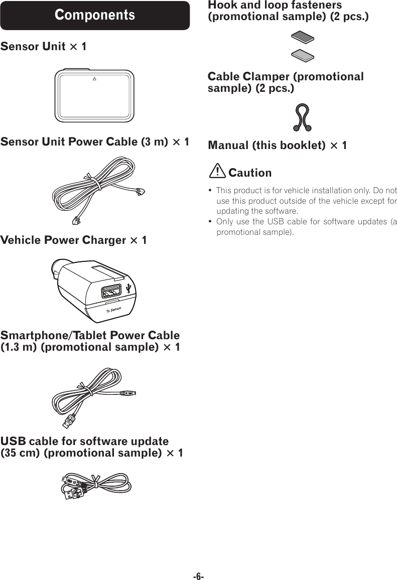 -6-ComponentsSensor Unit × 1Sensor Unit Power Cable (3 m) × 1Vehicle Power Charger × 1Smartphone/Tablet Power Cable (1.3 m) (promotional sample) × 1USB cable for software update (35 cm) (promotional sample) × 1Hook and loop fasteners (promotional sample) (2 pcs.)Cable Clamper (promotional sample) (2 pcs.)Manual (this booklet) × 1Caution•  This product is for vehicle installation only. Do not use this product outside of the vehicle except for updating the software.• Only use the USB cable for software updates (a promotional sample).