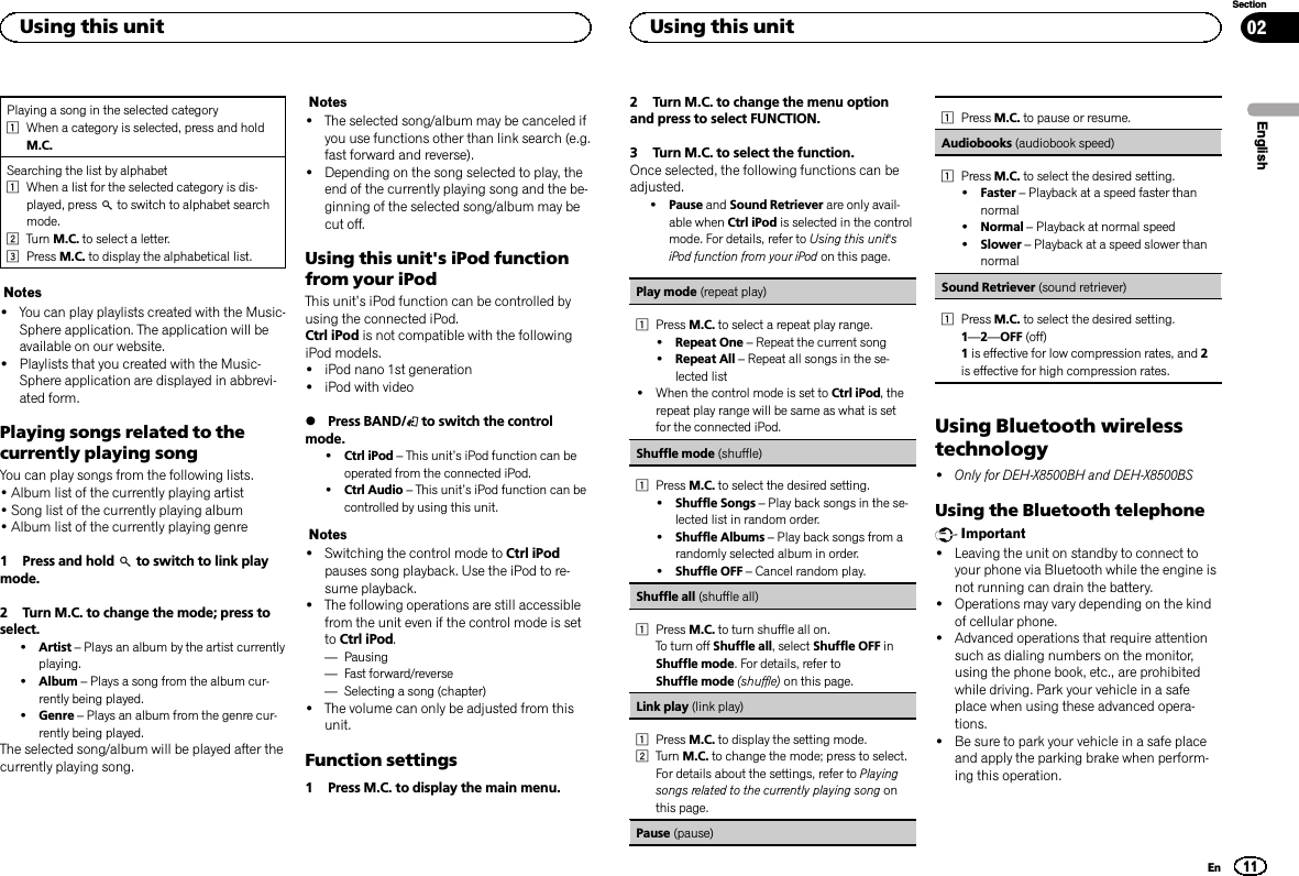Playing a song in the selected category1When a category is selected, press and holdM.C.Searching the list by alphabet1When a list for the selected category is dis-played, press to switch to alphabet searchmode.2Turn M.C. to select a letter.3Press M.C. to display the alphabetical list.Notes!You can play playlists created with the Music-Sphere application. The application will beavailable on our website.!Playlists that you created with the Music-Sphere application are displayed in abbrevi-ated form.Playing songs related to thecurrently playing songYou can play songs from the following lists.•Album list of the currently playing artist•Song list of the currently playing album•Album list of the currently playing genre1 Press and hold to switch to link playmode.2 Turn M.C. to change the mode; press toselect.!Artist –Plays an album by the artist currentlyplaying.!Album –Plays a song from the album cur-rently being played.!Genre –Plays an album from the genre cur-rently being played.The selected song/album will be played after thecurrently playing song.Notes!The selected song/album may be canceled ifyou use functions other than link search (e.g.fast forward and reverse).!Depending on the song selected to play, theend of the currently playing song and the be-ginning of the selected song/album may becut off.Using this unit&apos;s iPod functionfrom your iPodThis unit’s iPod function can be controlled byusing the connected iPod.Ctrl iPod is not compatible with the followingiPod models.!iPod nano 1st generation!iPod with video%Press BAND/ to switch the controlmode.!Ctrl iPod –This unit’s iPod function can beoperated from the connected iPod.!Ctrl Audio –This unit’s iPod function can becontrolled by using this unit.Notes!Switching the control mode to Ctrl iPodpauses song playback. Use the iPod to re-sume playback.!The following operations are still accessiblefrom the unit even if the control mode is setto Ctrl iPod.—Pausing—Fast forward/reverse—Selecting a song (chapter)!The volume can only be adjusted from thisunit.Function settings1 Press M.C. to display the main menu.2 Turn M.C. to change the menu optionand press to select FUNCTION.3 Turn M.C. to select the function.Once selected, the following functions can beadjusted.!Pause and Sound Retriever are only avail-able when Ctrl iPod is selected in the controlmode. For details, refer to Using this unit&apos;siPod function from your iPod on this page.Play mode (repeat play)1Press M.C. to select a repeat play range.!Repeat One –Repeat the current song!Repeat All –Repeat all songs in the se-lected list!When the control mode is set to Ctrl iPod, therepeat play range will be same as what is setfor the connected iPod.Shuffle mode (shuffle)1Press M.C. to select the desired setting.!Shuffle Songs –Play back songs in the se-lected list in random order.!Shuffle Albums –Play back songs from arandomly selected album in order.!Shuffle OFF –Cancel random play.Shuffle all (shuffle all)1Press M.C. to turn shuffle all on.To turn off Shuffle all, select Shuffle OFF inShuffle mode. For details, refer toShuffle mode (shuffle) on this page.Link play (link play)1Press M.C. to display the setting mode.2Turn M.C. to change the mode; press to select.For details about the settings, refer to Playingsongs related to the currently playing song onthis page.Pause (pause)1Press M.C. to pause or resume.Audiobooks (audiobook speed)1Press M.C. to select the desired setting.!Faster –Playback at a speed faster thannormal!Normal –Playback at normal speed!Slower –Playback at a speed slower thannormalSound Retriever (sound retriever)1Press M.C. to select the desired setting.1—2—OFF (off)1is effective for low compression rates, and 2is effective for high compression rates.Using Bluetooth wirelesstechnology!Only for DEH-X8500BH and DEH-X8500BSUsing the Bluetooth telephoneImportant!Leaving the unit on standby to connect toyour phone via Bluetooth while the engine isnot running can drain the battery.!Operations may vary depending on the kindof cellular phone.!Advanced operations that require attentionsuch as dialing numbers on the monitor,using the phone book, etc., are prohibitedwhile driving. Park your vehicle in a safeplace when using these advanced opera-tions.!Be sure to park your vehicle in a safe placeand apply the parking brake when perform-ing this operation.EnglishUsing this unit11SectionUsing this unitEn02