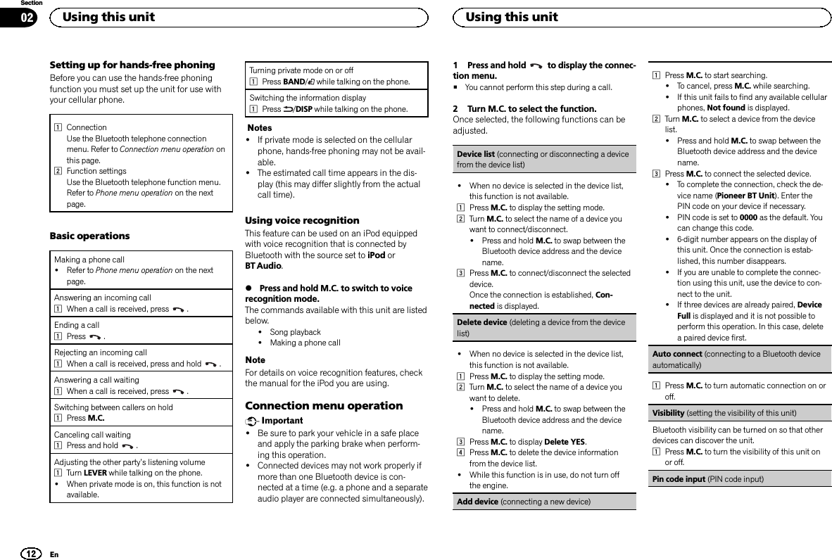 Setting up for hands-free phoningBefore you can use the hands-free phoningfunction you must set up the unit for use withyour cellular phone.1ConnectionUse the Bluetooth telephone connectionmenu. Refer to Connection menu operation onthis page.2Function settingsUse the Bluetooth telephone function menu.Refer to Phone menu operation on the nextpage.Basic operationsMaking a phone call!Refer to Phone menu operation on the nextpage.Answering an incoming call1When a call is received, press .Ending a call1Press .Rejecting an incoming call1When a call is received, press and hold .Answering a call waiting1When a call is received, press .Switching between callers on hold1Press M.C.Canceling call waiting1Press and hold .Adjusting the other party’s listening volume1Turn LEVER while talking on the phone.!When private mode is on, this function is notavailable.Turning private mode on or off1Press BAND/while talking on the phone.Switching the information display1Press /DISP while talking on the phone.Notes!If private mode is selected on the cellularphone, hands-free phoning may not be avail-able.!The estimated call time appears in the dis-play (this may differ slightly from the actualcall time).Using voice recognitionThis feature can be used on an iPod equippedwith voice recognition that is connected byBluetooth with the source set to iPod orBT Audio.%Press and hold M.C. to switch to voicerecognition mode.The commands available with this unit are listedbelow.!Song playback!Making a phone callNoteFor details on voice recognition features, checkthe manual for the iPod you are using.Connection menu operationImportant!Be sure to park your vehicle in a safe placeand apply the parking brake when perform-ing this operation.!Connected devices may not work properly ifmore than one Bluetooth device is con-nected at a time (e.g. a phone and a separateaudio player are connected simultaneously).1 Press and hold to display the connec-tion menu.#You cannot perform this step during a call.2 Turn M.C. to select the function.Once selected, the following functions can beadjusted.Device list (connecting or disconnecting a devicefrom the device list)!When no device is selected in the device list,this function is not available.1Press M.C. to display the setting mode.2Turn M.C. to select the name of a device youwant to connect/disconnect.!Press and hold M.C. to swap between theBluetooth device address and the devicename.3Press M.C. to connect/disconnect the selecteddevice.Once the connection is established, Con-nected is displayed.Delete device (deleting a device from the devicelist)!When no device is selected in the device list,this function is not available.1Press M.C. to display the setting mode.2Turn M.C. to select the name of a device youwant to delete.!Press and hold M.C. to swap between theBluetooth device address and the devicename.3Press M.C. to display Delete YES.4Press M.C. to delete the device informationfrom the device list.!While this function is in use, do not turn offthe engine.Add device (connecting a new device)1Press M.C. to start searching.!To cancel, press M.C. while searching.!If this unit fails to find any available cellularphones, Not found is displayed.2Turn M.C. to select a device from the devicelist.!Press and hold M.C. to swap between theBluetooth device address and the devicename.3Press M.C. to connect the selected device.!To complete the connection, check the de-vice name (Pioneer BT Unit). Enter thePIN code on your device if necessary.!PIN code is set to 0000 as the default. Youcan change this code.!6-digit number appears on the display ofthis unit. Once the connection is estab-lished, this number disappears.!If you are unable to complete the connec-tion using this unit, use the device to con-nect to the unit.!If three devices are already paired, DeviceFull is displayed and it is not possible toperform this operation. In this case, deletea paired device first.Auto connect (connecting to a Bluetooth deviceautomatically)1Press M.C. to turn automatic connection on oroff.Visibility (setting the visibility of this unit)Bluetooth visibility can be turned on so that otherdevices can discover the unit.1Press M.C. to turn the visibility of this unit onor off.Pin code input (PIN code input)Using this unit12SectionUsing this unitEn02
