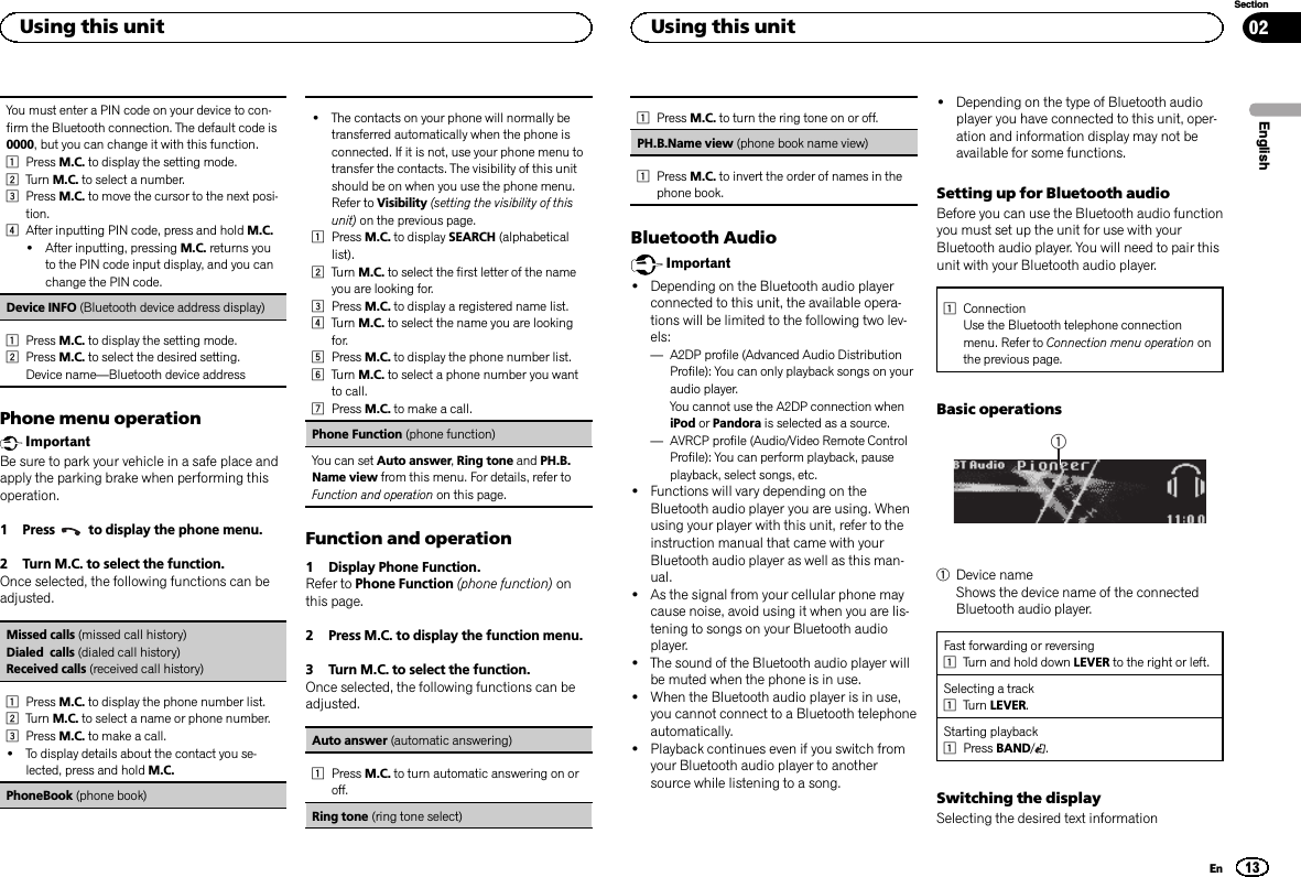 You must enter a PIN code on your device to con-firm the Bluetooth connection. The default code is0000, but you can change it with this function.1Press M.C. to display the setting mode.2Turn M.C. to select a number.3Press M.C. to move the cursor to the next posi-tion.4After inputting PIN code, press and hold M.C.!After inputting, pressing M.C. returns youto the PIN code input display, and you canchange the PIN code.Device INFO (Bluetooth device address display)1Press M.C. to display the setting mode.2Press M.C. to select the desired setting.Device name—Bluetooth device addressPhone menu operationImportantBe sure to park your vehicle in a safe place andapply the parking brake when performing thisoperation.1 Press to display the phone menu.2 Turn M.C. to select the function.Once selected, the following functions can beadjusted.Missed calls (missed call history)Dialed calls (dialed call history)Received calls (received call history)1Press M.C. to display the phone number list.2Turn M.C. to select a name or phone number.3Press M.C. to make a call.!To display details about the contact you se-lected, press and hold M.C.PhoneBook (phone book)!The contacts on your phone will normally betransferred automatically when the phone isconnected. If it is not, use your phone menu totransfer the contacts. The visibility of this unitshould be on when you use the phone menu.Refer to Visibility (setting the visibility of thisunit) on the previous page.1Press M.C. to display SEARCH (alphabeticallist).2Turn M.C. to select the first letter of the nameyou are looking for.3Press M.C. to display a registered name list.4Turn M.C. to select the name you are lookingfor.5Press M.C. to display the phone number list.6Turn M.C. to select a phone number you wantto call.7Press M.C. to make a call.Phone Function (phone function)You can set Auto answer,Ring tone and PH.B.Name view from this menu. For details, refer toFunction and operation on this page.Function and operation1 Display Phone Function.Refer to Phone Function (phone function) onthis page.2 Press M.C. to display the function menu.3 Turn M.C. to select the function.Once selected, the following functions can beadjusted.Auto answer (automatic answering)1Press M.C. to turn automatic answering on oroff.Ring tone (ring tone select)1Press M.C. to turn the ring tone on or off.PH.B.Name view (phone book name view)1Press M.C. to invert the order of names in thephone book.Bluetooth AudioImportant!Depending on the Bluetooth audio playerconnected to this unit, the available opera-tions will be limited to the following two lev-els:—A2DP profile (Advanced Audio DistributionProfile): You can only playback songs on youraudio player.You cannot use the A2DP connection wheniPod or Pandora is selected as a source.—AVRCP profile (Audio/Video Remote ControlProfile): You can perform playback, pauseplayback, select songs, etc.!Functions will vary depending on theBluetooth audio player you are using. Whenusing your player with this unit, refer to theinstruction manual that came with yourBluetooth audio player as well as this man-ual.!As the signal from your cellular phone maycause noise, avoid using it when you are lis-tening to songs on your Bluetooth audioplayer.!The sound of the Bluetooth audio player willbe muted when the phone is in use.!When the Bluetooth audio player is in use,you cannot connect to a Bluetooth telephoneautomatically.!Playback continues even if you switch fromyour Bluetooth audio player to anothersource while listening to a song.!Depending on the type of Bluetooth audioplayer you have connected to this unit, oper-ation and information display may not beavailable for some functions.Setting up for Bluetooth audioBefore you can use the Bluetooth audio functionyou must set up the unit for use with yourBluetooth audio player. You will need to pair thisunit with your Bluetooth audio player.1ConnectionUse the Bluetooth telephone connectionmenu. Refer to Connection menu operation onthe previous page.Basic operations11Device nameShows the device name of the connectedBluetooth audio player.Fast forwarding or reversing1Turn and hold down LEVER to the right or left.Selecting a track1Turn LEVER.Starting playback1Press BAND/.Switching the displaySelecting the desired text informationEnglishUsing this unit13SectionUsing this unitEn02