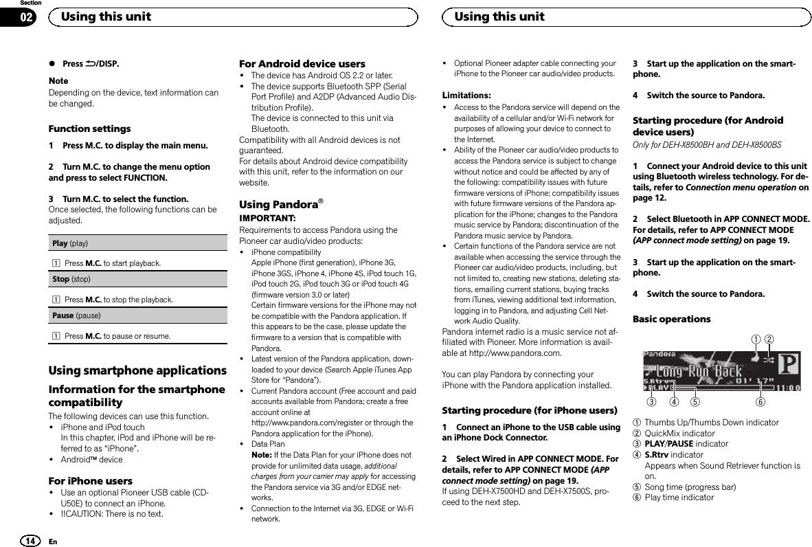 %Press /DISP.NoteDepending on the device, text information canbe changed.Function settings1 Press M.C. to display the main menu.2 Turn M.C. to change the menu optionand press to select FUNCTION.3 Turn M.C. to select the function.Once selected, the following functions can beadjusted.Play (play)1Press M.C. to start playback.Stop (stop)1Press M.C. to stop the playback.Pause (pause)1Press M.C. to pause or resume.Using smartphone applicationsInformation for the smartphonecompatibilityThe following devices can use this function.!iPhone and iPod touchIn this chapter, iPod and iPhone will be re-ferred to as “iPhone”.!AndroidädeviceFor iPhone users!Use an optional Pioneer USB cable (CD-U50E) to connect an iPhone.!!!CAUTION: There is no text.For Android device users!The device has Android OS 2.2 or later.!The device supports Bluetooth SPP (SerialPort Profile) and A2DP (Advanced Audio Dis-tribution Profile).The device is connected to this unit viaBluetooth.Compatibility with all Android devices is notguaranteed.For details about Android device compatibilitywith this unit, refer to the information on ourwebsite.Using PandoraâIMPORTANT:Requirements to access Pandora using thePioneer car audio/video products:!iPhone compatibilityApple iPhone (first generation), iPhone 3G,iPhone 3GS, iPhone 4, iPhone 4S, iPod touch 1G,iPod touch 2G, iPod touch 3G or iPod touch 4G(firmware version 3.0 or later)Certain firmware versions for the iPhone may notbe compatible with the Pandora application. Ifthis appears to be the case, please update thefirmware to a version that is compatible withPandora.!Latest version of the Pandora application, down-loaded to your device (Search Apple iTunes AppStore for “Pandora”).!Current Pandora account (Free account and paidaccounts available from Pandora; create a freeaccount online athttp://www.pandora.com/register or through thePandora application for the iPhone).!Data PlanNote: If the Data Plan for your iPhone does notprovide for unlimited data usage, additionalcharges from your carrier may apply for accessingthe Pandora service via 3G and/or EDGE net-works.!Connection to the Internet via 3G, EDGE or Wi-Finetwork.!Optional Pioneer adapter cable connecting youriPhone to the Pioneer car audio/video products.Limitations:!Access to the Pandora service will depend on theavailability of a cellular and/or Wi-Fi network forpurposes of allowing your device to connect tothe Internet.!Ability of the Pioneer car audio/video products toaccess the Pandora service is subject to changewithout notice and could be affected by any ofthe following: compatibility issues with futurefirmware versions of iPhone; compatibility issueswith future firmware versions of the Pandora ap-plication for the iPhone; changes to the Pandoramusic service by Pandora; discontinuation of thePandora music service by Pandora.!Certain functions of the Pandora service are notavailable when accessing the service through thePioneer car audio/video products, including, butnot limited to, creating new stations, deleting sta-tions, emailing current stations, buying tracksfrom iTunes, viewing additional text information,logging in to Pandora, and adjusting Cell Net-work Audio Quality.Pandora internet radio is a music service not af-filiated with Pioneer. More information is avail-able at http://www.pandora.com.You can play Pandora by connecting youriPhone with the Pandora application installed.Starting procedure (for iPhone users)1 Connect an iPhone to the USB cable usingan iPhone Dock Connector.2 Select Wired in APP CONNECT MODE. Fordetails, refer to APP CONNECT MODE (APPconnect mode setting) on page 19.If using DEH-X7500HD and DEH-X7500S, pro-ceed to the next step.3 Start up the application on the smart-phone.4 Switch the source to Pandora.Starting procedure (for Androiddevice users)Only for DEH-X8500BH and DEH-X8500BS1 Connect your Android device to this unitusing Bluetooth wireless technology. For de-tails, refer to Connection menu operation onpage 12.2 Select Bluetooth in APP CONNECT MODE.For details, refer to APP CONNECT MODE(APP connect mode setting) on page 19.3 Start up the application on the smart-phone.4 Switch the source to Pandora.Basic operations64 531 21Thumbs Up/Thumbs Down indicator2QuickMix indicator3PLAY/PAUSE indicator4S.Rtrv indicatorAppears when Sound Retriever function ison.5Song time (progress bar)6Play time indicatorUsing this unit14SectionUsing this unitEn02