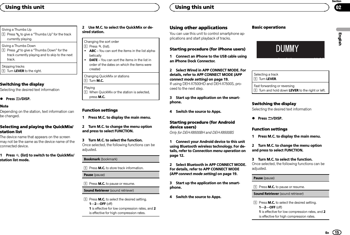 Giving a Thumbs Up1Press to give a “Thumbs Up”for the trackcurrently playing.Giving a Thumbs Down1Press to give a “Thumbs Down”for thetrack currently playing and to skip to the nexttrack.Skipping tracks1Turn LEVER to the right.Switching the displaySelecting the desired text information%Press /DISP.NoteDepending on the station, text information canbe changed.Selecting and playing the QuickMix/station listThe device name that appears on the screenmay not be the same as the device name of theconnected device.1 Press (list) to switch to the QuickMix/station list mode.2 Use M.C. to select the QuickMix or de-sired station.Changing the sort order1Press (list).!ABC –You can sort the items in the list alpha-betically!DATE –You can sort the items in the list inorder of the dates on which the items werecreatedChanging QuickMix or stations1Turn M.C.Playing1When QuickMix or the station is selected,press M.C.Function settings1 Press M.C. to display the main menu.2 Turn M.C. to change the menu optionand press to select FUNCTION.3 Turn M.C. to select the function.Once selected, the following functions can beadjusted.Bookmark (bookmark)1Press M.C. to store track information.Pause (pause)1Press M.C. to pause or resume.Sound Retriever (sound retriever)1Press M.C. to select the desired setting.1—2—OFF (off)1is effective for low compression rates, and 2is effective for high compression rates.Using other applicationsYou can use this unit to control smartphone ap-plications and start playback of tracks.Starting procedure (for iPhone users)1 Connect an iPhone to the USB cable usingan iPhone Dock Connector.2 Select Wired in APP CONNECT MODE. Fordetails, refer to APP CONNECT MODE (APPconnect mode setting) on page 19.If using DEH-X7500HD and DEH-X7500S, pro-ceed to the next step.3 Start up the application on the smart-phone.4 Switch the source to Apps.Starting procedure (for Androiddevice users)Only for DEH-X8500BH and DEH-X8500BS1 Connect your Android device to this unitusing Bluetooth wireless technology. For de-tails, refer to Connection menu operation onpage 12.2 Select Bluetooth in APP CONNECT MODE.For details, refer to APP CONNECT MODE(APP connect mode setting) on page 19.3 Start up the application on the smart-phone.4 Switch the source to Apps.Basic operations&apos;800&lt;Selecting a track1Turn LEVER.Fast forwarding or reversing1Turn and hold down LEVER to the right or left.Switching the displaySelecting the desired text information%Press /DISP.Function settings1 Press M.C. to display the main menu.2 Turn M.C. to change the menu optionand press to select FUNCTION.3 Turn M.C. to select the function.Once selected, the following functions can beadjusted.Pause (pause)1Press M.C. to pause or resume.Sound Retriever (sound retriever)1Press M.C. to select the desired setting.1—2—OFF (off)1is effective for low compression rates, and 2is effective for high compression rates.EnglishUsing this unit15SectionUsing this unitEn02