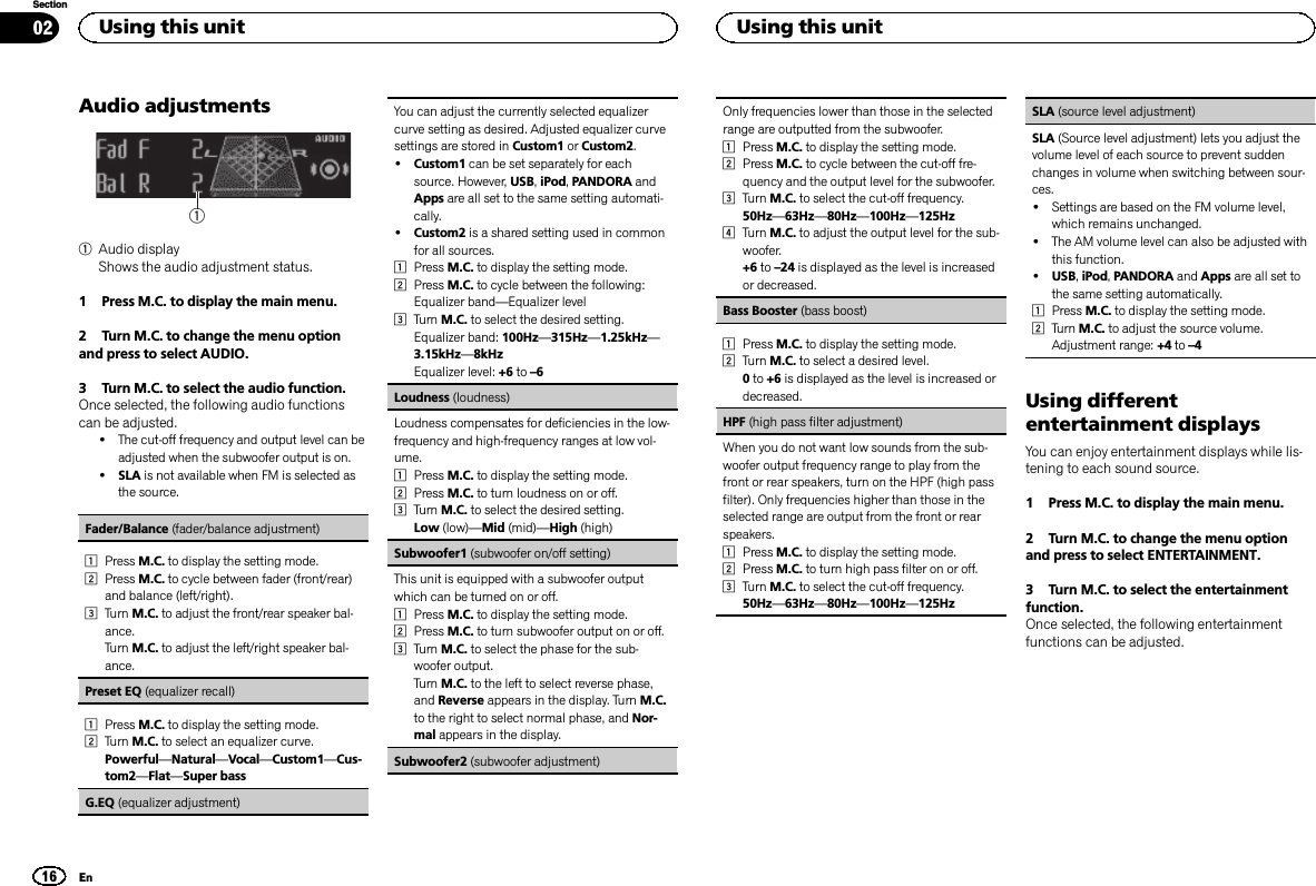 Audio adjustments11Audio displayShows the audio adjustment status.1 Press M.C. to display the main menu.2 Turn M.C. to change the menu optionand press to select AUDIO.3 Turn M.C. to select the audio function.Once selected, the following audio functionscan be adjusted.!The cut-off frequency and output level can beadjusted when the subwoofer output is on.!SLA is not available when FM is selected asthe source.Fader/Balance (fader/balance adjustment)1Press M.C. to display the setting mode.2Press M.C. to cycle between fader (front/rear)and balance (left/right).3Turn M.C. to adjust the front/rear speaker bal-ance.Turn M.C. to adjust the left/right speaker bal-ance.Preset EQ (equalizer recall)1Press M.C. to display the setting mode.2Turn M.C. to select an equalizer curve.Powerful—Natural—Vocal—Custom1—Cus-tom2—Flat—Super bassG.EQ (equalizer adjustment)You can adjust the currently selected equalizercurve setting as desired. Adjusted equalizer curvesettings are stored in Custom1 or Custom2.!Custom1 can be set separately for eachsource. However, USB,iPod,PANDORA andApps are all set to the same setting automati-cally.!Custom2 is a shared setting used in commonfor all sources.1Press M.C. to display the setting mode.2Press M.C. to cycle between the following:Equalizer band—Equalizer level3Turn M.C. to select the desired setting.Equalizer band: 100Hz—315Hz—1.25kHz—3.15kHz—8kHzEqualizer level: +6 to –6Loudness (loudness)Loudness compensates for deficiencies in the low-frequency and high-frequency ranges at low vol-ume.1Press M.C. to display the setting mode.2Press M.C. to turn loudness on or off.3Turn M.C. to select the desired setting.Low (low)—Mid (mid)—High (high)Subwoofer1 (subwoofer on/off setting)This unit is equipped with a subwoofer outputwhich can be turned on or off.1Press M.C. to display the setting mode.2Press M.C. to turn subwoofer output on or off.3Turn M.C. to select the phase for the sub-woofer output.Turn M.C. to the left to select reverse phase,and Reverse appears in the display. Turn M.C.to the right to select normal phase, and Nor-mal appears in the display.Subwoofer2 (subwoofer adjustment)Only frequencies lower than those in the selectedrange are outputted from the subwoofer.1Press M.C. to display the setting mode.2Press M.C. to cycle between the cut-off fre-quency and the output level for the subwoofer.3Turn M.C. to select the cut-off frequency.50Hz—63Hz—80Hz—100Hz—125Hz4Turn M.C. to adjust the output level for the sub-woofer.+6 to –24 is displayed as the level is increasedor decreased.Bass Booster (bass boost)1Press M.C. to display the setting mode.2Turn M.C. to select a desired level.0to +6 is displayed as the level is increased ordecreased.HPF (high pass filter adjustment)When you do not want low sounds from the sub-woofer output frequency range to play from thefront or rear speakers, turn on the HPF (high passfilter). Only frequencies higher than those in theselected range are output from the front or rearspeakers.1Press M.C. to display the setting mode.2Press M.C. to turn high pass filter on or off.3Turn M.C. to select the cut-off frequency.50Hz—63Hz—80Hz—100Hz—125HzSLA (source level adjustment)SLA (Source level adjustment) lets you adjust thevolume level of each source to prevent suddenchanges in volume when switching between sour-ces.!Settings are based on the FM volume level,which remains unchanged.!The AM volume level can also be adjusted withthis function.!USB,iPod,PANDORA and Apps are all set tothe same setting automatically.1Press M.C. to display the setting mode.2Turn M.C. to adjust the source volume.Adjustment range: +4 to –4Using differententertainment displaysYou can enjoy entertainment displays while lis-tening to each sound source.1 Press M.C. to display the main menu.2 Turn M.C. to change the menu optionand press to select ENTERTAINMENT.3 Turn M.C. to select the entertainmentfunction.Once selected, the following entertainmentfunctions can be adjusted.Using this unit16SectionUsing this unitEn02
