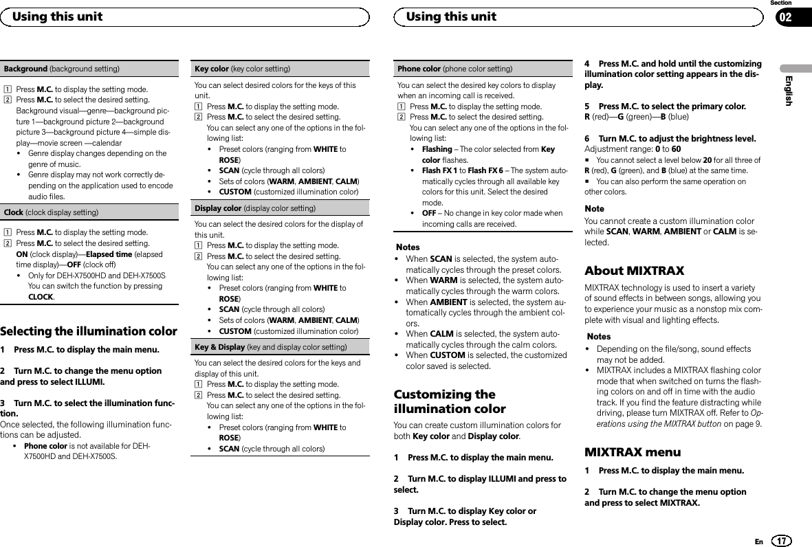 Background (background setting)1Press M.C. to display the setting mode.2Press M.C. to select the desired setting.Background visual—genre—background pic-ture 1—background picture 2—backgroundpicture 3—background picture 4—simple dis-play—movie screen —calendar!Genre display changes depending on thegenre of music.!Genre display may not work correctly de-pending on the application used to encodeaudio files.Clock (clock display setting)1Press M.C. to display the setting mode.2Press M.C. to select the desired setting.ON (clock display)—Elapsed time (elapsedtime display)—OFF (clock off)!Only for DEH-X7500HD and DEH-X7500SYou can switch the function by pressingCLOCK.Selecting the illumination color1 Press M.C. to display the main menu.2 Turn M.C. to change the menu optionand press to select ILLUMI.3 Turn M.C. to select the illumination func-tion.Once selected, the following illumination func-tions can be adjusted.!Phone color is not available for DEH-X7500HD and DEH-X7500S.Key color (key color setting)You can select desired colors for the keys of thisunit.1Press M.C. to display the setting mode.2Press M.C. to select the desired setting.You can select any one of the options in the fol-lowing list:!Preset colors (ranging from WHITE toROSE)!SCAN (cycle through all colors)!Sets of colors (WARM,AMBIENT,CALM)!CUSTOM (customized illumination color)Display color (display color setting)You can select the desired colors for the display ofthis unit.1Press M.C. to display the setting mode.2Press M.C. to select the desired setting.You can select any one of the options in the fol-lowing list:!Preset colors (ranging from WHITE toROSE)!SCAN (cycle through all colors)!Sets of colors (WARM,AMBIENT,CALM)!CUSTOM (customized illumination color)Key &amp; Display (key and display color setting)You can select the desired colors for the keys anddisplay of this unit.1Press M.C. to display the setting mode.2Press M.C. to select the desired setting.You can select any one of the options in the fol-lowing list:!Preset colors (ranging from WHITE toROSE)!SCAN (cycle through all colors)Phone color (phone color setting)You can select the desired key colors to displaywhen an incoming call is received.1Press M.C. to display the setting mode.2Press M.C. to select the desired setting.You can select any one of the options in the fol-lowing list:!Flashing –The color selected from Keycolor flashes.!Flash FX 1 to Flash FX 6 –The system auto-matically cycles through all available keycolors for this unit. Select the desiredmode.!OFF –No change in key color made whenincoming calls are received.Notes!When SCAN is selected, the system auto-matically cycles through the preset colors.!When WARM is selected, the system auto-matically cycles through the warm colors.!When AMBIENT is selected, the system au-tomatically cycles through the ambient col-ors.!When CALM is selected, the system auto-matically cycles through the calm colors.!When CUSTOM is selected, the customizedcolor saved is selected.Customizing theillumination colorYou can create custom illumination colors forboth Key color and Display color.1 Press M.C. to display the main menu.2 Turn M.C. to display ILLUMI and press toselect.3 Turn M.C. to display Key color orDisplay color. Press to select.4 Press M.C. and hold until the customizingillumination color setting appears in the dis-play.5 Press M.C. to select the primary color.R(red)—G(green)—B(blue)6 Turn M.C. to adjust the brightness level.Adjustment range: 0to 60#You cannot select a level below 20 for all three ofR(red), G(green), and B(blue) at the same time.#You can also perform the same operation onother colors.NoteYou cannot create a custom illumination colorwhile SCAN,WARM,AMBIENT or CALM is se-lected.About MIXTRAXMIXTRAX technology is used to insert a varietyof sound effects in between songs, allowing youto experience your music as a nonstop mix com-plete with visual and lighting effects.Notes!Depending on the file/song, sound effectsmay not be added.!MIXTRAX includes a MIXTRAX flashing colormode that when switched on turns the flash-ing colors on and off in time with the audiotrack. If you find the feature distracting whiledriving, please turn MIXTRAX off. Refer to Op-erations using the MIXTRAX button on page 9.MIXTRAX menu1 Press M.C. to display the main menu.2 Turn M.C. to change the menu optionand press to select MIXTRAX.EnglishUsing this unit17SectionUsing this unitEn02