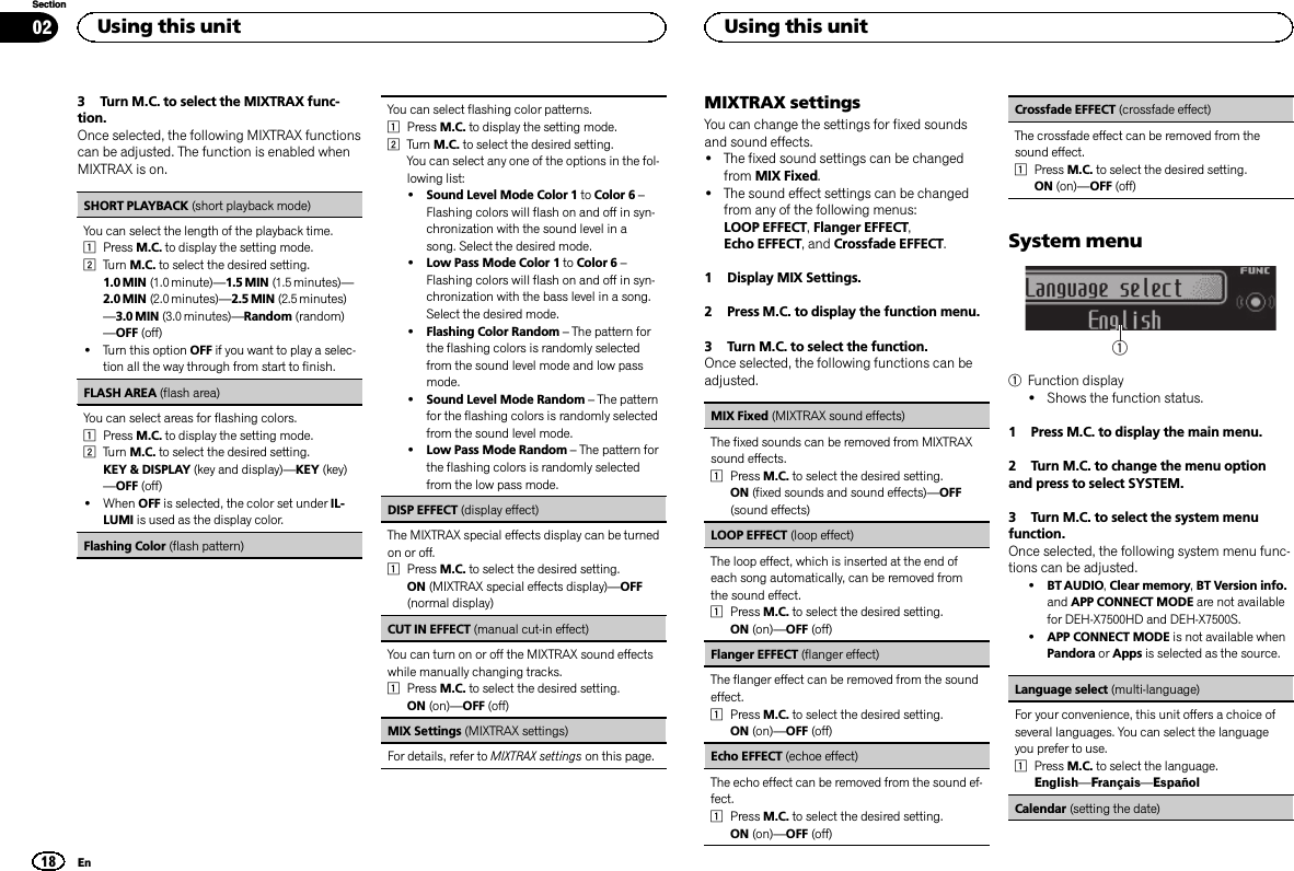 3 Turn M.C. to select the MIXTRAX func-tion.Once selected, the following MIXTRAX functionscan be adjusted. The function is enabled whenMIXTRAX is on.SHORT PLAYBACK (short playback mode)You can select the length of the playback time.1Press M.C. to display the setting mode.2Turn M.C. to select the desired setting.1.0 MIN (1.0 minute)—1.5 MIN (1.5 minutes)—2.0 MIN (2.0 minutes)—2.5 MIN (2.5 minutes)—3.0 MIN (3.0 minutes)—Random (random)—OFF (off)!Turn this option OFF if you want to play a selec-tion all the way through from start to finish.FLASH AREA (flash area)You can select areas for flashing colors.1Press M.C. to display the setting mode.2Turn M.C. to select the desired setting.KEY &amp; DISPLAY (key and display)—KEY (key)—OFF (off)!When OFF is selected, the color set under IL-LUMI is used as the display color.Flashing Color (flash pattern)You can select flashing color patterns.1Press M.C. to display the setting mode.2Turn M.C. to select the desired setting.You can select any one of the options in the fol-lowing list:!Sound Level Mode Color 1 to Color 6 –Flashing colors will flash on and off in syn-chronization with the sound level in asong. Select the desired mode.!Low Pass Mode Color 1 to Color 6 –Flashing colors will flash on and off in syn-chronization with the bass level in a song.Select the desired mode.!Flashing Color Random –The pattern forthe flashing colors is randomly selectedfrom the sound level mode and low passmode.!Sound Level Mode Random –The patternfor the flashing colors is randomly selectedfrom the sound level mode.!Low Pass Mode Random –The pattern forthe flashing colors is randomly selectedfrom the low pass mode.DISP EFFECT (display effect)The MIXTRAX special effects display can be turnedon or off.1Press M.C. to select the desired setting.ON (MIXTRAX special effects display)—OFF(normal display)CUT IN EFFECT (manual cut-in effect)You can turn on or off the MIXTRAX sound effectswhile manually changing tracks.1Press M.C. to select the desired setting.ON (on)—OFF (off)MIX Settings (MIXTRAX settings)For details, refer to MIXTRAX settings on this page.MIXTRAX settingsYou can change the settings for fixed soundsand sound effects.!The fixed sound settings can be changedfrom MIX Fixed.!The sound effect settings can be changedfrom any of the following menus:LOOP EFFECT,Flanger EFFECT,Echo EFFECT, and Crossfade EFFECT.1 Display MIX Settings.2 Press M.C. to display the function menu.3 Turn M.C. to select the function.Once selected, the following functions can beadjusted.MIX Fixed (MIXTRAX sound effects)The fixed sounds can be removed from MIXTRAXsound effects.1Press M.C. to select the desired setting.ON (fixed sounds and sound effects)—OFF(sound effects)LOOP EFFECT (loop effect)The loop effect, which is inserted at the end ofeach song automatically, can be removed fromthe sound effect.1Press M.C. to select the desired setting.ON (on)—OFF (off)Flanger EFFECT (flanger effect)The flanger effect can be removed from the soundeffect.1Press M.C. to select the desired setting.ON (on)—OFF (off)Echo EFFECT (echoe effect)The echo effect can be removed from the sound ef-fect.1Press M.C. to select the desired setting.ON (on)—OFF (off)Crossfade EFFECT (crossfade effect)The crossfade effect can be removed from thesound effect.1Press M.C. to select the desired setting.ON (on)—OFF (off)System menu11Function display!Shows the function status.1 Press M.C. to display the main menu.2 Turn M.C. to change the menu optionand press to select SYSTEM.3 Turn M.C. to select the system menufunction.Once selected, the following system menu func-tions can be adjusted.!BT AUDIO,Clear memory,BT Version info.and APP CONNECT MODE are not availablefor DEH-X7500HD and DEH-X7500S.!APP CONNECT MODE is not available whenPandora or Apps is selected as the source.Language select (multi-language)For your convenience, this unit offers a choice ofseveral languages. You can select the languageyou prefer to use.1Press M.C. to select the language.English—Français—EspañolCalendar (setting the date)Using this unit18SectionUsing this unitEn02