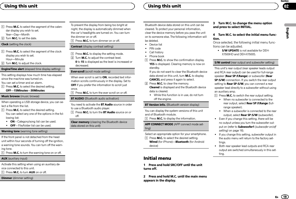 1Press M.C. to select the segment of the calen-dar display you wish to set.Year—Day—Month2Turn M.C. to set the date.Clock (setting the clock)1Press M.C. to select the segment of the clockdisplay you wish to set.Hour—Minute2Turn M.C. to adjust the clock.EngineTime alert (elapsed time display setting)This setting displays how much time has elapsedsince the machine was turned on.You can set a timer and an alarm.1Press M.C. to select the desired setting.OFF—15Minutes—30MinutesMusic browse (music browse)When operating a USB storage device, you can se-lect a file from the list.1Press M.C. to select the desired setting.You can select any one of the options in the fol-lowing list:!ON –Category/song list can be used.!OFF –File/folder list can be used.Warning tone (warning tone setting)If the front panel is not detached from the headunit within four seconds of turning off the ignition,a warning tone sounds. You can turn off the warn-ing tone.1Press M.C. to turn the warning tone on or off.AUX (auxiliary input)Activate this setting when using an auxiliary de-vice connected to this unit.1Press M.C. to turn AUX on or off.Dimmer (dimmer setting)To prevent the display from being too bright atnight, the display is automatically dimmed whenthe car’s headlights are turned on. You can turnthe dimmer on or off.1Press M.C. to turn dimmer on or off.Contrast (display contrast setting)1Press M.C. to display the setting mode.2Turn M.C. to adjust the contrast level.0to 15 is displayed as the level is increased ordecreased.Ever-scroll (scroll mode setting)When ever scroll is set to ON, recorded text infor-mation scrolls continuously in the display. Set toOFF if you prefer the information to scroll justonce.1Press M.C. to turn the ever scroll on or off.BT AUDIO (Bluetooth audio activation)You need to activate the BT Audio source in orderto use a Bluetooth audio player.1Press M.C. to turn the BT Audio source on oroff.Clear memory (clearing the Bluetooth devicedata stored on this unit)Bluetooth device data stored on this unit can becleared. To protect your personal information,clear the device memory before you pass the uniton to someone else. The following information willbe deleted.!Device list!PIN code!Call history!Phone book1Press M.C. to show the confirmation display.YES is displayed. Clearing memory is now onstandby.If you do not want to clear the Bluetooth devicedata stored on this unit, turn M.C. to displayCANCEL and press it again to select.2Press M.C. to clear the memory.Cleared is displayed and the Bluetooth devicedata is cleared.!While this function is in use, do not turnoff the engine.BT Version info. (Bluetooth version display)You can display the system versions of this unitand of Bluetooth module.1Press M.C. to display the information.APP CONNECT MODE (APP connect mode set-ting)Select an appropriate option for your smartphone.1Press M.C. to select the desired setting.Wired (for iPhone)—Bluetooth (for Androiddevice)Initial menu1 Press and hold SRC/OFF until the unitturns off.2 Press and hold M.C. until the main menuappears in the display.3 Turn M.C. to change the menu optionand press to select INITIAL.4 Turn M.C. to select the initial menu func-tion.Once selected, the following initial menu func-tions can be adjusted.!S/W UPDATE is not available for DEH-X7500HD and DEH-X7500S.S/W control (rear output and subwoofer setting)This unit’s rear output (rear speaker leads outputand RCA rear output) can be used for full-rangespeaker (Rear SP :F.Range) or subwoofer (RearSP :S/W) connection. If you switch the rear outputsetting to Rear SP :S/W, you can connect a rearspeaker lead directly to a subwoofer without usingan auxiliary amp.1Press M.C. to switch the rear output setting.!When no subwoofer is connected to therear output, select Rear SP :F.Range (full-range speaker).!When a subwoofer is connected to the rearoutput, select Rear SP :S/W (subwoofer).!Even if you change this setting, there will beno output unless you turn the subwoofer out-put on (refer to Subwoofer1 (subwoofer on/offsetting) on page 16).!If you change this setting, subwoofer output inthe audio menu will return to the factory set-tings.!Both rear speaker lead outputs and RCA rearoutput are switched simultaneously in this set-ting.EnglishUsing this unit19SectionUsing this unitEn02