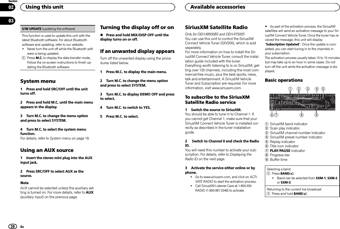 S/W UPDATE (updating the software)This function is used to update this unit with thelatest Bluetooth software. For about Bluetoothsoftware and updating, refer to our website.!Never turn the unit off while the Bluetooth soft-ware is being updated.1Press M.C. to display the data transfer mode.Follow the on-screen instructions to finish up-dating the Bluetooth software.System menu1 Press and hold SRC/OFF until the unitturns off.2 Press and hold M.C. until the main menuappears in the display.3 Turn M.C. to change the menu optionand press to select SYSTEM.4 Turn M.C. to select the system menufunction.For details, refer to System menu on page 18.Using an AUX source1 Insert the stereo mini plug into the AUXinput jack.2 Press SRC/OFF to select AUX as thesource.NoteAUX cannot be selected unless the auxiliary set-ting is turned on. For more details, refer to AUX(auxiliary input) on the previous page.Turning the display off or on%Press and hold MIX/DISP OFF until thedisplay turns on or off.If an unwanted display appearsTurn off the unwanted display using the proce-dures listed below.1 Press M.C. to display the main menu.2 Turn M.C. to change the menu optionand press to select SYSTEM.3 Turn M.C. to display DEMO OFF and pressto select.4 Turn M.C. to switch to YES.5 Press M.C. to select.SiriusXM Satellite RadioOnly for DEH-X8500BS and DEH-X7500SYou can use this unit to control the SiriusXMConnect Vehicle Tuner (SXV200), which is soldseparately.For more information on how to install the Sir-iusXM Connect Vehicle Tuner, consult the instal-lation guide included with the tuner.Everything worth listening to is on SiriusXM, get-ting over 130 channels, including the most com-mercial‐free music, plus the best sports, news,talk and entertainment. A SiriusXM VehicleTuner and Subscription are required. For moreinformation, visit www.siriusxm.com.To subscribe to the SiriusXMSatellite Radio service1 Switch the source to SiriusXM.You should be able to tune in to Channel 1. Ifyou cannot get Channel 1, make sure that yourSiriusXM Connect Vehicle Tuner is installed cor-rectly as described in the tuner installationguide.2 Switch to Channel 0 and check the RadioID.You will need this number to activate your sub-scription. For details, refer to Displaying theRadio ID on the next page.3 Activate the service either online or byphone.!Go to www.siriusxm.com, and click on ACTI-VATE RADIO to start the activation process.!Call SiriusXM Listener Care at 1-800-XM-RADIO (1-800-967-2346) to activate.#As part of the activation process, the SiriusXMsatellites will send an activation message to your Sir-iusXM Connect Vehicle Tuner. Once the tuner has re-ceived the message, this unit will display“Subscription Updated”. Once the update is com-pleted, you can start tuning in to the channels inyour subscription.The activation process usually takes 10 to 15 minutesbut may take up to an hour in some cases. Do notturn off the unit while the activation message is dis-played.Basic operations3 41 2657 8 91SiriusXM band indicator2Scan play indicator3SiriusXM channel number indicator4SiriusXM preset number indicator5Replay indicator6Title icon indicator7PLAY/PAUSE indicator8Progress bar9Buffer timeSelecting a band1Press BAND/.!Band can be selected from SXM-1,SXM-2or SXM-3.Returning to the current live broadcast1Press and hold BAND/.Using this unit20SectionAvailable accessoriesEn0203