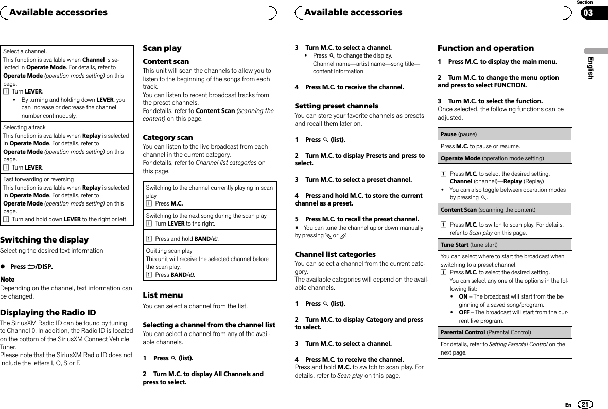 Select a channel.This function is available when Channel is se-lected in Operate Mode. For details, refer toOperate Mode (operation mode setting) on thispage.1Turn LEVER.!By turning and holding down LEVER, youcan increase or decrease the channelnumber continuously.Selecting a trackThis function is available when Replay is selectedin Operate Mode. For details, refer toOperate Mode (operation mode setting) on thispage.1Turn LEVER.Fast forwarding or reversingThis function is available when Replay is selectedin Operate Mode. For details, refer toOperate Mode (operation mode setting) on thispage.1Turn and hold down LEVER to the right or left.Switching the displaySelecting the desired text information%Press /DISP.NoteDepending on the channel, text information canbe changed.Displaying the Radio IDThe SiriusXM Radio ID can be found by tuningto Channel 0. In addition, the Radio ID is locatedon the bottom of the SiriusXM Connect VehicleTuner.Please note that the SiriusXM Radio ID does notinclude the letters I, O, S or F.Scan playContent scanThis unit will scan the channels to allow you tolisten to the beginning of the songs from eachtrack.You can listen to recent broadcast tracks fromthe preset channels.For details, refer to Content Scan (scanning thecontent) on this page.Category scanYou can listen to the live broadcast from eachchannel in the current category.For details, refer to Channel list categories onthis page.Switching to the channel currently playing in scanplay1Press M.C.Switching to the next song during the scan play1Turn LEVER to the right.1Press and hold BAND/.Quitting scan playThis unit will receive the selected channel beforethe scan play.1Press BAND/.List menuYou can select a channel from the list.Selecting a channel from the channel listYou can select a channel from any of the avail-able channels.1 Press (list).2 Turn M.C. to display All Channels andpress to select.3 Turn M.C. to select a channel.!Press to change the display.Channel name—artist name—song title—content information4 Press M.C. to receive the channel.Setting preset channelsYou can store your favorite channels as presetsand recall them later on.1 Press (list).2 Turn M.C. to display Presets and press toselect.3 Turn M.C. to select a preset channel.4 Press and hold M.C. to store the currentchannel as a preset.5 Press M.C. to recall the preset channel.#You can tune the channel up or down manuallyby pressing or .Channel list categoriesYou can select a channel from the current cate-gory.The available categories will depend on the avail-able channels.1 Press (list).2 Turn M.C. to display Category and pressto select.3 Turn M.C. to select a channel.4 Press M.C. to receive the channel.Press and hold M.C. to switch to scan play. Fordetails, refer to Scan play on this page.Function and operation1 Press M.C. to display the main menu.2 Turn M.C. to change the menu optionand press to select FUNCTION.3 Turn M.C. to select the function.Once selected, the following functions can beadjusted.Pause (pause)Press M.C. to pause or resume.Operate Mode (operation mode setting)1Press M.C. to select the desired setting.Channel (channel)—Replay (Replay)!You can also toggle between operation modesby pressing .Content Scan (scanning the content)1Press M.C. to switch to scan play. For details,refer to Scan play on this page.Tune Start (tune start)You can select where to start the broadcast whenswitching to a preset channel.1Press M.C. to select the desired setting.You can select any one of the options in the fol-lowing list:!ON –The broadcast will start from the be-ginning of a saved song/program.!OFF –The broadcast will start from the cur-rent live program.Parental Control (Parental Control)For details, refer to Setting Parental Control on thenext page.EnglishAvailable accessories21SectionAvailable accessoriesEn03