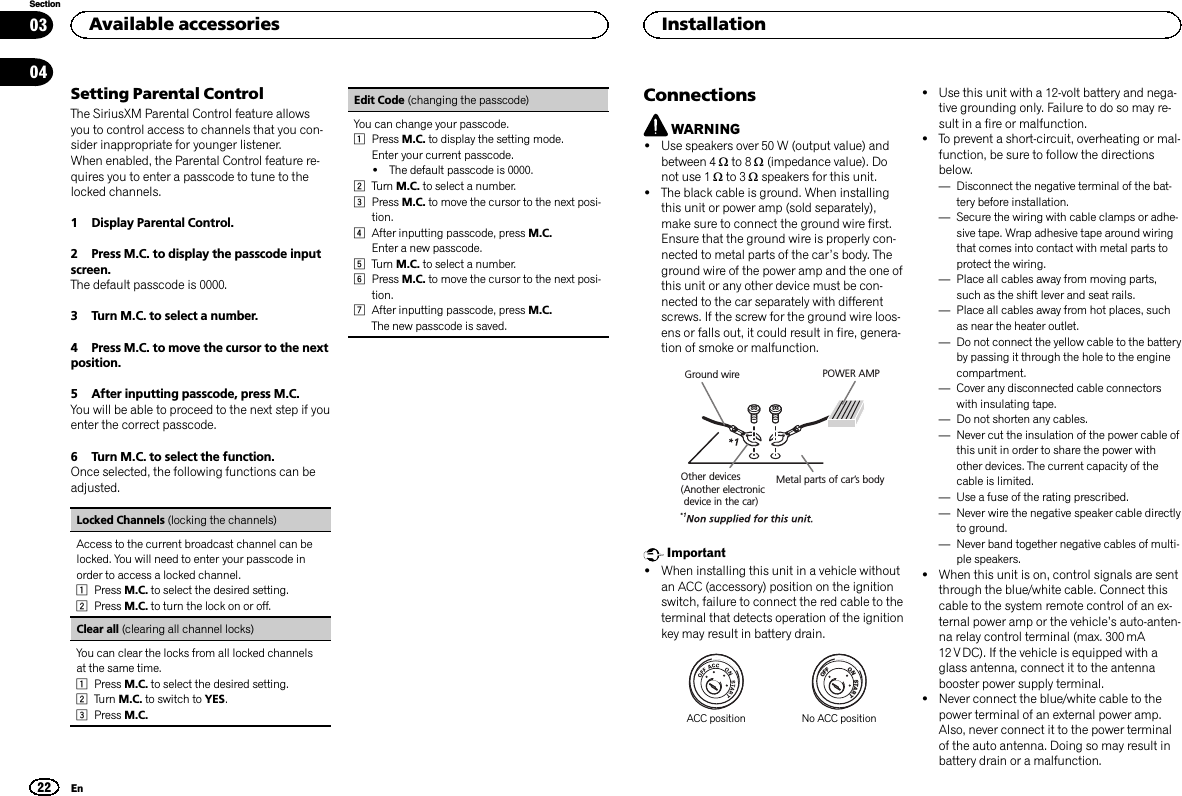 Setting Parental ControlThe SiriusXM Parental Control feature allowsyou to control access to channels that you con-sider inappropriate for younger listener.When enabled, the Parental Control feature re-quires you to enter a passcode to tune to thelocked channels.1 Display Parental Control.2 Press M.C. to display the passcode inputscreen.The default passcode is 0000.3 Turn M.C. to select a number.4 Press M.C. to move the cursor to the nextposition.5 After inputting passcode, press M.C.You will be able to proceed to the next step if youenter the correct passcode.6 Turn M.C. to select the function.Once selected, the following functions can beadjusted.Locked Channels (locking the channels)Access to the current broadcast channel can belocked. You will need to enter your passcode inorder to access a locked channel.1Press M.C. to select the desired setting.2Press M.C. to turn the lock on or off.Clear all (clearing all channel locks)You can clear the locks from all locked channelsat the same time.1Press M.C. to select the desired setting.2Turn M.C. to switch to YES.3Press M.C.Edit Code (changing the passcode)You can change your passcode.1Press M.C. to display the setting mode.Enter your current passcode.!The default passcode is 0000.2Turn M.C. to select a number.3Press M.C. to move the cursor to the next posi-tion.4After inputting passcode, press M.C.Enter a new passcode.5Turn M.C. to select a number.6Press M.C. to move the cursor to the next posi-tion.7After inputting passcode, press M.C.The new passcode is saved.ConnectionsWARNING!Use speakers over 50 W (output value) andbetween 4 Wto 8 W(impedance value). Donot use 1 Wto 3 Wspeakers for this unit.!The black cable is ground. When installingthis unit or power amp (sold separately),make sure to connect the ground wire first.Ensure that the ground wire is properly con-nected to metal parts of the car’s body. Theground wire of the power amp and the one ofthis unit or any other device must be con-nected to the car separately with differentscrews. If the screw for the ground wire loos-ens or falls out, it could result in fire, genera-tion of smoke or malfunction.Ground wireMetal parts of car’s bodyPOWER AMPOther devices(Another electronic device in the car)Important!When installing this unit in a vehicle withoutan ACC (accessory) position on the ignitionswitch, failure to connect the red cable to theterminal that detects operation of the ignitionkey may result in battery drain.ONSTARTOFFACC position No ACC position!Use this unit with a 12-volt battery and nega-tive grounding only. Failure to do so may re-sult in a fire or malfunction.!To prevent a short-circuit, overheating or mal-function, be sure to follow the directionsbelow.—Disconnect the negative terminal of the bat-tery before installation.—Secure the wiring with cable clamps or adhe-sive tape. Wrap adhesive tape around wiringthat comes into contact with metal parts toprotect the wiring.—Place all cables away from moving parts,such as the shift lever and seat rails.—Place all cables away from hot places, suchas near the heater outlet.—Do not connect the yellow cable to the batteryby passing it through the hole to the enginecompartment.—Cover any disconnected cable connectorswith insulating tape.—Do not shorten any cables.—Never cut the insulation of the power cable ofthis unit in order to share the power withother devices. The current capacity of thecable is limited.—Use a fuse of the rating prescribed.—Never wire the negative speaker cable directlyto ground.—Never band together negative cables of multi-ple speakers.!When this unit is on, control signals are sentthrough the blue/white cable. Connect thiscable to the system remote control of an ex-ternal power amp or the vehicle’s auto-anten-na relay control terminal (max. 300 mA12 V DC). If the vehicle is equipped with aglass antenna, connect it to the antennabooster power supply terminal.!Never connect the blue/white cable to thepower terminal of an external power amp.Also, never connect it to the power terminalof the auto antenna. Doing so may result inbattery drain or a malfunction.Available accessories22SectionInstallationEn0304