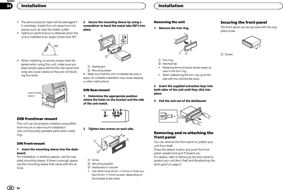 !The semiconductor laser will be damaged ifit overheats. Install this unit away from hotplaces such as near the heater outlet.!Optimum performance is obtained when theunit is installed at an angle of less than 60°.60°!When installing, to ensure proper heat dis-persal when using this unit, make sure youleave ample space behind the rear panel andwrap any loose cables so they are not block-ing the vents.5cmcmLeave ample space 5 cm5 cmDIN front/rear mountThis unit can be properly installed using eitherfront-mount or rear-mount installation.Use commercially available parts when instal-ling.DIN Front-mount1 Insert the mounting sleeve into the dash-board.For installation in shallow spaces, use the sup-plied mounting sleeve. If there is enough space,use the mounting sleeve that came with the ve-hicle.2 Secure the mounting sleeve by using ascrewdriver to bend the metal tabs (90°) intoplace.121Dashboard2Mounting sleeve#Make sure that the unit is installed securely inplace. An unstable installation may cause skippingor other malfunctions.DIN Rear-mount1 Determine the appropriate positionwhere the holes on the bracket and the sideof the unit match.2 Tighten two screws on each side.1231Screw2Mounting bracket3Dashboard or console!Use either truss (5 mm × 8 mm) or flush sur-face (5 mm × 9 mm) screws, depending onthe bracket screw holes.Removing the unit1 Remove the trim ring.1Trim ring2Notched tab!Releasing the front panel allows easier ac-cess to the trim ring.!When reattaching the trim ring, point theside with the notched tab down.2 Insert the supplied extraction keys intoboth sides of the unit until they click intoplace.3 Pull the unit out of the dashboard.Removing and re-attaching thefront panelYou can remove the front panel to protect yourunit from theft.Press the detach button and push the frontpanel upward and pull it toward you.For details, refer to Removing the front panel toprotect your unit from theft and Re-attaching thefront panel on page 5.Securing the front panelThe front panel can be secured with the sup-plied screw.11ScrewInstallation24SectionInstallationEn04