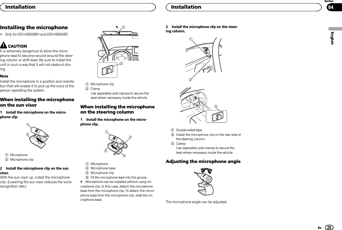 Installing the microphone!Only for DEH-X8500BH and DEH-X8500BSCAUTIONIt is extremely dangerous to allow the micro-phone lead to become wound around the steer-ing column or shift lever. Be sure to install theunit in such a way that it will not obstruct driv-ing.NoteInstall the microphone in a position and orienta-tion that will enable it to pick up the voice of theperson operating the system.When installing the microphoneon the sun visor1 Install the microphone on the micro-phone clip.121Microphone2Microphone clip2 Install the microphone clip on the sunvisor.With the sun visor up, install the microphoneclip. (Lowering the sun visor reduces the voicerecognition rate.)121Microphone clip2ClampUse separately sold clamps to secure thelead where necessary inside the vehicle.When installing the microphoneon the steering column1 Install the microphone on the micro-phone clip.24311Microphone2Microphone base3Microphone clip4Fit the microphone lead into the groove.#Microphone can be installed without using mi-crophone clip. In this case, detach the microphonebase from the microphone clip. To detach the micro-phone base from the microphone clip, slide the mi-crophone base.2 Install the microphone clip on the steer-ing column.2131Double-sided tape2Install the microphone clip on the rear side ofthe steering column.3ClampUse separately sold clamps to secure thelead where necessary inside the vehicle.Adjusting the microphone angleThe microphone angle can be adjusted.EnglishInstallation25SectionInstallationEn04