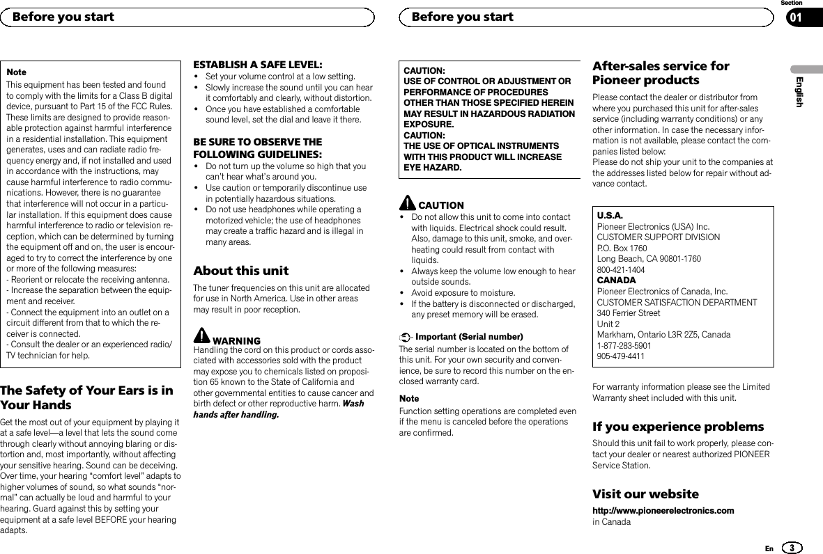 NoteThis equipment has been tested and foundto comply with the limits for a Class B digitaldevice, pursuant to Part 15 of the FCC Rules.These limits are designed to provide reason-able protection against harmful interferencein a residential installation. This equipmentgenerates, uses and can radiate radio fre-quency energy and, if not installed and usedin accordance with the instructions, maycause harmful interference to radio commu-nications. However, there is no guaranteethat interference will not occur in a particu-lar installation. If this equipment does causeharmful interference to radio or television re-ception, which can be determined by turningthe equipment off and on, the user is encour-aged to try to correct the interference by oneor more of the following measures:- Reorient or relocate the receiving antenna.- Increase the separation between the equip-ment and receiver.- Connect the equipment into an outlet on acircuit different from that to which the re-ceiver is connected.- Consult the dealer or an experienced radio/TV technician for help.The Safety of Your Ears is inYour HandsGet the most out of your equipment by playing itat a safe level—a level that lets the sound comethrough clearly without annoying blaring or dis-tortion and, most importantly, without affectingyour sensitive hearing. Sound can be deceiving.Over time, your hearing “comfort level”adapts tohigher volumes of sound, so what sounds “nor-mal”can actually be loud and harmful to yourhearing. Guard against this by setting yourequipment at a safe level BEFORE your hearingadapts.ESTABLISH A SAFE LEVEL:!Set your volume control at a low setting.!Slowly increase the sound until you can hearit comfortably and clearly, without distortion.!Once you have established a comfortablesound level, set the dial and leave it there.BE SURE TO OBSERVE THEFOLLOWING GUIDELINES:!Do not turn up the volume so high that youcan’t hear what’s around you.!Use caution or temporarily discontinue usein potentially hazardous situations.!Do not use headphones while operating amotorized vehicle; the use of headphonesmay create a traffic hazard and is illegal inmany areas.About this unitThe tuner frequencies on this unit are allocatedfor use in North America. Use in other areasmay result in poor reception.WARNINGHandling the cord on this product or cords asso-ciated with accessories sold with the productmay expose you to chemicals listed on proposi-tion 65 known to the State of California andother governmental entities to cause cancer andbirth defect or other reproductive harm. Washhands after handling.CAUTION:USE OF CONTROL OR ADJUSTMENT ORPERFORMANCE OF PROCEDURESOTHER THAN THOSE SPECIFIED HEREINMAY RESULT IN HAZARDOUS RADIATIONEXPOSURE.CAUTION:THE USE OF OPTICAL INSTRUMENTSWITH THIS PRODUCT WILL INCREASEEYE HAZARD.CAUTION!Do not allow this unit to come into contactwith liquids. Electrical shock could result.Also, damage to this unit, smoke, and over-heating could result from contact withliquids.!Always keep the volume low enough to hearoutside sounds.!Avoid exposure to moisture.!If the battery is disconnected or discharged,any preset memory will be erased.Important (Serial number)The serial number is located on the bottom ofthis unit. For your own security and conven-ience, be sure to record this number on the en-closed warranty card.NoteFunction setting operations are completed evenif the menu is canceled before the operationsare confirmed.After-sales service forPioneer productsPlease contact the dealer or distributor fromwhere you purchased this unit for after-salesservice (including warranty conditions) or anyother information. In case the necessary infor-mation is not available, please contact the com-panies listed below:Please do not ship your unit to the companies atthe addresses listed below for repair without ad-vance contact.U.S.A.Pioneer Electronics (USA) Inc.CUSTOMER SUPPORT DIVISIONP.O. Box 1760Long Beach, CA 90801-1760800-421-1404CANADAPioneer Electronics of Canada, Inc.CUSTOMER SATISFACTION DEPARTMENT340 Ferrier StreetUnit 2Markham, Ontario L3R 2Z5, Canada1-877-283-5901905-479-4411For warranty information please see the LimitedWarranty sheet included with this unit.If you experience problemsShould this unit fail to work properly, please con-tact your dealer or nearest authorized PIONEERService Station.Visit our websitehttp://www.pioneerelectronics.comin CanadaEnglishBefore you start3SectionBefore you startEn01