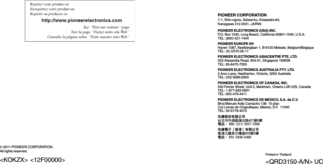 PIONEER CORPORATION1-1, Shin-ogura, Saiwai-ku, Kawasaki-shi,Kanagawa 212-0031, JAPANPIONEER ELECTRONICS (USA) INC.P.O. Box 1540, Long Beach, California 90801-1540, U.S.A.TEL: (800) 421-1404PIONEER EUROPE NVHaven 1087, Keetberglaan 1, B-9120 Melsele, Belgium/BelgiqueTEL: (0) 3/570.05.11PIONEER ELECTRONICS ASIACENTRE PTE. LTD.253 Alexandra Road, #04-01, Singapore 159936TEL: 65-6472-7555PIONEER ELECTRONICS AUSTRALIA PTY. LTD.5 Arco Lane, Heatherton, Victoria, 3202 AustraliaTEL: (03) 9586-6300PIONEER ELECTRONICS OF CANADA, INC.340 Ferrier Street, Unit 2, Markham, Ontario L3R 2Z5, CanadaTEL: 1-877-283-5901TEL: 905-479-4411PIONEER ELECTRONICS DE MEXICO, S.A. de C.V.Blvd.Manuel Avila Camacho 138 10 pisoCol.Lomas de Chapultepec, Mexico, D.F. 11000TEL: 55-9178-4270先鋒股份有限公司台北市內湖區瑞光路407號8樓電話：886-(0)2-2657-3588先鋒電子（香港）有限公司香港九龍長沙灣道909號5樓電話：852-2848-6488ã2011 PIONEER CORPORATION.All rights reserved.Printed in Thailand&lt;QRD3150-A/N&gt; UC&lt;KOKZX&gt; &lt;12F00000&gt;