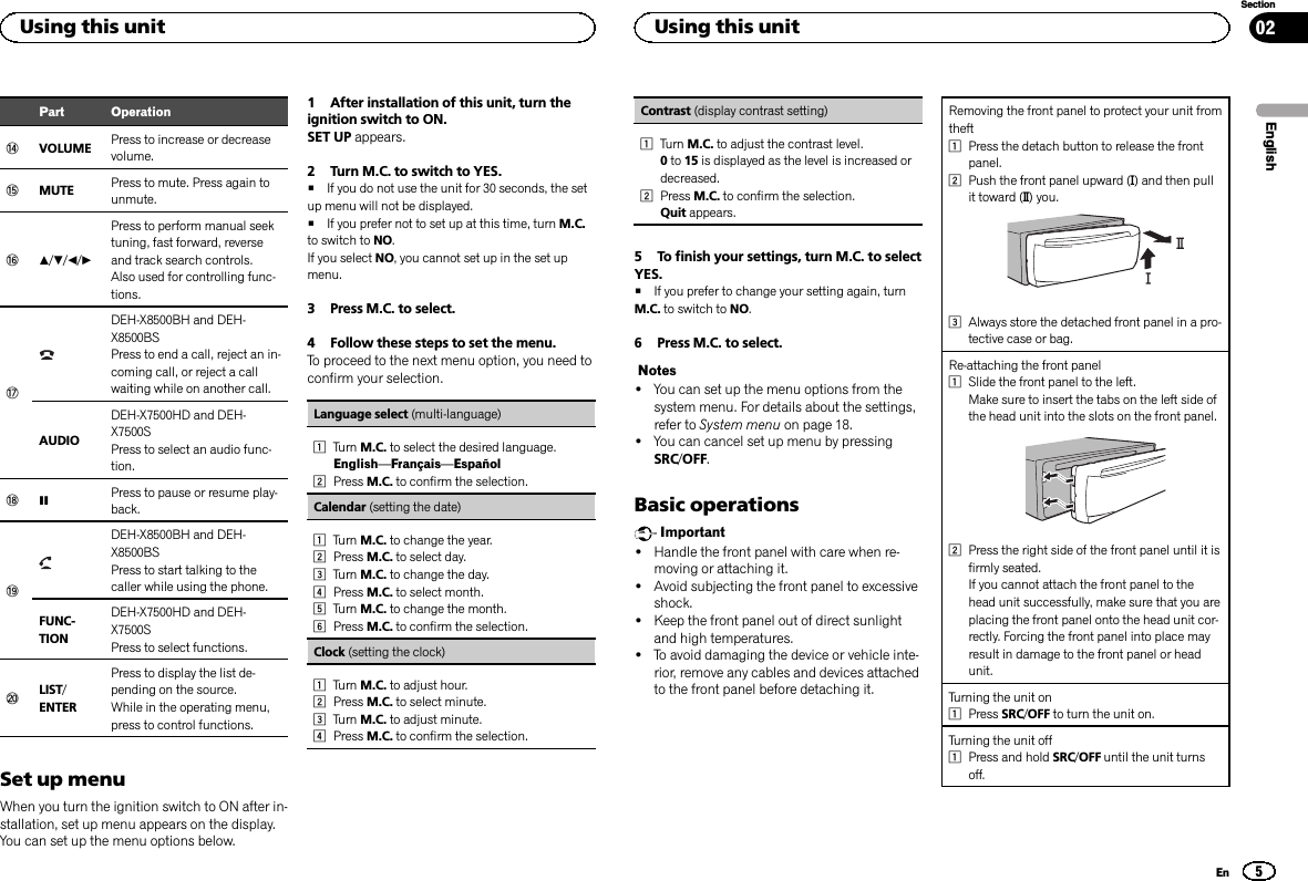 Part OperationeVOLUME Press to increase or decreasevolume.fMUTE Press to mute. Press again tounmute.ga/b/c/dPress to perform manual seektuning, fast forward, reverseand track search controls.Also used for controlling func-tions.hDEH-X8500BH and DEH-X8500BSPress to end a call, reject an in-coming call, or reject a callwaiting while on another call.AUDIODEH-X7500HD and DEH-X7500SPress to select an audio func-tion.iePress to pause or resume play-back.jDEH-X8500BH and DEH-X8500BSPress to start talking to thecaller while using the phone.FUNC-TIONDEH-X7500HD and DEH-X7500SPress to select functions.kLIST/ENTERPress to display the list de-pending on the source.While in the operating menu,press to control functions.Set up menuWhen you turn the ignition switch to ON after in-stallation, set up menu appears on the display.You can set up the menu options below.1 After installation of this unit, turn theignition switch to ON.SET UP appears.2 Turn M.C. to switch to YES.#If you do not use the unit for 30 seconds, the setup menu will not be displayed.#If you prefer not to set up at this time, turn M.C.to switch to NO.If you select NO, you cannot set up in the set upmenu.3 Press M.C. to select.4 Follow these steps to set the menu.To proceed to the next menu option, you need toconfirm your selection.Language select (multi-language)1Turn M.C. to select the desired language.English—Français—Español2Press M.C. to confirm the selection.Calendar (setting the date)1Turn M.C. to change the year.2Press M.C. to select day.3Turn M.C. to change the day.4Press M.C. to select month.5Turn M.C. to change the month.6Press M.C. to confirm the selection.Clock (setting the clock)1Turn M.C. to adjust hour.2Press M.C. to select minute.3Turn M.C. to adjust minute.4Press M.C. to confirm the selection.Contrast (display contrast setting)1Turn M.C. to adjust the contrast level.0to 15 is displayed as the level is increased ordecreased.2Press M.C. to confirm the selection.Quit appears.5 To finish your settings, turn M.C. to selectYES.#If you prefer to change your setting again, turnM.C. to switch to NO.6 Press M.C. to select.Notes!You can set up the menu options from thesystem menu. For details about the settings,refer to System menu on page 18.!You can cancel set up menu by pressingSRC/OFF.Basic operationsImportant!Handle the front panel with care when re-moving or attaching it.!Avoid subjecting the front panel to excessiveshock.!Keep the front panel out of direct sunlightand high temperatures.!To avoid damaging the device or vehicle inte-rior, remove any cables and devices attachedto the front panel before detaching it.Removing the front panel to protect your unit fromtheft1Press the detach button to release the frontpanel.2Push the front panel upward (M) and then pullit toward (N) you.3Always store the detached front panel in a pro-tective case or bag.Re-attaching the front panel1Slide the front panel to the left.Make sure to insert the tabs on the left side ofthe head unit into the slots on the front panel.2Press the right side of the front panel until it isfirmly seated.If you cannot attach the front panel to thehead unit successfully, make sure that you areplacing the front panel onto the head unit cor-rectly. Forcing the front panel into place mayresult in damage to the front panel or headunit.Turning the unit on1Press SRC/OFF to turn the unit on.Turning the unit off1Press and hold SRC/OFF until the unit turnsoff.EnglishUsing this unit5SectionUsing this unitEn02