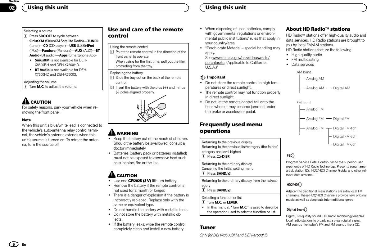 Selecting a source1Press SRC/OFF to cycle between:SiriusXM (SiriusXM Satellite Radio)—TUNER(tuner)—CD (CD player)—USB (USB)/iPod(iPod)—Pandora (Pandora)—AUX (AUX)—BTAudio (BT audio)—Apps (Smartphone App)!SiriusXM is not available for DEH-X8500BH and DEH-X7500HD.!BT Audio is not available for DEH-X7500HD and DEH-X7500S.Adjusting the volume1Turn M.C. to adjust the volume.CAUTIONFor safety reasons, park your vehicle when re-moving the front panel.NoteWhen this unit’s blue/white lead is connected tothe vehicle’s auto-antenna relay control termi-nal, the vehicle’s antenna extends when thisunit’s source is turned on. To retract the anten-na, turn the source off.Use and care of the remotecontrolUsing the remote control1Point the remote control in the direction of thefront panel to operate.When using for the first time, pull out the filmprotruding from the tray.Replacing the battery1Slide the tray out on the back of the remotecontrol.2Insert the battery with the plus (+) and minus(–) poles aligned properly.WARNING!Keep the battery out of the reach of children.Should the battery be swallowed, consult adoctor immediately.!Batteries (battery pack or batteries installed)must not be exposed to excessive heat suchas sunshine, fire or the like.CAUTION!Use one CR2025 (3 V) lithium battery.!Remove the battery if the remote control isnot used for a month or longer.!There is a danger of explosion if the battery isincorrectly replaced. Replace only with thesame or equivalent type.!Do not handle the battery with metallic tools.!Do not store the battery with metallic ob-jects.!If the battery leaks, wipe the remote controlcompletely clean and install a new battery.!When disposing of used batteries, complywith governmental regulations or environ-mental public institutions’rules that apply inyour country/area.!“Perchlorate Material –special handling mayapply.See www.dtsc.ca.gov/hazardouswaste/perchlorate. (Applicable to California,U.S.A.)”Important!Do not store the remote control in high tem-peratures or direct sunlight.!The remote control may not function properlyin direct sunlight.!Do not let the remote control fall onto thefloor, where it may become jammed underthe brake or accelerator pedal.Frequently used menuoperationsReturning to the previous displayReturning to the previous list/category (the folder/category one level higher)1Press /DISP.Returning to the ordinary displayCanceling the initial setting menu1Press BAND/.Returning to the ordinary display from the list/cat-egory1Press BAND/.Selecting a function or list1Turn M.C. or LEVER.!In this manual, “Turn M.C.”is used to describethe operation used to select a function or list.TunerOnly for DEH-X8500BH and DEH-X7500HDAbout HD RadioästationsHD Radioästations offer high-quality audio anddata services. HD Radio stations are brought toyou by local FM/AM stations.HD Radio stations feature the following:!High quality audio!FM multicasting!Data servicesProgram Service Data: Contributes to the superior userexperience of HD Radio Technology. Presents song name,artist, station IDs, HD2/HD3 Channel Guide, and other rel-evant data streams.Adjacent to traditional main stations are extra local FMchannels. These HD2/HD3 Channels provide new, originalmusic as well as deep cuts into traditional genre.Digital, CD-quality sound. HD Radio Technology enableslocal radio stations to broadcast a clean digital signal.AM sounds like today’s FM and FM sounds like a CD.Using this unit6SectionUsing this unitEn02