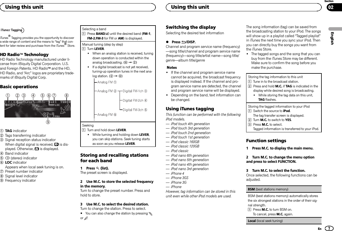iTunesâTagging provides you the opportunity to discovera wide range of content and the means to “tag”that con-tent for later review and purchase from the iTunesâStore.HD RadioäTechnologyHD Radio Technology manufactured under li-cense from iBiquity Digital Corporation. U.S.and Foreign Patents. HD Radioäand the HD,HD Radio, and “Arc”logos are proprietary trade-marks of iBiquity Digital Corp.Basic operations91 5 7432 861TAG indicator2Tags transferring indicator3Signal reception status indicatorWhen digital signal is received, is dis-played. Otherwise, is displayed.4Band indicator55(stereo) indicator6LOC indicatorAppears when local seek tuning is on.7Preset number indicator8Signal level indicator9Frequency indicatorSelecting a band1Press BAND/until the desired band (FM-1,FM-2,FM-3 for FM or AM) is displayed.Manual tuning (step by step)1Turn LEVER.!When an analog station is received, tuningdown operation is conducted within theanalog broadcasting. (6d2)!If a digital broadcast is not yet received,tuning-up operation tunes in the next ana-log station. (2d6)Seeking1Turn and hold down LEVER.!While turning and holding down LEVER,you can skip stations. Seek tuning startsas soon as you release LEVER.Storing and recalling stationsfor each band1 Press (list).The preset screen is displayed.2 Use M.C. to store the selected frequencyin the memory.Turn to change the preset number. Press andhold to store.3 Use M.C. to select the desired station.Turn to change the station. Press to select.#You can also change the station by pressingor .Switching the displaySelecting the desired text information%Press /DISP.Channel and program service name (frequency)—song title/channel and program service name(frequency)—song title/artist name—song title/genre—album title/genreNotes!If the channel and program service namecannot be acquired, the broadcast frequencyis displayed instead. If the channel and pro-gram service name are detected, the channeland program service name will be displayed.!Depending on the band, text information canbe changed.Using iTunes taggingThis function can be performed with the followingiPod models.—iPod touch 4th generation—iPod touch 3rd generation—iPod touch 2nd generation—iPod touch 1st generation—iPod classic 160GB—iPod classic 120GB—iPod classic—iPod nano 6th generation—iPod nano 5th generation—iPod nano 4th generation—iPod nano 3rd generation—iPhone 4—iPhone 3GS—iPhone 3G—iPhoneHowever, tag information can be stored in thisunit even while other iPod models are used.The song information (tag) can be saved fromthe broadcasting station to your iPod. The songswill show up in a playlist called “Tagged playlist”in iTunes the next time you sync your iPod. Thenyou can directly buy the songs you want fromthe iTunes Store.!The tagged songs and the song that you canbuy from the iTunes Store may be different.Make sure to confirm the song before youmake the purchase.Storing the tag information to this unit1Tune in to the broadcast station.2Press and hold M.C. if TAG is indicated in thedisplay while desired song is broadcasting.!While storing the tag data on this unit,TAG flashes.Storing the tagged information to your iPod1Switch the source to iPod.The tag transfer screen is displayed.2Turn M.C. to switch to YES.3Press M.C. to select.Tagged information is transferred to your iPod.Function settings1 Press M.C. to display the main menu.2 Turn M.C. to change the menu optionand press to select FUNCTION.3 Turn M.C. to select the function.Once selected, the following functions can beadjusted.BSM (best stations memory)BSM (best stations memory) automatically storesthe six strongest stations in the order of their sig-nal strength.1Press M.C. to turn BSM on.To cancel, press M.C. again.Local (local seek tuning)EnglishUsing this unit7SectionUsing this unitEn02
