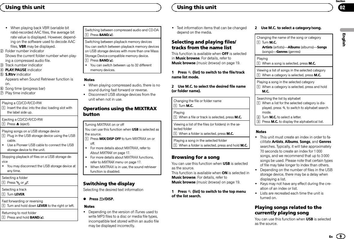 !When playing back VBR (variable bitrate)-recorded AAC files, the average bitrate value is displayed. However, depend-ing on the software used to decode AACfiles, VBR may be displayed.2Folder number indicatorShows the current folder number when play-ing a compressed audio file.3Track number indicator4PLAY/PAUSE indicator5S.Rtrv indicatorAppears when Sound Retriever function ison.6Song time (progress bar)7Play time indicatorPlaying a CD/CD-R/CD-RW1Insert the disc into the disc loading slot withthe label side up.Ejecting a CD/CD-R/CD-RW1Press h(eject).Playing songs on a USB storage device1Plug in the USB storage device using the USBcable.!Use a Pioneer USB cable to connect the USBstorage device to the unit.Stopping playback of files on a USB storage de-vice!You may disconnect the USB storage device atany time.Selecting a folder1Press or .Selecting a track1Turn LEVER.Fast forwarding or reversing1Turn and hold down LEVER to the right or left.Returning to root folder1Press and hold BAND/.Switching between compressed audio and CD-DA1Press BAND/.Switching between playback memory devicesYou can switch between playback memory deviceson USB storage devices with more than one MassStorage Device-compatible memory device.1Press BAND/.!You can switch between up to 32 differentmemory devices.Notes!When playing compressed audio, there is nosound during fast forward or reverse.!Disconnect USB storage devices from theunit when not in use.Operations using the MIXTRAXbuttonTurning MIXTRAX on or offYou can use this function when USB is selected asthe source.1Press MIX/DISP OFF to turn MIXTRAX on oroff.!For more details about MIXTRAX, refer toAbout MIXTRAX on page 17.!For more details about MIXTRAX functions,refer to MIXTRAX menu on page 17.!When MIXTRAX is in use, the sound retrieverfunction is disabled.Switching the displaySelecting the desired text information%Press /DISP.Notes!Depending on the version of iTunes used towrite MP3 files to a disc or media file types,incompatible text stored within an audio filemay be displayed incorrectly.!Text information items that can be changeddepend on the media.Selecting and playing files/tracks from the name listThis function is available when OFF is selectedin Music browse. For details, refer toMusic browse (music browse) on page 19.1 Press (list) to switch to the file/trackname list mode.2 Use M.C. to select the desired file name(or folder name).Changing the file or folder name1Turn M.C.Playing1When a file or track is selected, press M.C.Viewing a list of the files (or folders) in the se-lected folder1When a folder is selected, press M.C.Playing a song in the selected folder1When a folder is selected, press and hold M.C.Browsing for a songYou can use this function when USB is selectedas the source.This function is available when ON is selected inMusic browse. For details, refer toMusic browse (music browse) on page 19.1 Press (list) to switch to the top menuof the list search.2 Use M.C. to select a category/song.Changing the name of the song or category1Turn M.C.Artists (artists)—Albums (albums)—Songs(songs)—Genres (genres)Playing1When a song is selected, press M.C.Viewing a list of songs in the selected category1When a category is selected, press M.C.Playing a song in the selected category1When a category is selected, press and holdM.C.Searching the list by alphabet1When a list for the selected category is dis-played, press to switch to alphabet searchmode.2Turn M.C. to select a letter.3Press M.C. to display the alphabetical list.Notes!This unit must create an index in order to fa-cilitate Artists,Albums,Songs, and Genressearches. Typically, it will take approximately70 seconds to create an index for 1 000songs, and we recommend that up to 3 000songs be used. Please note that certain typesof file may take longer to index than others.!Depending on the number of files in the USBstorage device, there may be a delay whendisplaying a list.!Keys may not have any effect during the cre-ation of an index or list.!Lists are recreated each time the unit isturned on.Playing songs related to thecurrently playing songYou can use this function when USB is selectedas the source.EnglishUsing this unit9SectionUsing this unitEn02